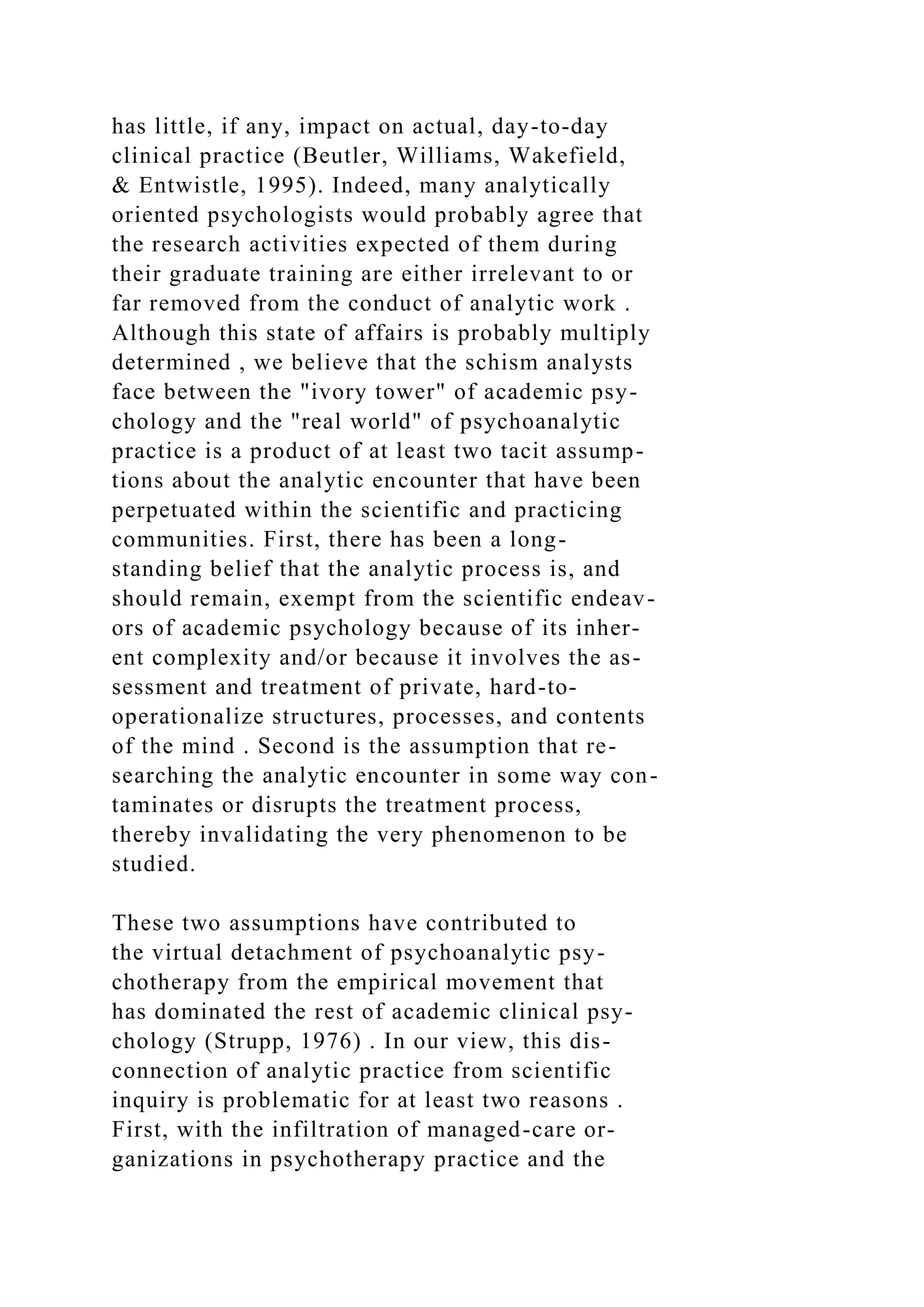 has little, if any, impact on actual, day-to-day
clinical practice (Beutler, Williams, Wakefield,
& Entwistle, 1995). Indeed, many analytically
oriented psychologists would probably agree that
the research activities expected of them during
their graduate training are either irrelevant to or
far removed from the conduct of analytic work .
Although this state of affairs is probably multiply
determined , we believe that the schism analysts
face between the "ivory tower" of academic psy-
chology and the "real world" of psychoanalytic
practice is a product of at least two tacit assump-
tions about the analytic encounter that have been
perpetuated within the scientific and practicing
communities. First, there has been a long-
standing belief that the analytic process is, and
should remain, exempt from the scientific endeav-
ors of academic psychology because of its inher-
ent complexity and/or because it involves the as-
sessment and treatment of private, hard-to-
operationalize structures, processes, and contents
of the mind . Second is the assumption that re-
searching the analytic encounter in some way con-
taminates or disrupts the treatment process,
thereby invalidating the very phenomenon to be
studied.
These two assumptions have contributed to
the virtual detachment of psychoanalytic psy-
chotherapy from the empirical movement that
has dominated the rest of academic clinical psy-
chology (Strupp, 1976) . In our view, this dis-
connection of analytic practice from scientific
inquiry is problematic for at least two reasons .
First, with the infiltration of managed-care or-
ganizations in psychotherapy practice and the
 