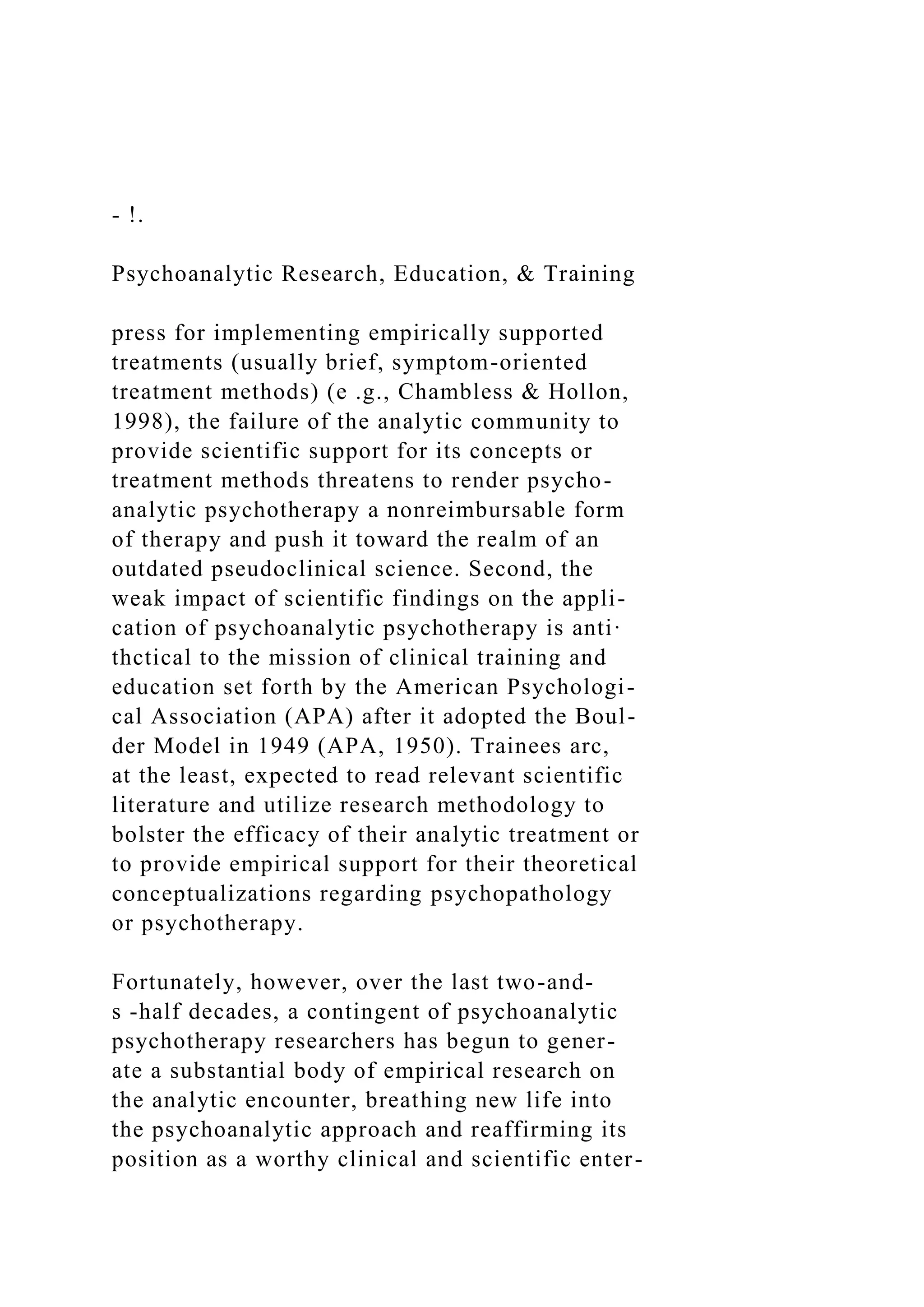 - !.
Psychoanalytic Research, Education, & Training
press for implementing empirically supported
treatments (usually brief, symptom-oriented
treatment methods) (e .g., Chambless & Hollon,
1998), the failure of the analytic community to
provide scientific support for its concepts or
treatment methods threatens to render psycho-
analytic psychotherapy a nonreimbursable form
of therapy and push it toward the realm of an
outdated pseudoclinical science. Second, the
weak impact of scientific findings on the appli-
cation of psychoanalytic psychotherapy is anti·
thctical to the mission of clinical training and
education set forth by the American Psychologi-
cal Association (APA) after it adopted the Boul-
der Model in 1949 (APA, 1950). Trainees arc,
at the least, expected to read relevant scientific
literature and utilize research methodology to
bolster the efficacy of their analytic treatment or
to provide empirical support for their theoretical
conceptualizations regarding psychopathology
or psychotherapy.
Fortunately, however, over the last two-and-
s -half decades, a contingent of psychoanalytic
psychotherapy researchers has begun to gener-
ate a substantial body of empirical research on
the analytic encounter, breathing new life into
the psychoanalytic approach and reaffirming its
position as a worthy clinical and scientific enter-
 