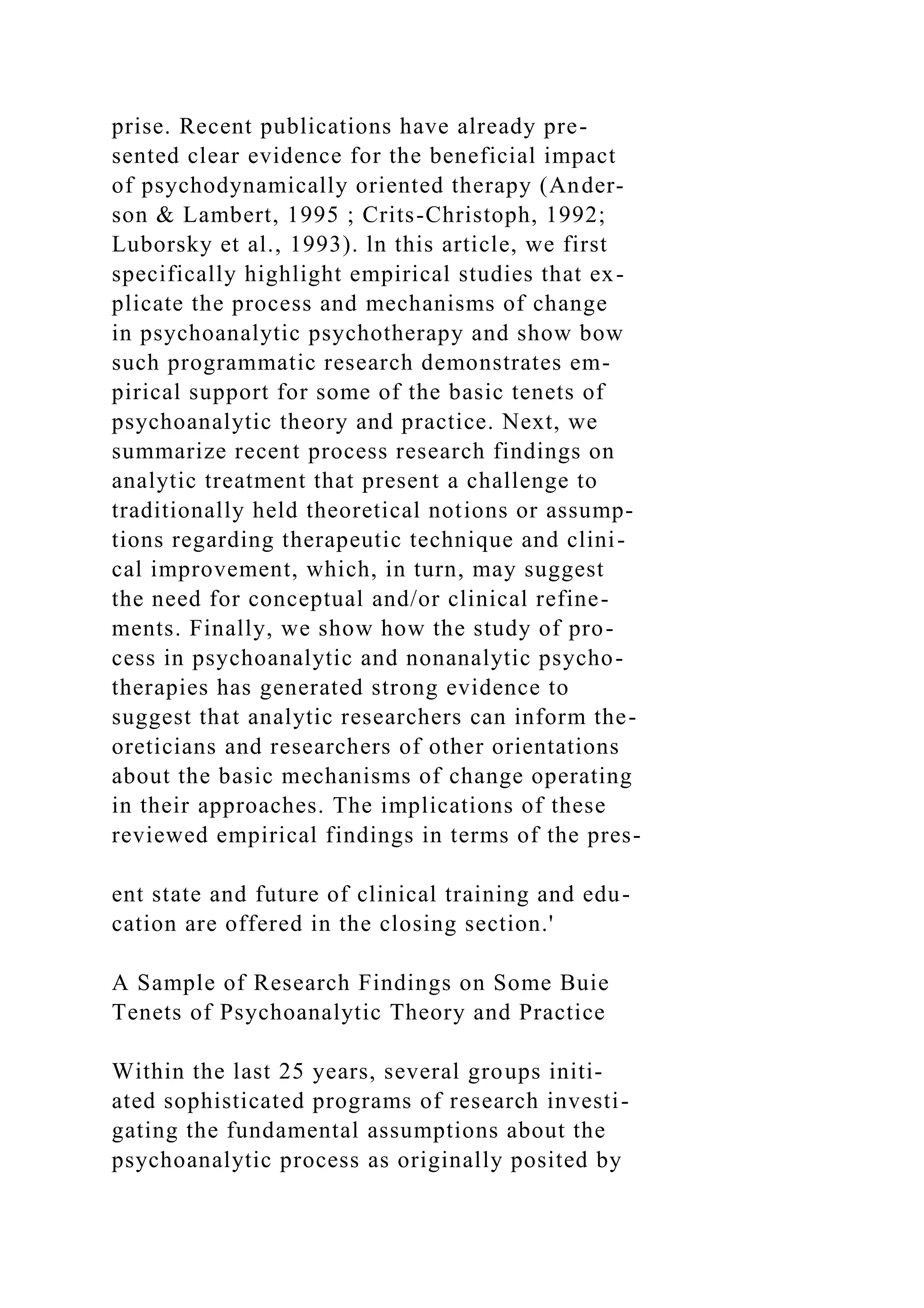 prise. Recent publications have already pre-
sented clear evidence for the beneficial impact
of psychodynamically oriented therapy (Ander-
son & Lambert, 1995 ; Crits-Christoph, 1992;
Luborsky et al., 1993). ln this article, we first
specifically highlight empirical studies that ex-
plicate the process and mechanisms of change
in psychoanalytic psychotherapy and show bow
such programmatic research demonstrates em-
pirical support for some of the basic tenets of
psychoanalytic theory and practice. Next, we
summarize recent process research findings on
analytic treatment that present a challenge to
traditionally held theoretical notions or assump-
tions regarding therapeutic technique and clini-
cal improvement, which, in turn, may suggest
the need for conceptual and/or clinical refine-
ments. Finally, we show how the study of pro-
cess in psychoanalytic and nonanalytic psycho-
therapies has generated strong evidence to
suggest that analytic researchers can inform the-
oreticians and researchers of other orientations
about the basic mechanisms of change operating
in their approaches. The implications of these
reviewed empirical findings in terms of the pres-
ent state and future of clinical training and edu-
cation are offered in the closing section.'
A Sample of Research Findings on Some Buie
Tenets of Psychoanalytic Theory and Practice
Within the last 25 years, several groups initi-
ated sophisticated programs of research investi-
gating the fundamental assumptions about the
psychoanalytic process as originally posited by
 