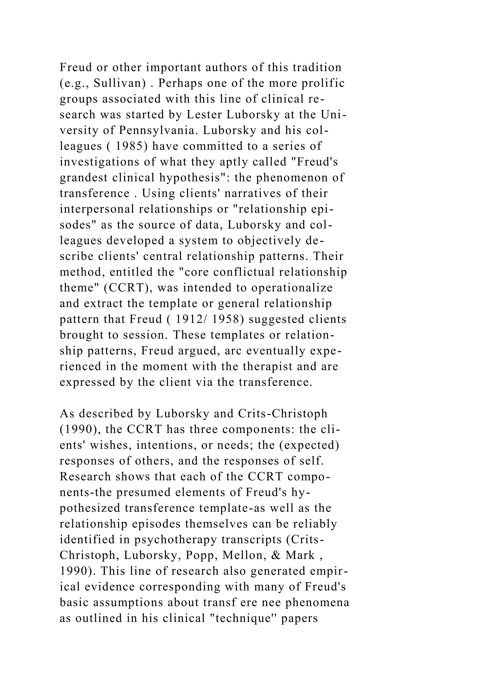 Freud or other important authors of this tradition
(e.g., Sullivan) . Perhaps one of the more prolific
groups associated with this line of clinical re-
search was started by Lester Luborsky at the Uni-
versity of Pennsylvania. Luborsky and his col-
leagues ( 1985) have committed to a series of
investigations of what they aptly called "Freud's
grandest clinical hypothesis": the phenomenon of
transference . Using clients' narratives of their
interpersonal relationships or "relationship epi-
sodes" as the source of data, Luborsky and col-
leagues developed a system to objectively de-
scribe clients' central relationship patterns. Their
method, entitled the "core conflictual relationship
theme" (CCRT), was intended to operationalize
and extract the template or general relationship
pattern that Freud ( 1912/ 1958) suggested clients
brought to session. These templates or relation-
ship patterns, Freud argued, arc eventually expe-
rienced in the moment with the therapist and are
expressed by the client via the transference.
As described by Luborsky and Crits-Christoph
(1990), the CCRT has three components: the cli-
ents' wishes, intentions, or needs; the (expected)
responses of others, and the responses of self.
Research shows that each of the CCRT compo-
nents-the presumed elements of Freud's hy-
pothesized transference template-as well as the
relationship episodes themselves can be reliably
identified in psychotherapy transcripts (Crits-
Christoph, Luborsky, Popp, Mellon, & Mark ,
1990). This line of research also generated empir-
ical evidence corresponding with many of Freud's
basic assumptions about transf ere nee phenomena
as outlined in his clinical "technique'' papers
 
