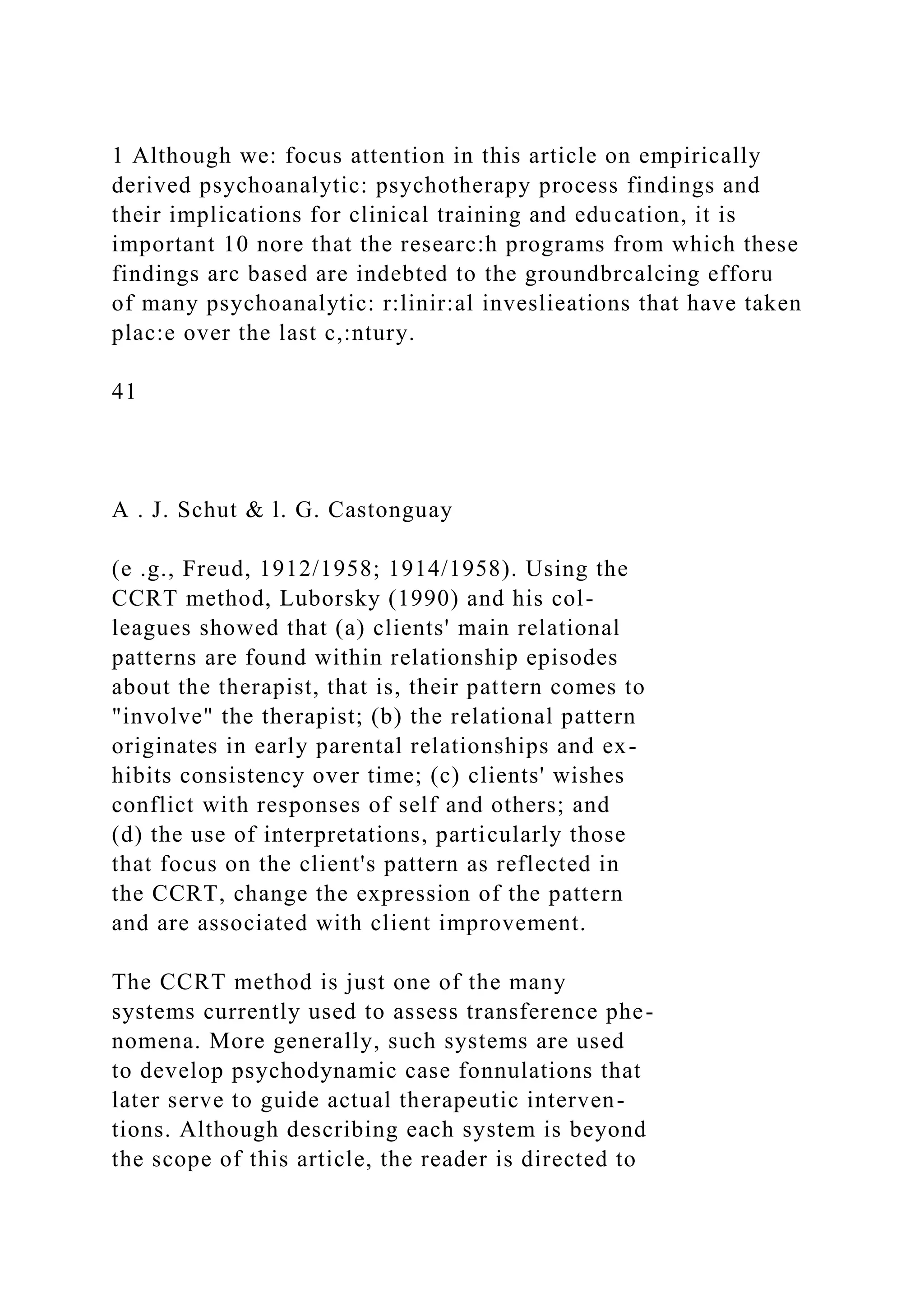 1 Although we: focus attention in this article on empirically
derived psychoanalytic: psychotherapy process findings and
their implications for clinical training and education, it is
important 10 nore that the researc:h programs from which these
findings arc based are indebted to the groundbrcalcing efforu
of many psychoanalytic: r:linir:al inveslieations that have taken
plac:e over the last c,:ntury.
41
A . J. Schut & l. G. Castonguay
(e .g., Freud, 1912/1958; 1914/1958). Using the
CCRT method, Luborsky (1990) and his col-
leagues showed that (a) clients' main relational
patterns are found within relationship episodes
about the therapist, that is, their pattern comes to
"involve" the therapist; (b) the relational pattern
originates in early parental relationships and ex-
hibits consistency over time; (c) clients' wishes
conflict with responses of self and others; and
(d) the use of interpretations, particularly those
that focus on the client's pattern as reflected in
the CCRT, change the expression of the pattern
and are associated with client improvement.
The CCRT method is just one of the many
systems currently used to assess transference phe-
nomena. More generally, such systems are used
to develop psychodynamic case fonnulations that
later serve to guide actual therapeutic interven-
tions. Although describing each system is beyond
the scope of this article, the reader is directed to
 