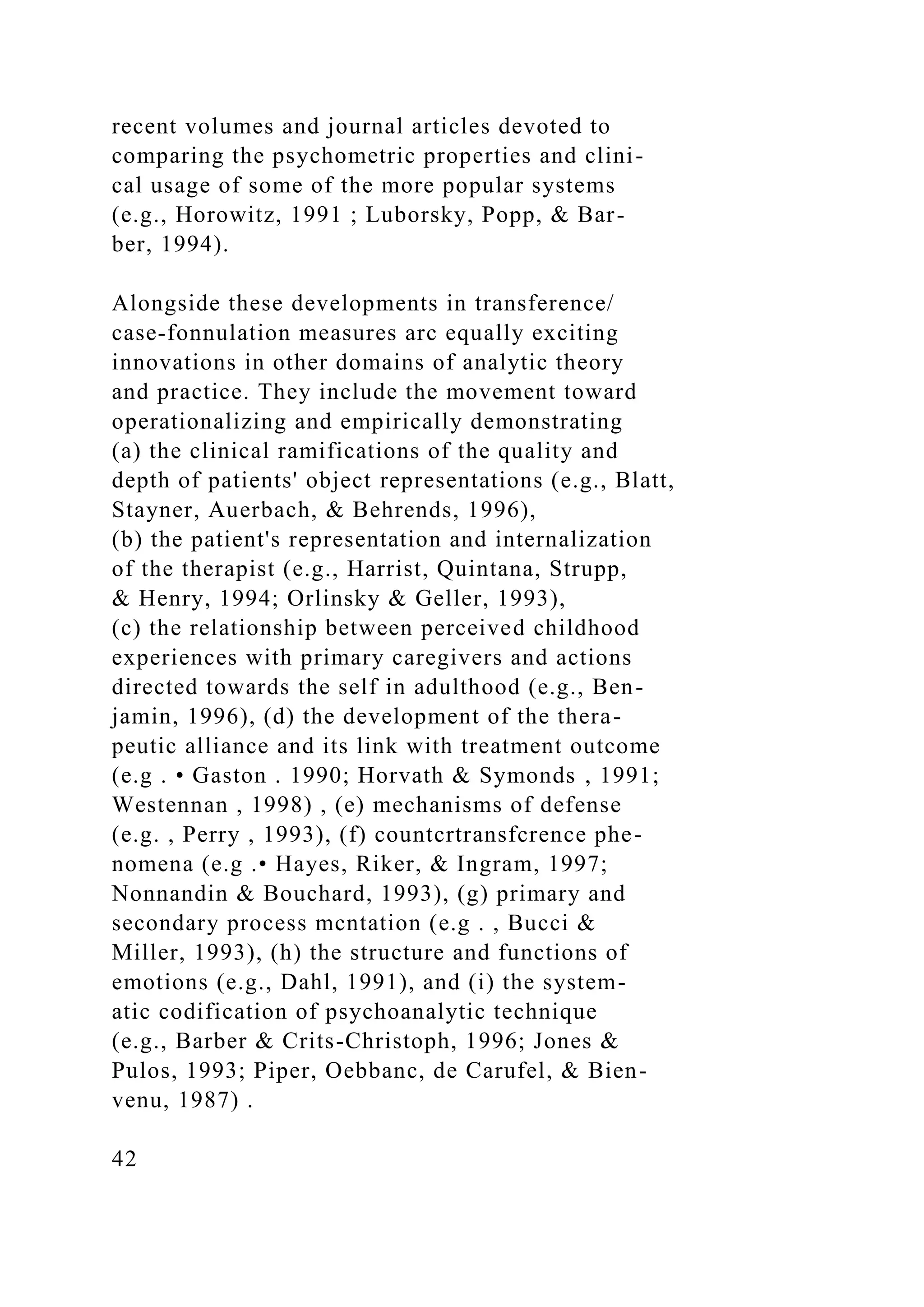 recent volumes and journal articles devoted to
comparing the psychometric properties and clini-
cal usage of some of the more popular systems
(e.g., Horowitz, 1991 ; Luborsky, Popp, & Bar-
ber, 1994).
Alongside these developments in transference/
case-fonnulation measures arc equally exciting
innovations in other domains of analytic theory
and practice. They include the movement toward
operationalizing and empirically demonstrating
(a) the clinical ramifications of the quality and
depth of patients' object representations (e.g., Blatt,
Stayner, Auerbach, & Behrends, 1996),
(b) the patient's representation and internalization
of the therapist (e.g., Harrist, Quintana, Strupp,
& Henry, 1994; Orlinsky & Geller, 1993),
(c) the relationship between perceived childhood
experiences with primary caregivers and actions
directed towards the self in adulthood (e.g., Ben-
jamin, 1996), (d) the development of the thera-
peutic alliance and its link with treatment outcome
(e.g . • Gaston . 1990; Horvath & Symonds , 1991;
Westennan , 1998) , (e) mechanisms of defense
(e.g. , Perry , 1993), (f) countcrtransfcrence phe-
nomena (e.g .• Hayes, Riker, & Ingram, 1997;
Nonnandin & Bouchard, 1993), (g) primary and
secondary process mcntation (e.g . , Bucci &
Miller, 1993), (h) the structure and functions of
emotions (e.g., Dahl, 1991), and (i) the system-
atic codification of psychoanalytic technique
(e.g., Barber & Crits-Christoph, 1996; Jones &
Pulos, 1993; Piper, Oebbanc, de Carufel, & Bien-
venu, 1987) .
42
 