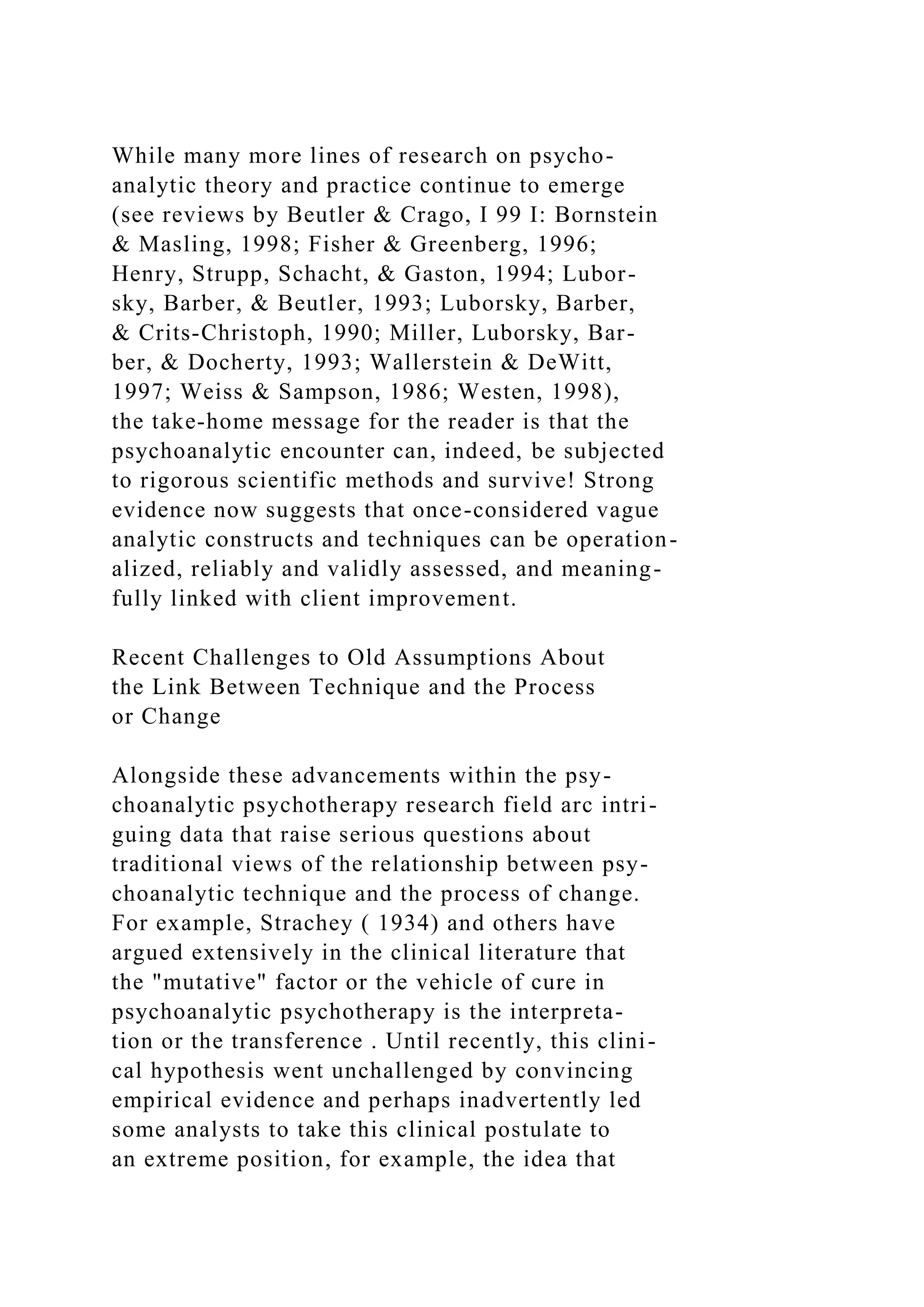 While many more lines of research on psycho-
analytic theory and practice continue to emerge
(see reviews by Beutler & Crago, I 99 I: Bornstein
& Masling, 1998; Fisher & Greenberg, 1996;
Henry, Strupp, Schacht, & Gaston, 1994; Lubor-
sky, Barber, & Beutler, 1993; Luborsky, Barber,
& Crits-Christoph, 1990; Miller, Luborsky, Bar-
ber, & Docherty, 1993; Wallerstein & DeWitt,
1997; Weiss & Sampson, 1986; Westen, 1998),
the take-home message for the reader is that the
psychoanalytic encounter can, indeed, be subjected
to rigorous scientific methods and survive! Strong
evidence now suggests that once-considered vague
analytic constructs and techniques can be operation-
alized, reliably and validly assessed, and meaning-
fully linked with client improvement.
Recent Challenges to Old Assumptions About
the Link Between Technique and the Process
or Change
Alongside these advancements within the psy-
choanalytic psychotherapy research field arc intri-
guing data that raise serious questions about
traditional views of the relationship between psy-
choanalytic technique and the process of change.
For example, Strachey ( 1934) and others have
argued extensively in the clinical literature that
the "mutative" factor or the vehicle of cure in
psychoanalytic psychotherapy is the interpreta-
tion or the transference . Until recently, this clini-
cal hypothesis went unchallenged by convincing
empirical evidence and perhaps inadvertently led
some analysts to take this clinical postulate to
an extreme position, for example, the idea that
 