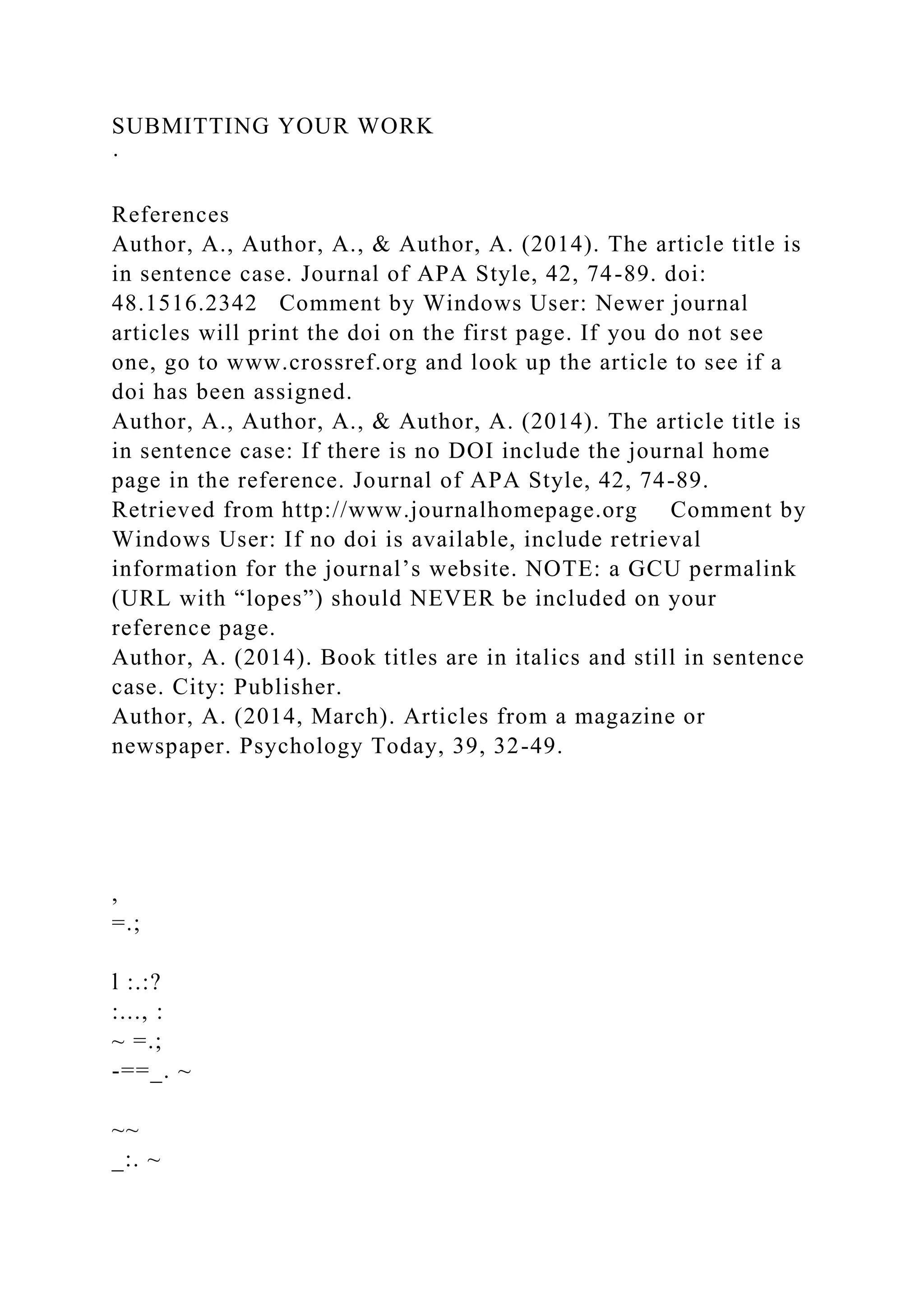 SUBMITTING YOUR WORK
·
References
Author, A., Author, A., & Author, A. (2014). The article title is
in sentence case. Journal of APA Style, 42, 74-89. doi:
48.1516.2342 Comment by Windows User: Newer journal
articles will print the doi on the first page. If you do not see
one, go to www.crossref.org and look up the article to see if a
doi has been assigned.
Author, A., Author, A., & Author, A. (2014). The article title is
in sentence case: If there is no DOI include the journal home
page in the reference. Journal of APA Style, 42, 74-89.
Retrieved from http://www.journalhomepage.org Comment by
Windows User: If no doi is available, include retrieval
information for the journal’s website. NOTE: a GCU permalink
(URL with “lopes”) should NEVER be included on your
reference page.
Author, A. (2014). Book titles are in italics and still in sentence
case. City: Publisher.
Author, A. (2014, March). Articles from a magazine or
newspaper. Psychology Today, 39, 32-49.
,
=.;
l :.:?
:..., :
~ =.;
-==_. ~
~~
_:. ~
 