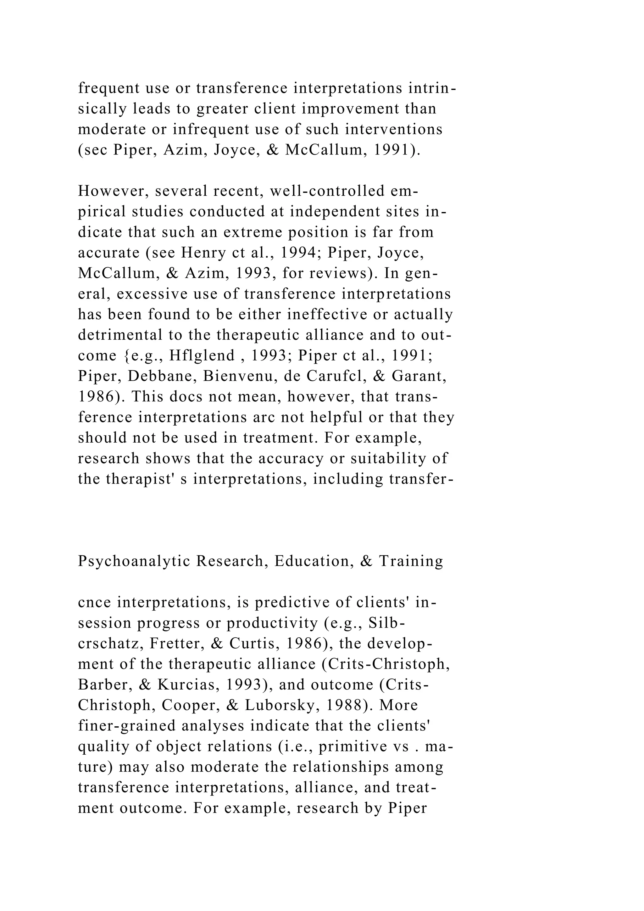 frequent use or transference interpretations intrin-
sically leads to greater client improvement than
moderate or infrequent use of such interventions
(sec Piper, Azim, Joyce, & McCallum, 1991).
However, several recent, well-controlled em-
pirical studies conducted at independent sites in-
dicate that such an extreme position is far from
accurate (see Henry ct al., 1994; Piper, Joyce,
McCallum, & Azim, 1993, for reviews). In gen-
eral, excessive use of transference interpretations
has been found to be either ineffective or actually
detrimental to the therapeutic alliance and to out-
come {e.g., Hflglend , 1993; Piper ct al., 1991;
Piper, Debbane, Bienvenu, de Carufcl, & Garant,
1986). This docs not mean, however, that trans-
ference interpretations arc not helpful or that they
should not be used in treatment. For example,
research shows that the accuracy or suitability of
the therapist' s interpretations, including transfer-
Psychoanalytic Research, Education, & Training
cnce interpretations, is predictive of clients' in-
session progress or productivity (e.g., Silb-
crschatz, Fretter, & Curtis, 1986), the develop-
ment of the therapeutic alliance (Crits-Christoph,
Barber, & Kurcias, 1993), and outcome (Crits-
Christoph, Cooper, & Luborsky, 1988). More
finer-grained analyses indicate that the clients'
quality of object relations (i.e., primitive vs . ma-
ture) may also moderate the relationships among
transference interpretations, alliance, and treat-
ment outcome. For example, research by Piper
 