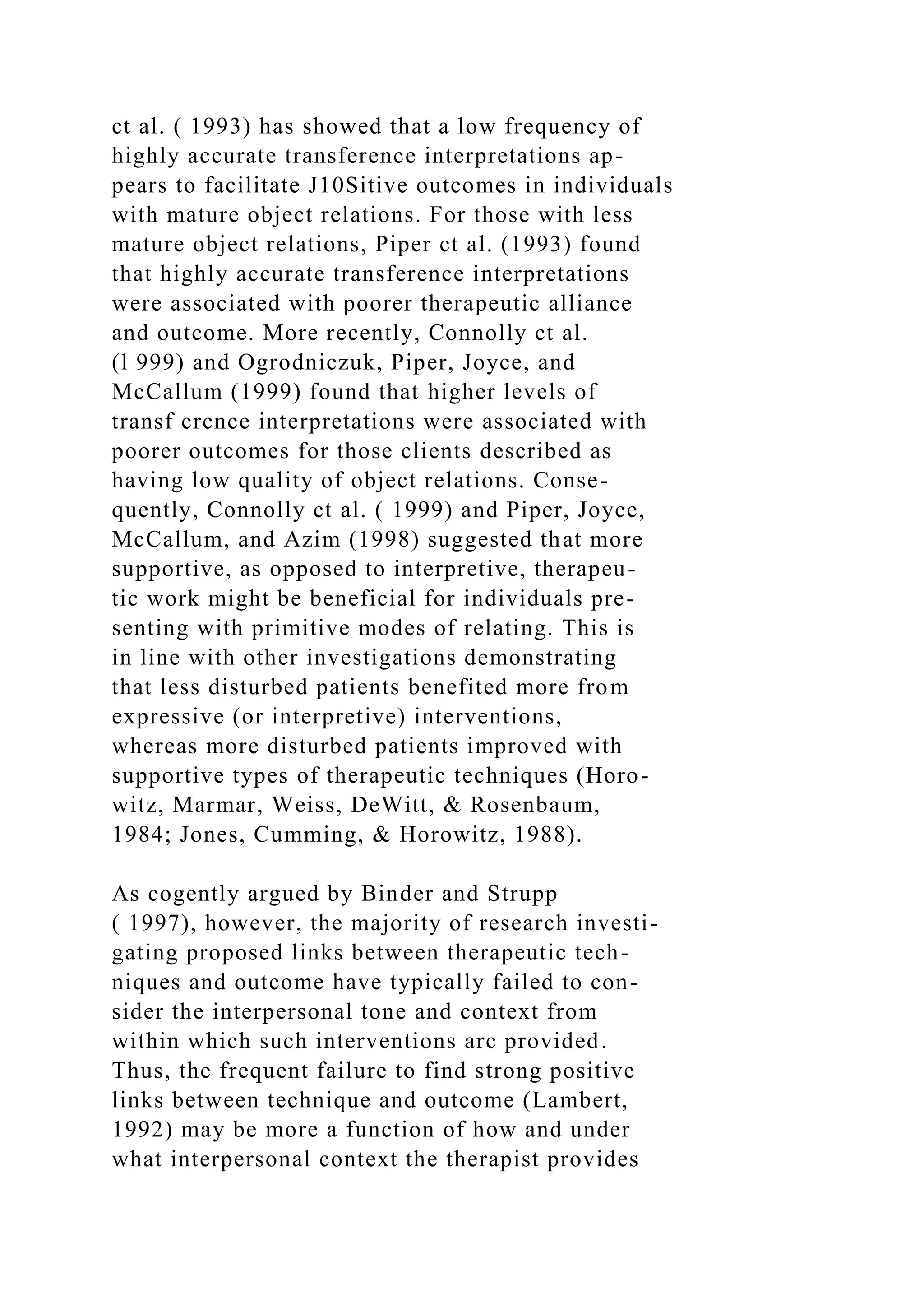 ct al. ( 1993) has showed that a low frequency of
highly accurate transference interpretations ap-
pears to facilitate J10Sitive outcomes in individuals
with mature object relations. For those with less
mature object relations, Piper ct al. (1993) found
that highly accurate transference interpretations
were associated with poorer therapeutic alliance
and outcome. More recently, Connolly ct al.
(l 999) and Ogrodniczuk, Piper, Joyce, and
McCallum (1999) found that higher levels of
transf crcnce interpretations were associated with
poorer outcomes for those clients described as
having low quality of object relations. Conse-
quently, Connolly ct al. ( 1999) and Piper, Joyce,
McCallum, and Azim (1998) suggested that more
supportive, as opposed to interpretive, therapeu-
tic work might be beneficial for individuals pre-
senting with primitive modes of relating. This is
in line with other investigations demonstrating
that less disturbed patients benefited more from
expressive (or interpretive) interventions,
whereas more disturbed patients improved with
supportive types of therapeutic techniques (Horo-
witz, Marmar, Weiss, DeWitt, & Rosenbaum,
1984; Jones, Cumming, & Horowitz, 1988).
As cogently argued by Binder and Strupp
( 1997), however, the majority of research investi-
gating proposed links between therapeutic tech-
niques and outcome have typically failed to con-
sider the interpersonal tone and context from
within which such interventions arc provided.
Thus, the frequent failure to find strong positive
links between technique and outcome (Lambert,
1992) may be more a function of how and under
what interpersonal context the therapist provides
 