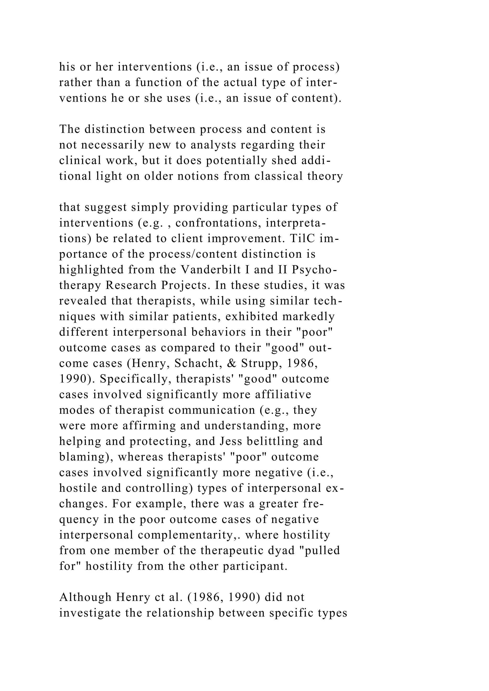 his or her interventions (i.e., an issue of process)
rather than a function of the actual type of inter-
ventions he or she uses (i.e., an issue of content).
The distinction between process and content is
not necessarily new to analysts regarding their
clinical work, but it does potentially shed addi-
tional light on older notions from classical theory
that suggest simply providing particular types of
interventions (e.g. , confrontations, interpreta-
tions) be related to client improvement. TilC im-
portance of the process/content distinction is
highlighted from the Vanderbilt I and II Psycho-
therapy Research Projects. In these studies, it was
revealed that therapists, while using similar tech-
niques with similar patients, exhibited markedly
different interpersonal behaviors in their "poor"
outcome cases as compared to their "good" out-
come cases (Henry, Schacht, & Strupp, 1986,
1990). Specifically, therapists' "good" outcome
cases involved significantly more affiliative
modes of therapist communication (e.g., they
were more affirming and understanding, more
helping and protecting, and Jess belittling and
blaming), whereas therapists' "poor" outcome
cases involved significantly more negative (i.e.,
hostile and controlling) types of interpersonal ex-
changes. For example, there was a greater fre-
quency in the poor outcome cases of negative
interpersonal complementarity,. where hostility
from one member of the therapeutic dyad "pulled
for" hostility from the other participant.
Although Henry ct al. (1986, 1990) did not
investigate the relationship between specific types
 
