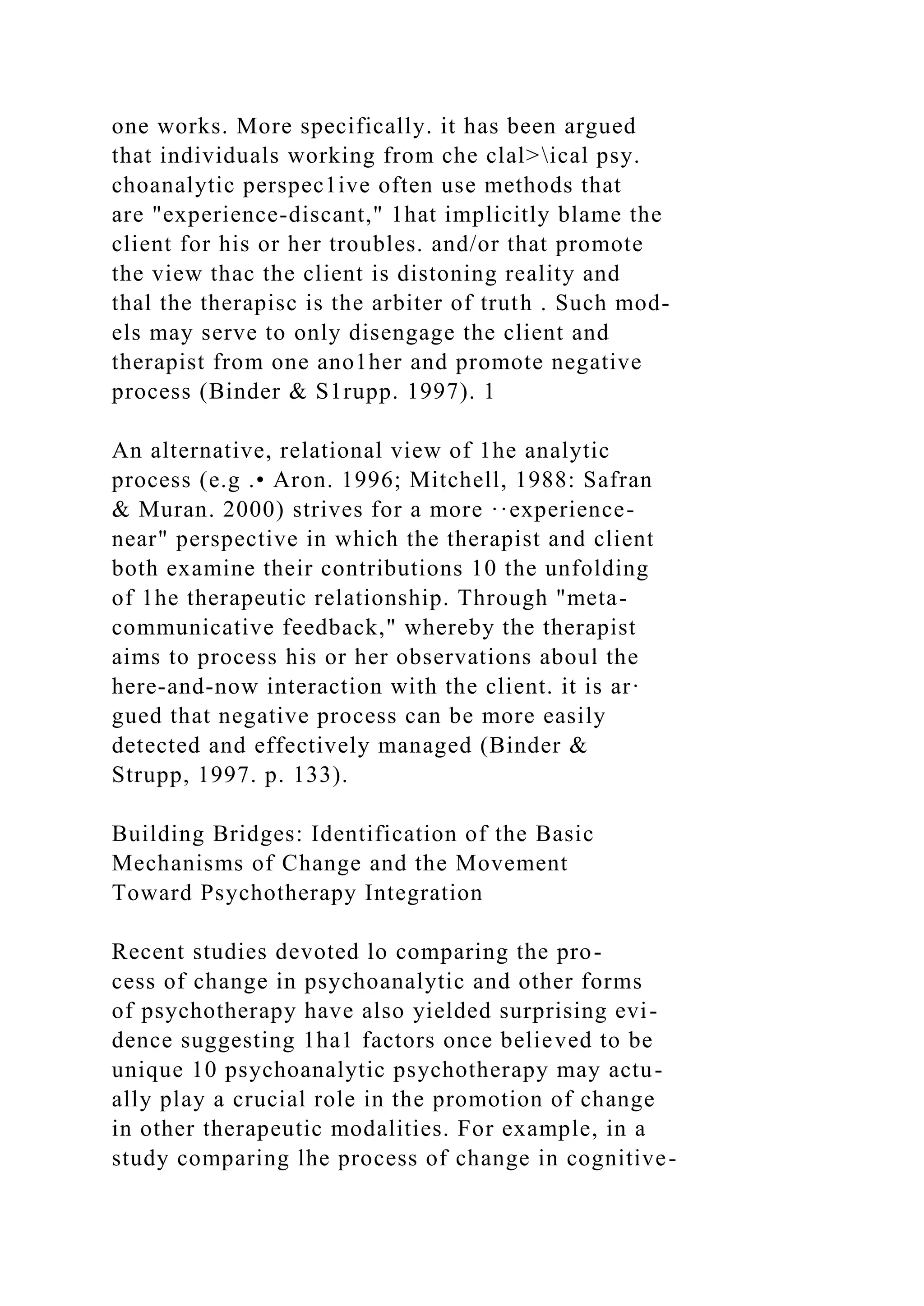 one works. More specifically. it has been argued
that individuals working from che clal>ical psy.
choanalytic perspec1ive often use methods that
are "experience-discant," 1hat implicitly blame the
client for his or her troubles. and/or that promote
the view thac the client is distoning reality and
thal the therapisc is the arbiter of truth . Such mod-
els may serve to only disengage the client and
therapist from one ano1her and promote negative
process (Binder & S1rupp. 1997). 1
An alternative, relational view of 1he analytic
process (e.g .• Aron. 1996; Mitchell, 1988: Safran
& Muran. 2000) strives for a more ··experience-
near" perspective in which the therapist and client
both examine their contributions 10 the unfolding
of 1he therapeutic relationship. Through "meta-
communicative feedback," whereby the therapist
aims to process his or her observations aboul the
here-and-now interaction with the client. it is ar·
gued that negative process can be more easily
detected and effectively managed (Binder &
Strupp, 1997. p. 133).
Building Bridges: Identification of the Basic
Mechanisms of Change and the Movement
Toward Psychotherapy Integration
Recent studies devoted lo comparing the pro-
cess of change in psychoanalytic and other forms
of psychotherapy have also yielded surprising evi-
dence suggesting 1ha1 factors once believed to be
unique 10 psychoanalytic psychotherapy may actu-
ally play a crucial role in the promotion of change
in other therapeutic modalities. For example, in a
study comparing lhe process of change in cognitive-
 