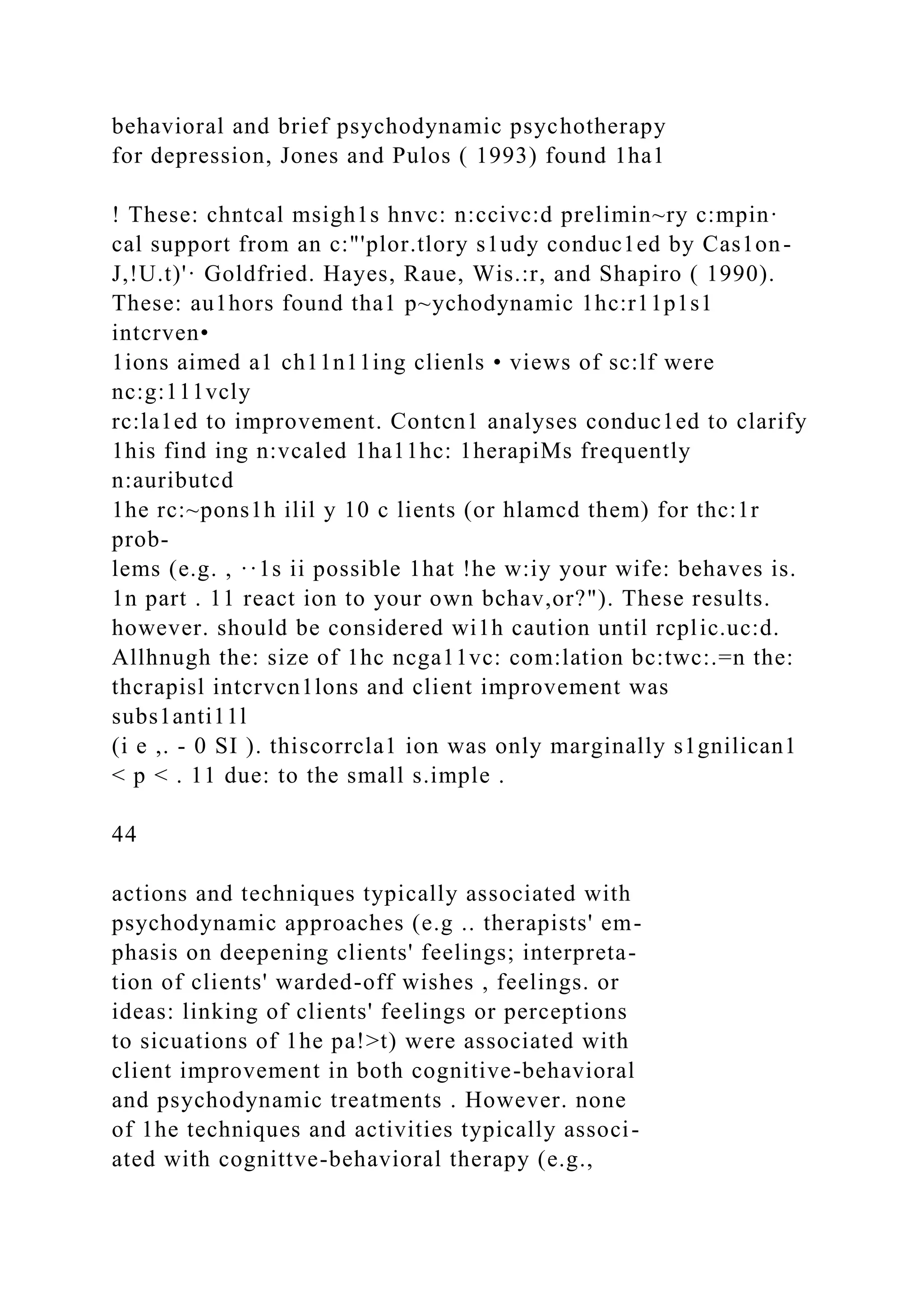 behavioral and brief psychodynamic psychotherapy
for depression, Jones and Pulos ( 1993) found 1ha1
! These: chntcal msigh1s hnvc: n:ccivc:d prelimin~ry c:mpin·
cal support from an c:"'plor.tlory s1udy conduc1ed by Cas1on-
J,!U.t)'· Goldfried. Hayes, Raue, Wis.:r, and Shapiro ( 1990).
These: au1hors found tha1 p~ychodynamic 1hc:r11p1s1
intcrven•
1ions aimed a1 ch11n11ing clienls • views of sc:lf were
nc:g:111vcly
rc:la1ed to improvement. Contcn1 analyses conduc1ed to clarify
1his find ing n:vcaled 1ha11hc: 1herapiMs frequently
n:auributcd
1he rc:~pons1h ilil y 10 c lients (or hlamcd them) for thc:1r
prob-
lems (e.g. , ··1s ii possible 1hat !he w:iy your wife: behaves is.
1n part . 11 react ion to your own bchav,or?"). These results.
however. should be considered wi1h caution until rcplic.uc:d.
Allhnugh the: size of 1hc ncga11vc: com:lation bc:twc:.=n the:
thcrapisl intcrvcn1lons and client improvement was
subs1anti11l
(i e ,. - 0 SI ). thiscorrcla1 ion was only marginally s1gnilican1
< p < . 11 due: to the small s.imple .
44
actions and techniques typically associated with
psychodynamic approaches (e.g .. therapists' em-
phasis on deepening clients' feelings; interpreta-
tion of clients' warded-off wishes , feelings. or
ideas: linking of clients' feelings or perceptions
to sicuations of 1he pa!>t) were associated with
client improvement in both cognitive-behavioral
and psychodynamic treatments . However. none
of 1he techniques and activities typically associ-
ated with cognittve-behavioral therapy (e.g.,
 