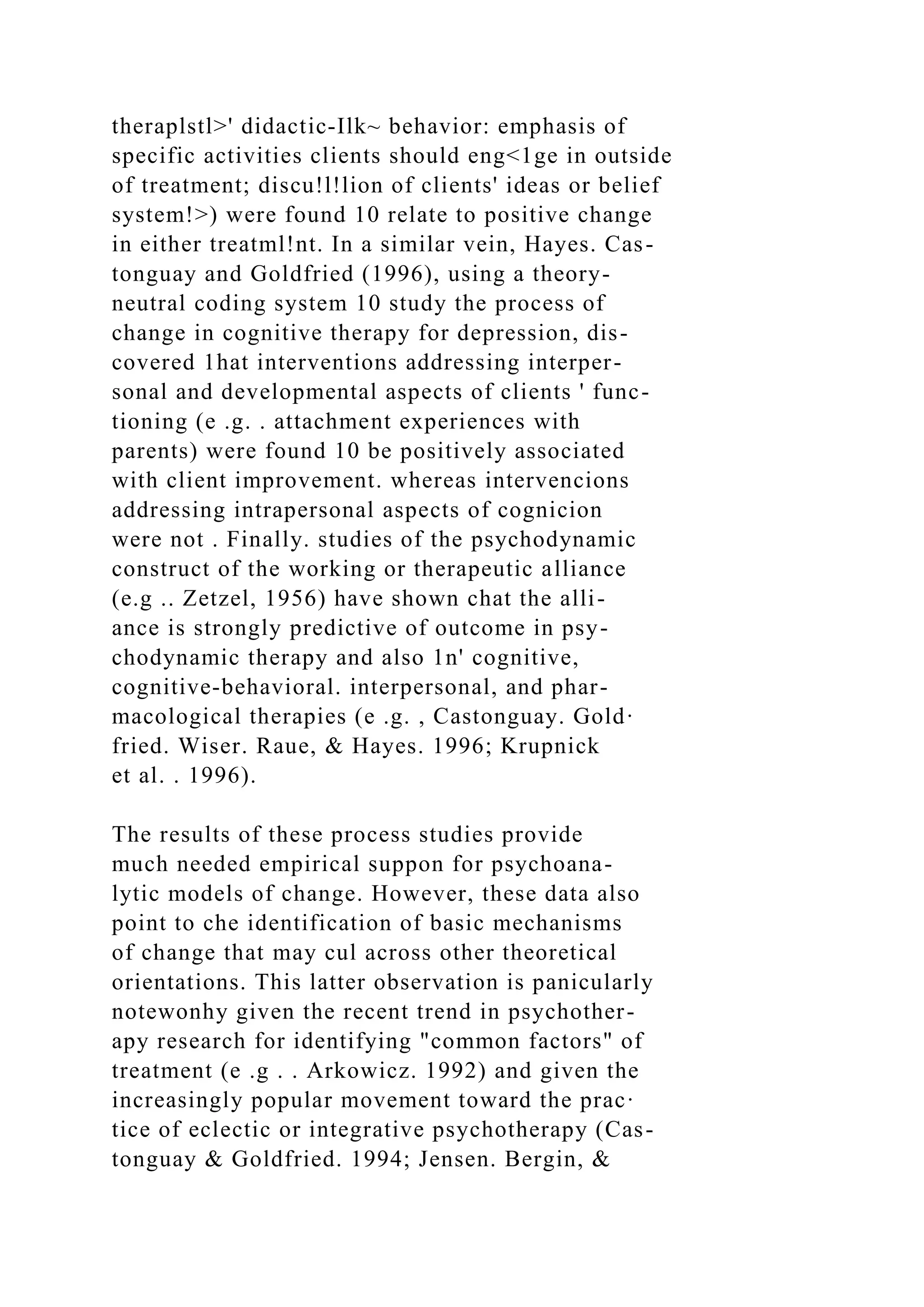 theraplstl>' didactic-Ilk~ behavior: emphasis of
specific activities clients should eng<1ge in outside
of treatment; discu!l!lion of clients' ideas or belief
system!>) were found 10 relate to positive change
in either treatml!nt. In a similar vein, Hayes. Cas-
tonguay and Goldfried (1996), using a theory-
neutral coding system 10 study the process of
change in cognitive therapy for depression, dis-
covered 1hat interventions addressing interper-
sonal and developmental aspects of clients ' func-
tioning (e .g. . attachment experiences with
parents) were found 10 be positively associated
with client improvement. whereas intervencions
addressing intrapersonal aspects of cognicion
were not . Finally. studies of the psychodynamic
construct of the working or therapeutic alliance
(e.g .. Zetzel, 1956) have shown chat the alli-
ance is strongly predictive of outcome in psy-
chodynamic therapy and also 1n' cognitive,
cognitive-behavioral. interpersonal, and phar-
macological therapies (e .g. , Castonguay. Gold·
fried. Wiser. Raue, & Hayes. 1996; Krupnick
et al. . 1996).
The results of these process studies provide
much needed empirical suppon for psychoana-
lytic models of change. However, these data also
point to che identification of basic mechanisms
of change that may cul across other theoretical
orientations. This latter observation is panicularly
notewonhy given the recent trend in psychother-
apy research for identifying "common factors" of
treatment (e .g . . Arkowicz. 1992) and given the
increasingly popular movement toward the prac·
tice of eclectic or integrative psychotherapy (Cas-
tonguay & Goldfried. 1994; Jensen. Bergin, &
 