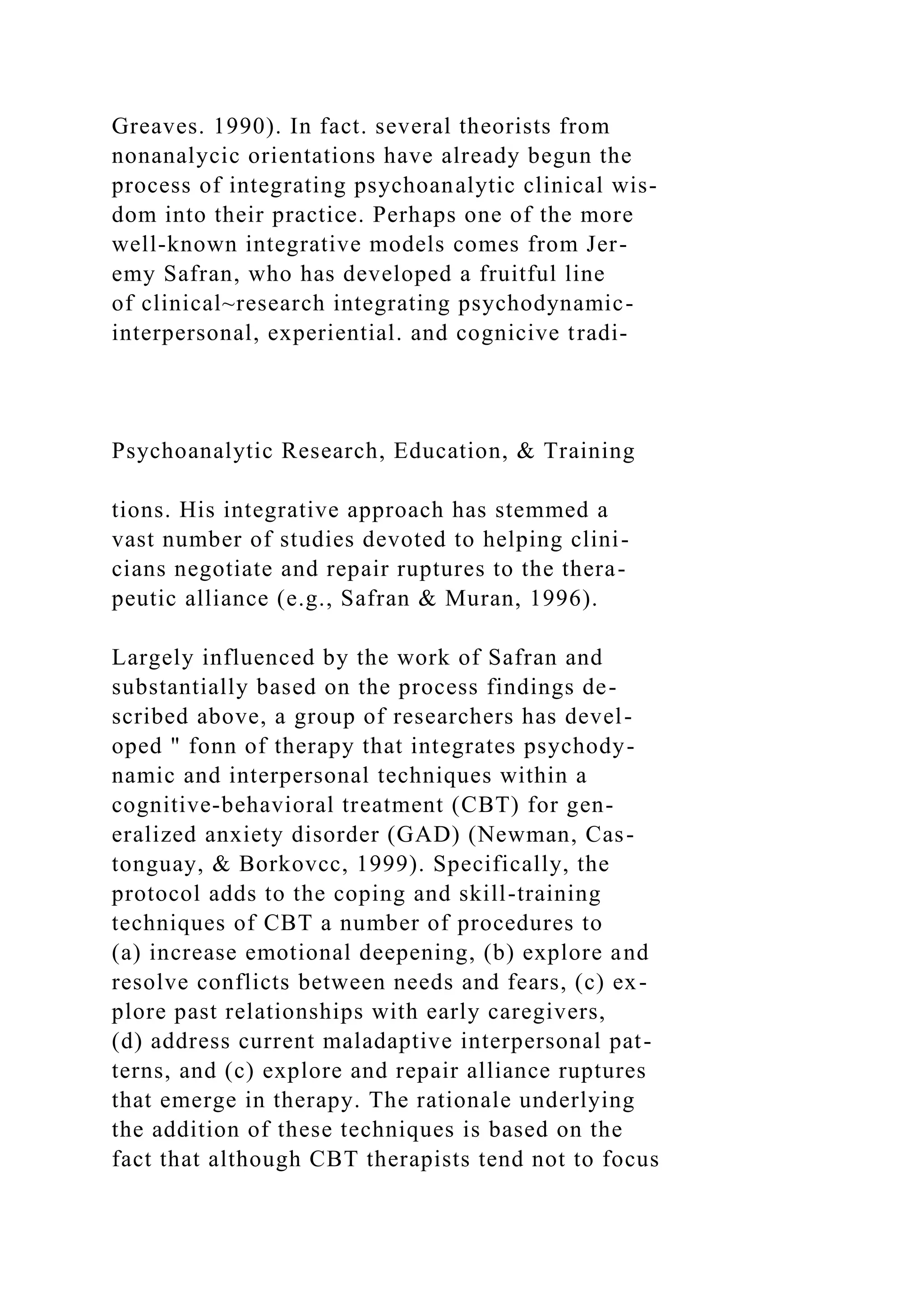 Greaves. 1990). In fact. several theorists from
nonanalycic orientations have already begun the
process of integrating psychoanalytic clinical wis-
dom into their practice. Perhaps one of the more
well-known integrative models comes from Jer-
emy Safran, who has developed a fruitful line
of clinical~research integrating psychodynamic-
interpersonal, experiential. and cognicive tradi-
Psychoanalytic Research, Education, & Training
tions. His integrative approach has stemmed a
vast number of studies devoted to helping clini-
cians negotiate and repair ruptures to the thera-
peutic alliance (e.g., Safran & Muran, 1996).
Largely influenced by the work of Safran and
substantially based on the process findings de-
scribed above, a group of researchers has devel-
oped " fonn of therapy that integrates psychody-
namic and interpersonal techniques within a
cognitive-behavioral treatment (CBT) for gen-
eralized anxiety disorder (GAD) (Newman, Cas-
tonguay, & Borkovcc, 1999). Specifically, the
protocol adds to the coping and skill-training
techniques of CBT a number of procedures to
(a) increase emotional deepening, (b) explore and
resolve conflicts between needs and fears, (c) ex-
plore past relationships with early caregivers,
(d) address current maladaptive interpersonal pat-
terns, and (c) explore and repair alliance ruptures
that emerge in therapy. The rationale underlying
the addition of these techniques is based on the
fact that although CBT therapists tend not to focus
 
