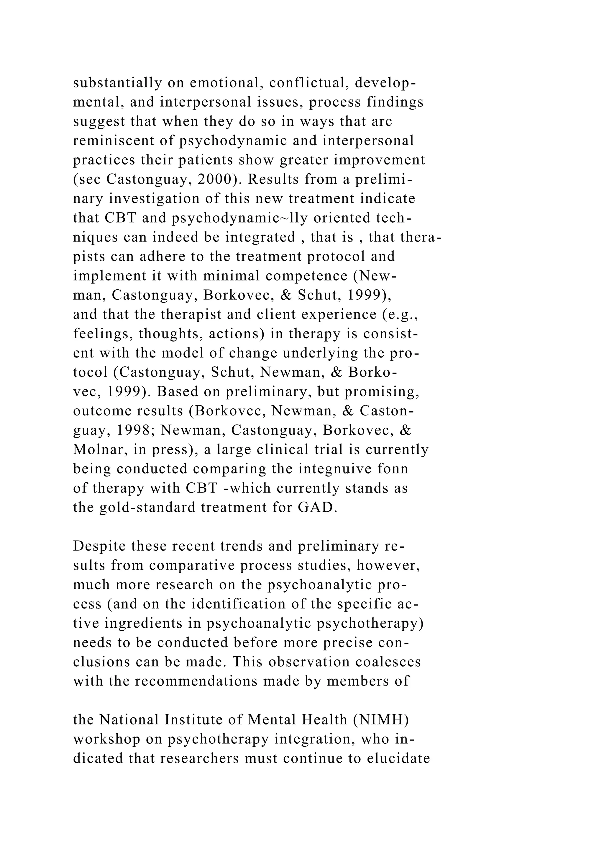 substantially on emotional, conflictual, develop-
mental, and interpersonal issues, process findings
suggest that when they do so in ways that arc
reminiscent of psychodynamic and interpersonal
practices their patients show greater improvement
(sec Castonguay, 2000). Results from a prelimi-
nary investigation of this new treatment indicate
that CBT and psychodynamic~lly oriented tech-
niques can indeed be integrated , that is , that thera-
pists can adhere to the treatment protocol and
implement it with minimal competence (New-
man, Castonguay, Borkovec, & Schut, 1999),
and that the therapist and client experience (e.g.,
feelings, thoughts, actions) in therapy is consist-
ent with the model of change underlying the pro-
tocol (Castonguay, Schut, Newman, & Borko-
vec, 1999). Based on preliminary, but promising,
outcome results (Borkovcc, Newman, & Caston-
guay, 1998; Newman, Castonguay, Borkovec, &
Molnar, in press), a large clinical trial is currently
being conducted comparing the integnuive fonn
of therapy with CBT -which currently stands as
the gold-standard treatment for GAD.
Despite these recent trends and preliminary re-
sults from comparative process studies, however,
much more research on the psychoanalytic pro-
cess (and on the identification of the specific ac-
tive ingredients in psychoanalytic psychotherapy)
needs to be conducted before more precise con-
clusions can be made. This observation coalesces
with the recommendations made by members of
the National Institute of Mental Health (NIMH)
workshop on psychotherapy integration, who in-
dicated that researchers must continue to elucidate
 
