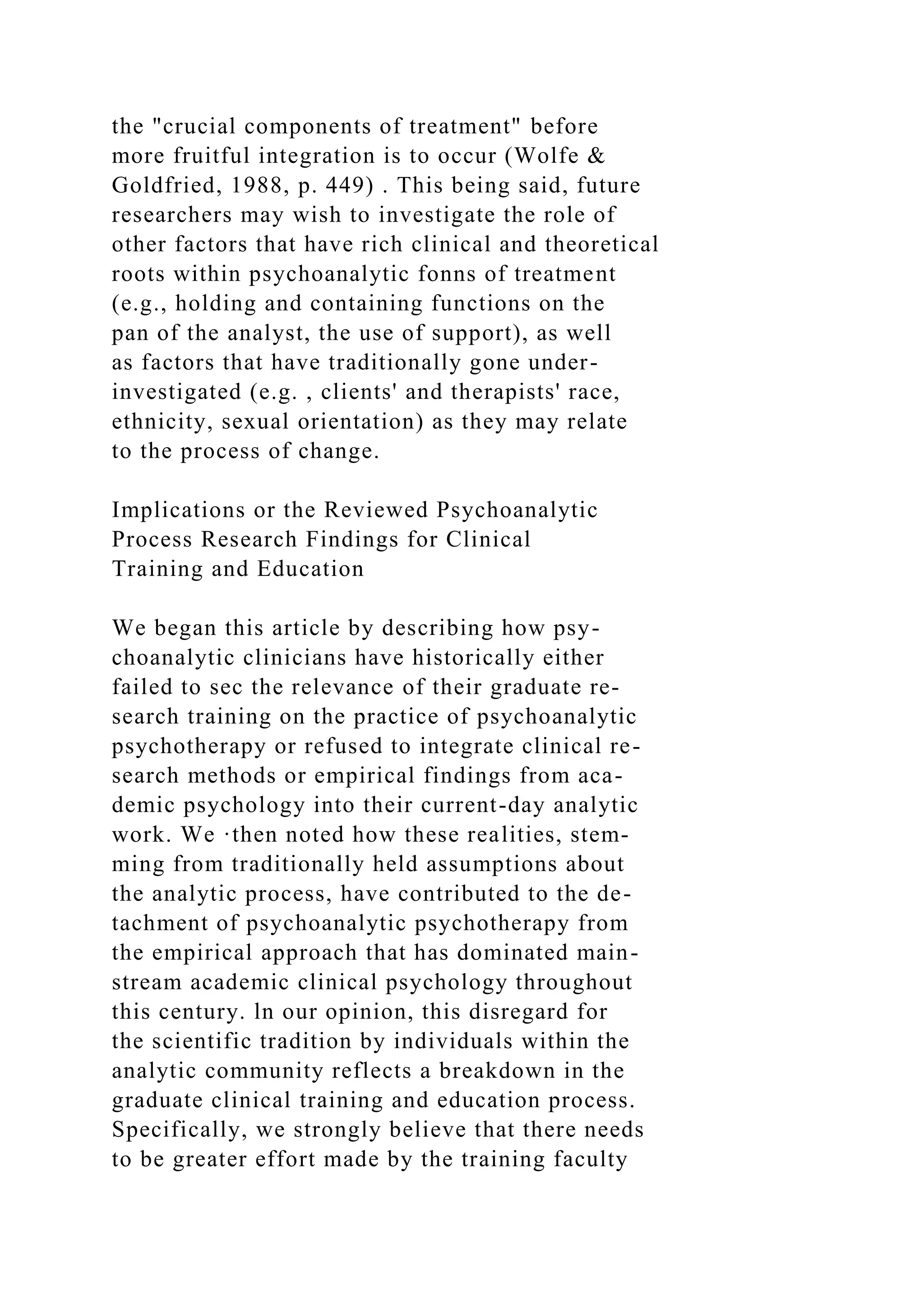 the "crucial components of treatment" before
more fruitful integration is to occur (Wolfe &
Goldfried, 1988, p. 449) . This being said, future
researchers may wish to investigate the role of
other factors that have rich clinical and theoretical
roots within psychoanalytic fonns of treatment
(e.g., holding and containing functions on the
pan of the analyst, the use of support), as well
as factors that have traditionally gone under-
investigated (e.g. , clients' and therapists' race,
ethnicity, sexual orientation) as they may relate
to the process of change.
Implications or the Reviewed Psychoanalytic
Process Research Findings for Clinical
Training and Education
We began this article by describing how psy-
choanalytic clinicians have historically either
failed to sec the relevance of their graduate re-
search training on the practice of psychoanalytic
psychotherapy or refused to integrate clinical re-
search methods or empirical findings from aca-
demic psychology into their current-day analytic
work. We ·then noted how these realities, stem-
ming from traditionally held assumptions about
the analytic process, have contributed to the de-
tachment of psychoanalytic psychotherapy from
the empirical approach that has dominated main-
stream academic clinical psychology throughout
this century. ln our opinion, this disregard for
the scientific tradition by individuals within the
analytic community reflects a breakdown in the
graduate clinical training and education process.
Specifically, we strongly believe that there needs
to be greater effort made by the training faculty
 