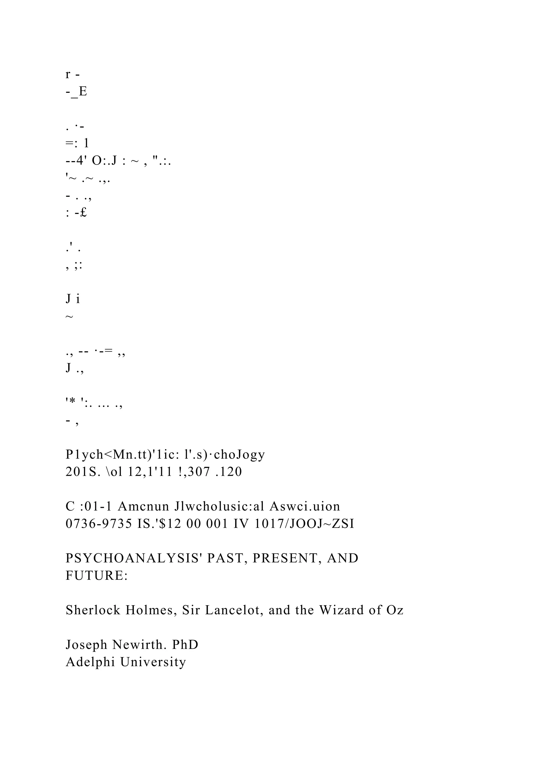 r -
-_E
. ·-
=: 1
--4' O:.J : ~ , ".:.
'~ .~ .,.
- . .,
: -£
.' .
, ;:
J i
~
., -- ·-= ,,
J .,
'* ':. ... .,
- ,
P1ych<Mn.tt)'1ic: l'.s)·choJogy
201S. ol 12,1'11 !,307 .120
C :01-1 Amcnun Jlwcholusic:al Aswci.uion
0736-9735 IS.'$12 00 001 IV 1017/JOOJ~ZSI
PSYCHOANALYSIS' PAST, PRESENT, AND
FUTURE:
Sherlock Holmes, Sir Lancelot, and the Wizard of Oz
Joseph Newirth. PhD
Adelphi University
 