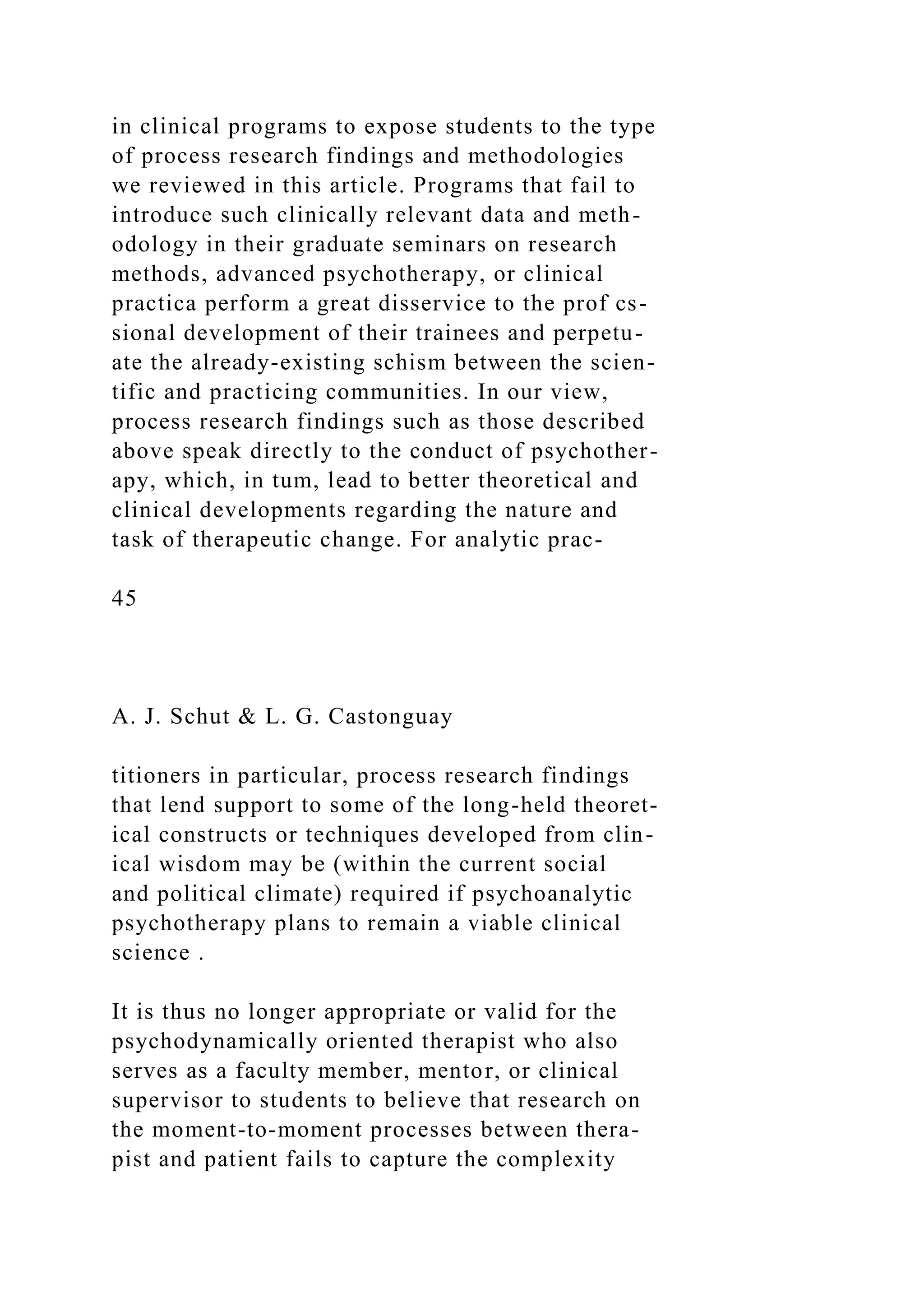 in clinical programs to expose students to the type
of process research findings and methodologies
we reviewed in this article. Programs that fail to
introduce such clinically relevant data and meth-
odology in their graduate seminars on research
methods, advanced psychotherapy, or clinical
practica perform a great disservice to the prof cs-
sional development of their trainees and perpetu-
ate the already-existing schism between the scien-
tific and practicing communities. In our view,
process research findings such as those described
above speak directly to the conduct of psychother-
apy, which, in tum, lead to better theoretical and
clinical developments regarding the nature and
task of therapeutic change. For analytic prac-
45
A. J. Schut & L. G. Castonguay
titioners in particular, process research findings
that lend support to some of the long-held theoret-
ical constructs or techniques developed from clin-
ical wisdom may be (within the current social
and political climate) required if psychoanalytic
psychotherapy plans to remain a viable clinical
science .
It is thus no longer appropriate or valid for the
psychodynamically oriented therapist who also
serves as a faculty member, mentor, or clinical
supervisor to students to believe that research on
the moment-to-moment processes between thera-
pist and patient fails to capture the complexity
 