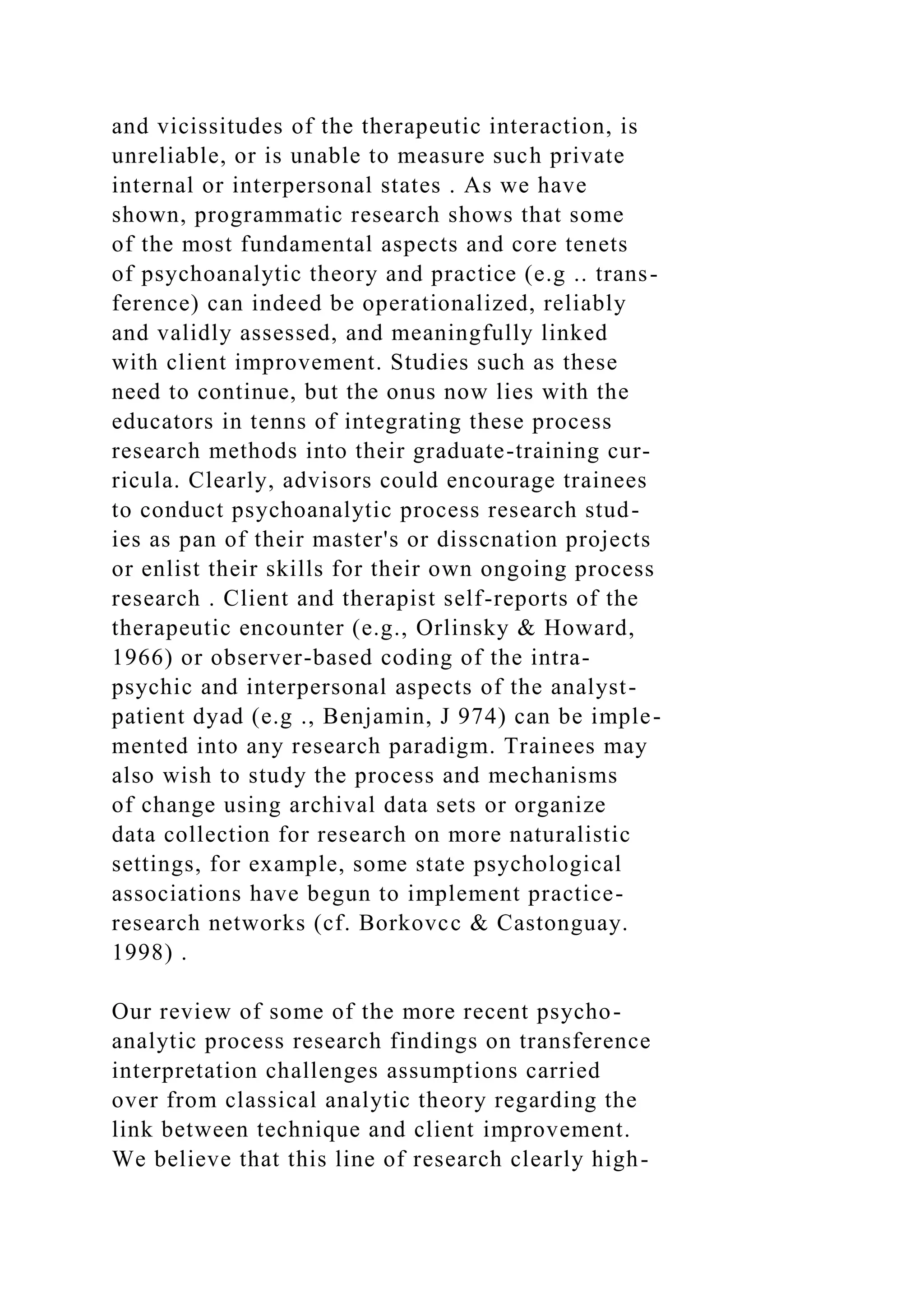 and vicissitudes of the therapeutic interaction, is
unreliable, or is unable to measure such private
internal or interpersonal states . As we have
shown, programmatic research shows that some
of the most fundamental aspects and core tenets
of psychoanalytic theory and practice (e.g .. trans-
ference) can indeed be operationalized, reliably
and validly assessed, and meaningfully linked
with client improvement. Studies such as these
need to continue, but the onus now lies with the
educators in tenns of integrating these process
research methods into their graduate-training cur-
ricula. Clearly, advisors could encourage trainees
to conduct psychoanalytic process research stud-
ies as pan of their master's or disscnation projects
or enlist their skills for their own ongoing process
research . Client and therapist self-reports of the
therapeutic encounter (e.g., Orlinsky & Howard,
1966) or observer-based coding of the intra-
psychic and interpersonal aspects of the analyst-
patient dyad (e.g ., Benjamin, J 974) can be imple-
mented into any research paradigm. Trainees may
also wish to study the process and mechanisms
of change using archival data sets or organize
data collection for research on more naturalistic
settings, for example, some state psychological
associations have begun to implement practice-
research networks (cf. Borkovcc & Castonguay.
1998) .
Our review of some of the more recent psycho-
analytic process research findings on transference
interpretation challenges assumptions carried
over from classical analytic theory regarding the
link between technique and client improvement.
We believe that this line of research clearly high-
 