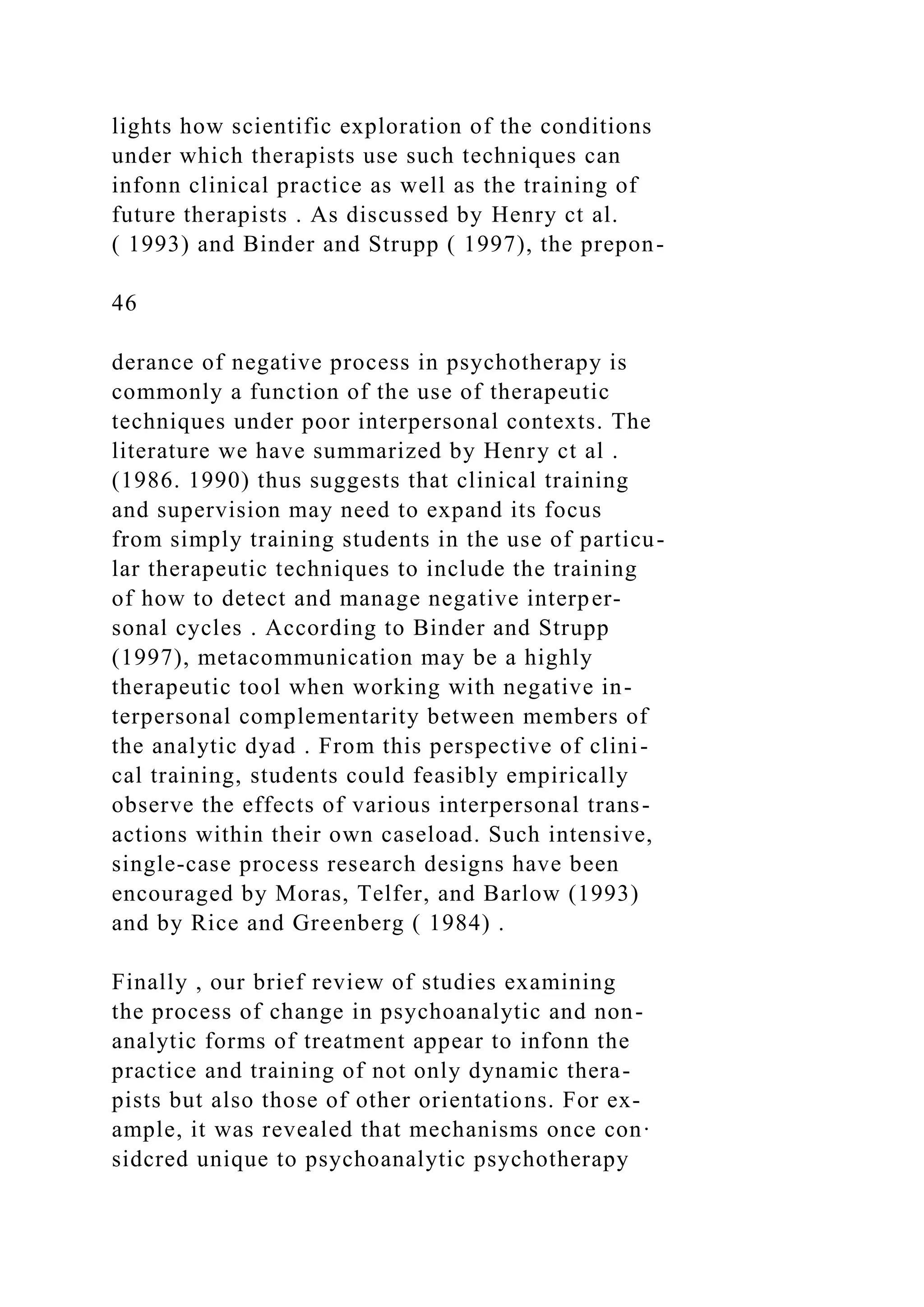 lights how scientific exploration of the conditions
under which therapists use such techniques can
infonn clinical practice as well as the training of
future therapists . As discussed by Henry ct al.
( 1993) and Binder and Strupp ( 1997), the prepon-
46
derance of negative process in psychotherapy is
commonly a function of the use of therapeutic
techniques under poor interpersonal contexts. The
literature we have summarized by Henry ct al .
(1986. 1990) thus suggests that clinical training
and supervision may need to expand its focus
from simply training students in the use of particu-
lar therapeutic techniques to include the training
of how to detect and manage negative interper-
sonal cycles . According to Binder and Strupp
(1997), metacommunication may be a highly
therapeutic tool when working with negative in-
terpersonal complementarity between members of
the analytic dyad . From this perspective of clini-
cal training, students could feasibly empirically
observe the effects of various interpersonal trans-
actions within their own caseload. Such intensive,
single-case process research designs have been
encouraged by Moras, Telfer, and Barlow (1993)
and by Rice and Greenberg ( 1984) .
Finally , our brief review of studies examining
the process of change in psychoanalytic and non-
analytic forms of treatment appear to infonn the
practice and training of not only dynamic thera-
pists but also those of other orientations. For ex-
ample, it was revealed that mechanisms once con·
sidcred unique to psychoanalytic psychotherapy
 