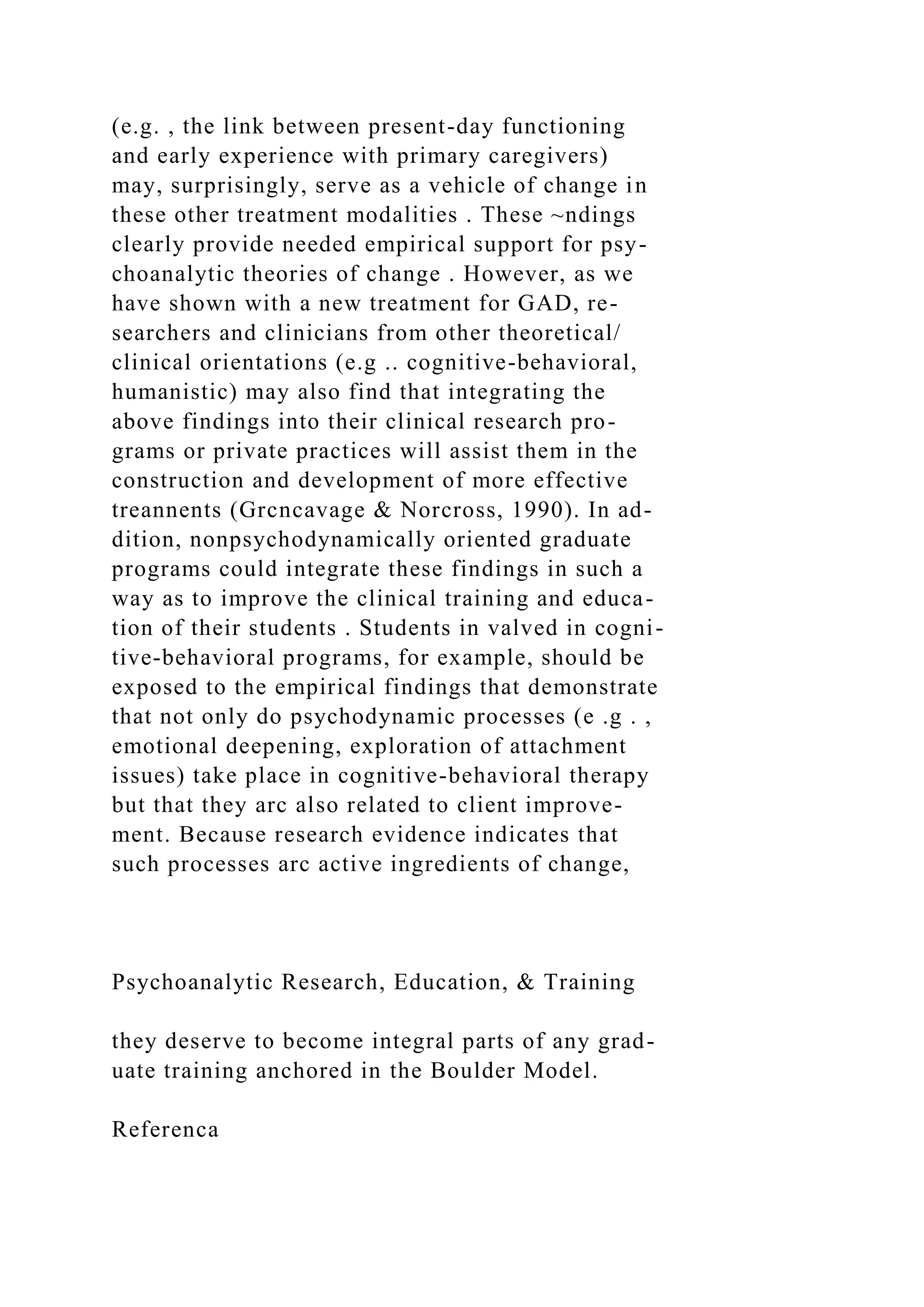(e.g. , the link between present-day functioning
and early experience with primary caregivers)
may, surprisingly, serve as a vehicle of change in
these other treatment modalities . These ~ndings
clearly provide needed empirical support for psy-
choanalytic theories of change . However, as we
have shown with a new treatment for GAD, re-
searchers and clinicians from other theoretical/
clinical orientations (e.g .. cognitive-behavioral,
humanistic) may also find that integrating the
above findings into their clinical research pro-
grams or private practices will assist them in the
construction and development of more effective
treannents (Grcncavage & Norcross, 1990). In ad-
dition, nonpsychodynamically oriented graduate
programs could integrate these findings in such a
way as to improve the clinical training and educa-
tion of their students . Students in valved in cogni-
tive-behavioral programs, for example, should be
exposed to the empirical findings that demonstrate
that not only do psychodynamic processes (e .g . ,
emotional deepening, exploration of attachment
issues) take place in cognitive-behavioral therapy
but that they arc also related to client improve-
ment. Because research evidence indicates that
such processes arc active ingredients of change,
Psychoanalytic Research, Education, & Training
they deserve to become integral parts of any grad-
uate training anchored in the Boulder Model.
Referenca
 