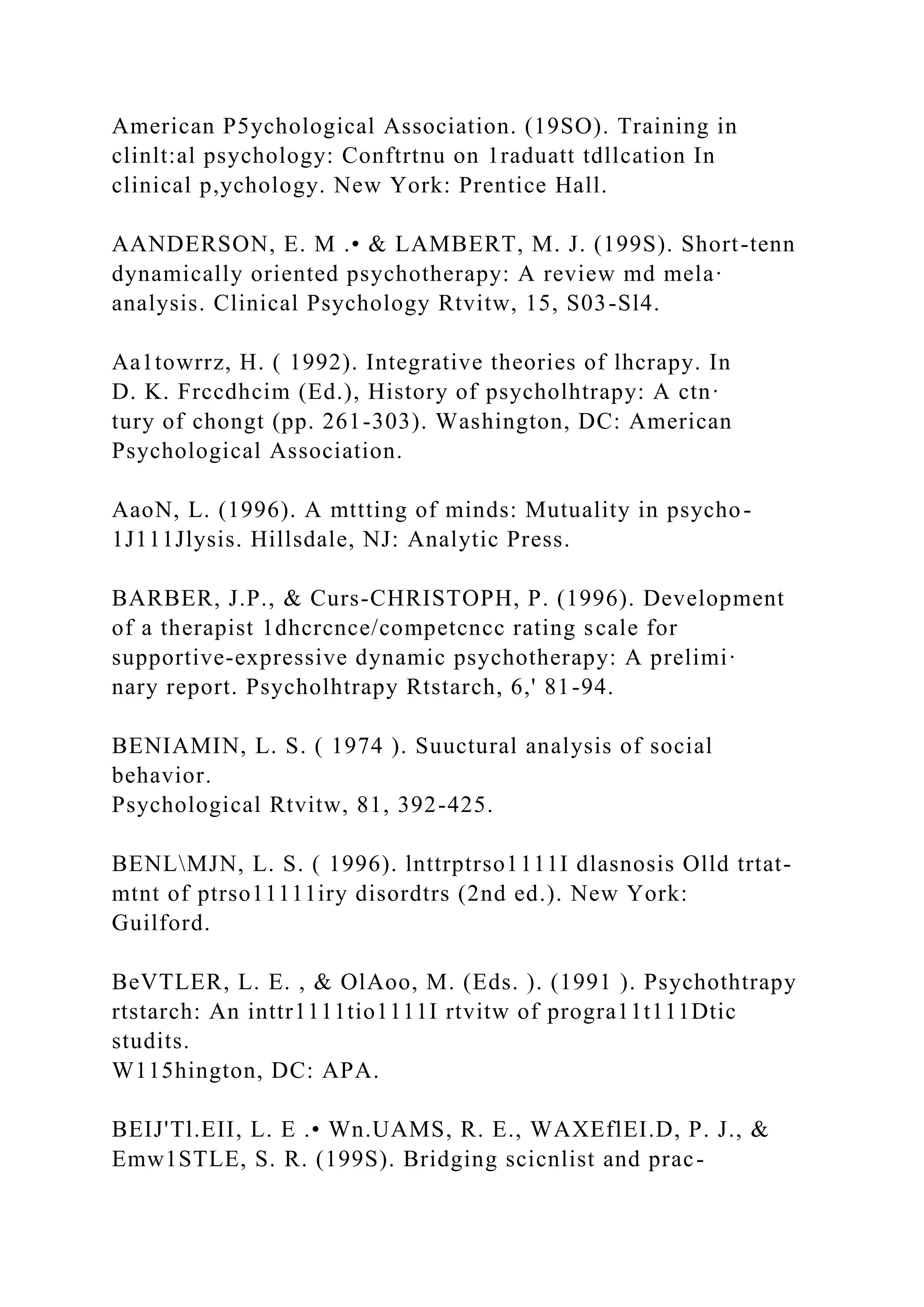 American P5ychological Association. (19SO). Training in
clinlt:al psychology: Conftrtnu on 1raduatt tdllcation In
clinical p,ychology. New York: Prentice Hall.
AANDERSON, E. M .• & LAMBERT, M. J. (199S). Short-tenn
dynamically oriented psychotherapy: A review md mela·
analysis. Clinical Psychology Rtvitw, 15, S03-Sl4.
Aa1towrrz, H. ( 1992). Integrative theories of lhcrapy. In
D. K. Frccdhcim (Ed.), History of psycholhtrapy: A ctn·
tury of chongt (pp. 261-303). Washington, DC: American
Psychological Association.
AaoN, L. (1996). A mttting of minds: Mutuality in psycho-
1J111Jlysis. Hillsdale, NJ: Analytic Press.
BARBER, J.P., & Curs-CHRISTOPH, P. (1996). Development
of a therapist 1dhcrcnce/competcncc rating scale for
supportive-expressive dynamic psychotherapy: A prelimi·
nary report. Psycholhtrapy Rtstarch, 6,' 81-94.
BENIAMIN, L. S. ( 1974 ). Suuctural analysis of social
behavior.
Psychological Rtvitw, 81, 392-425.
BENLMJN, L. S. ( 1996). lnttrptrso1111I dlasnosis Olld trtat-
mtnt of ptrso11111iry disordtrs (2nd ed.). New York:
Guilford.
BeVTLER, L. E. , & OlAoo, M. (Eds. ). (1991 ). Psychothtrapy
rtstarch: An inttr1111tio1111I rtvitw of progra11t111Dtic
studits.
W115hington, DC: APA.
BEIJ'Tl.EII, L. E .• Wn.UAMS, R. E., WAXEflEI.D, P. J., &
Emw1STLE, S. R. (199S). Bridging scicnlist and prac-
 