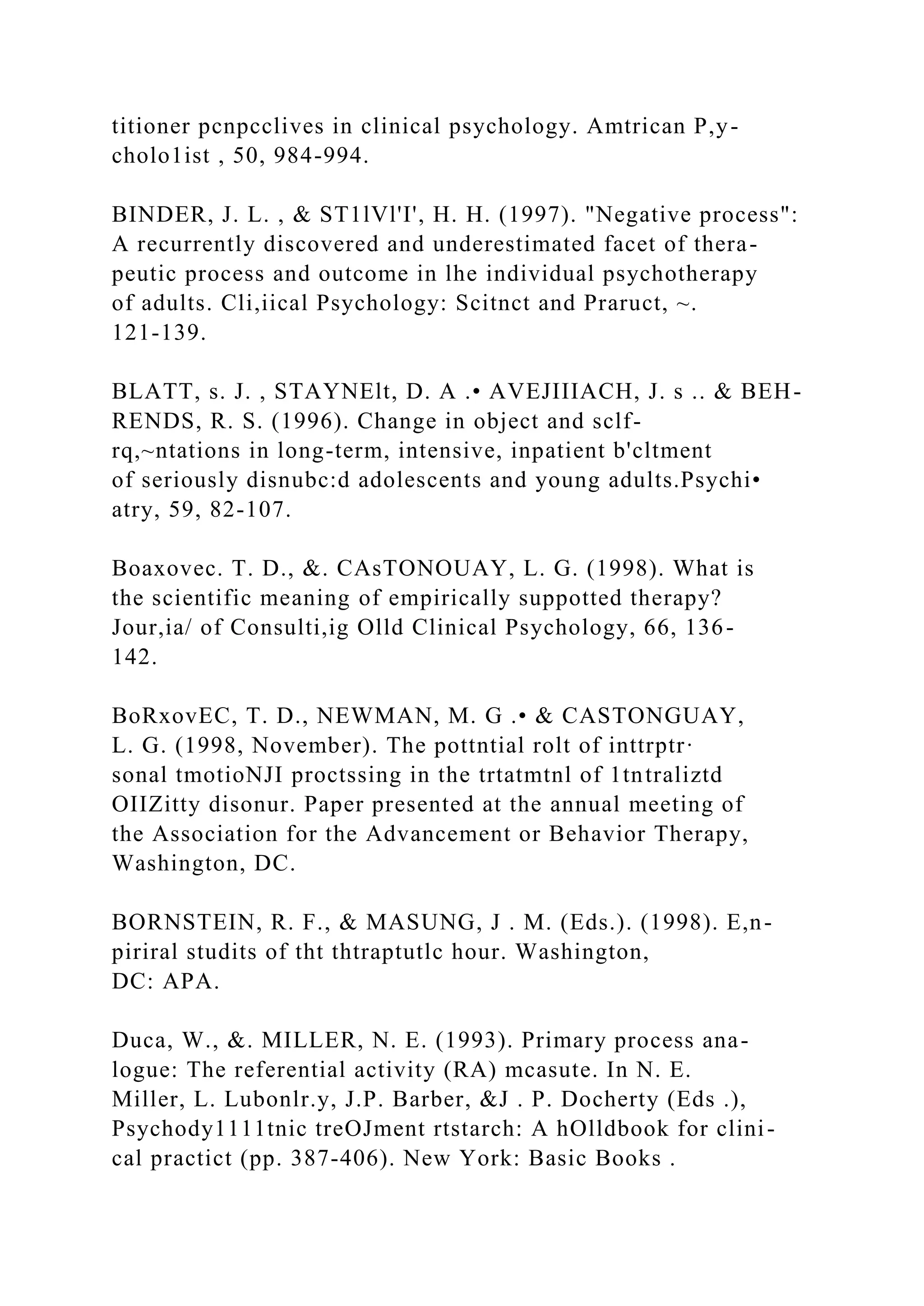 titioner pcnpcclives in clinical psychology. Amtrican P,y-
cholo1ist , 50, 984-994.
BINDER, J. L. , & ST1lVl'I', H. H. (1997). "Negative process":
A recurrently discovered and underestimated facet of thera-
peutic process and outcome in lhe individual psychotherapy
of adults. Cli,iical Psychology: Scitnct and Praruct, ~.
121-139.
BLATT, s. J. , STAYNElt, D. A .• AVEJIIIACH, J. s .. & BEH-
RENDS, R. S. (1996). Change in object and sclf-
rq,~ntations in long-term, intensive, inpatient b'cltment
of seriously disnubc:d adolescents and young adults.Psychi•
atry, 59, 82-107.
Boaxovec. T. D., &. CAsTONOUAY, L. G. (1998). What is
the scientific meaning of empirically suppotted therapy?
Jour,ia/ of Consulti,ig Olld Clinical Psychology, 66, 136-
142.
BoRxovEC, T. D., NEWMAN, M. G .• & CASTONGUAY,
L. G. (1998, November). The pottntial rolt of inttrptr·
sonal tmotioNJI proctssing in the trtatmtnl of 1tntraliztd
OIIZitty disonur. Paper presented at the annual meeting of
the Association for the Advancement or Behavior Therapy,
Washington, DC.
BORNSTEIN, R. F., & MASUNG, J . M. (Eds.). (1998). E,n-
piriral studits of tht thtraptutlc hour. Washington,
DC: APA.
Duca, W., &. MILLER, N. E. (1993). Primary process ana-
logue: The referential activity (RA) mcasute. In N. E.
Miller, L. Lubonlr.y, J.P. Barber, &J . P. Docherty (Eds .),
Psychody1111tnic treOJment rtstarch: A hOlldbook for clini-
cal practict (pp. 387-406). New York: Basic Books .
 