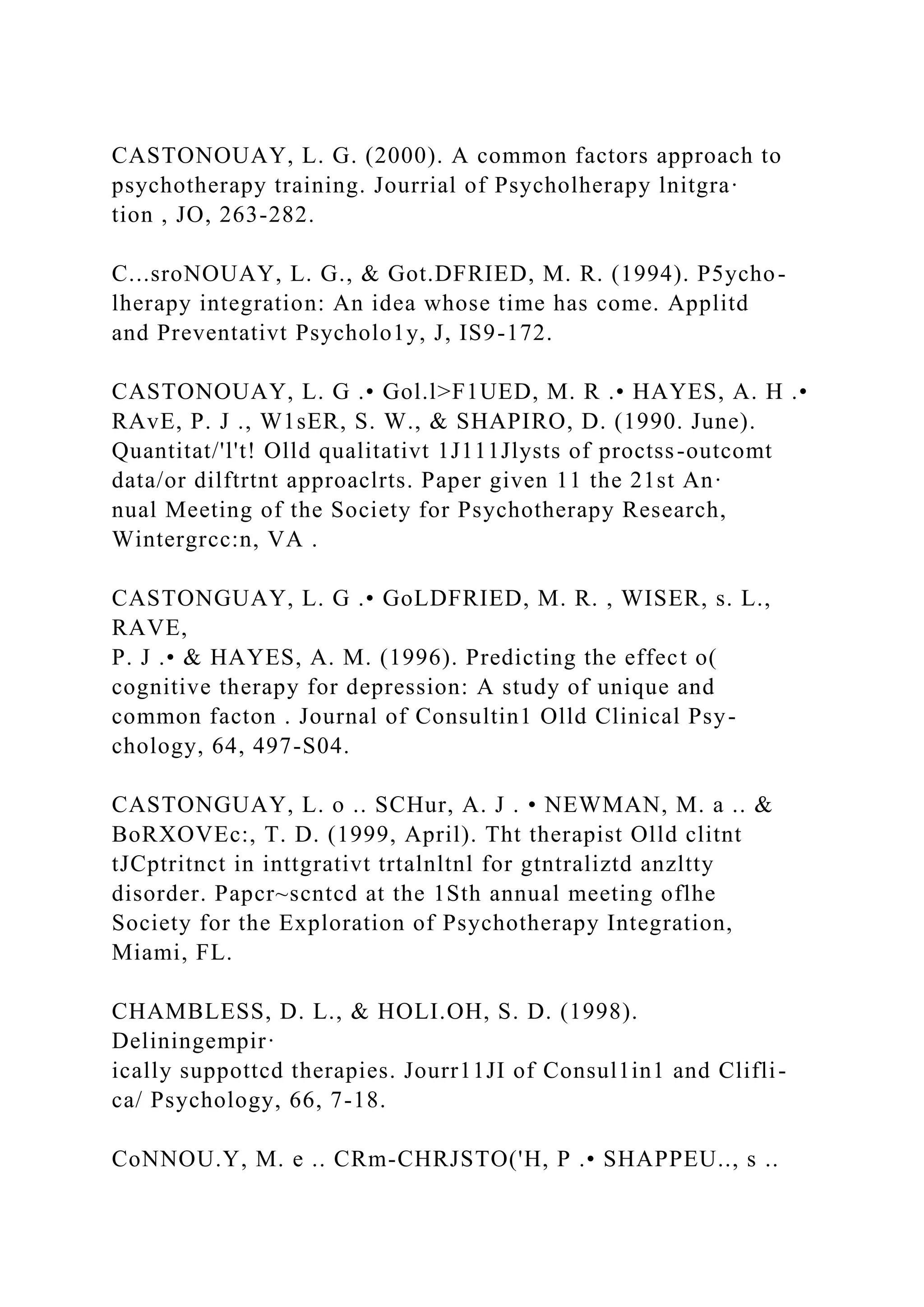 CASTONOUAY, L. G. (2000). A common factors approach to
psychotherapy training. Jourrial of Psycholherapy lnitgra·
tion , JO, 263-282.
C...sroNOUAY, L. G., & Got.DFRIED, M. R. (1994). P5ycho-
lherapy integration: An idea whose time has come. Applitd
and Preventativt Psycholo1y, J, IS9-172.
CASTONOUAY, L. G .• Gol.l>F1UED, M. R .• HAYES, A. H .•
RAvE, P. J ., W1sER, S. W., & SHAPIRO, D. (1990. June).
Quantitat/'l't! Olld qualitativt 1J111Jlysts of proctss-outcomt
data/or dilftrtnt approaclrts. Paper given 11 the 21st An·
nual Meeting of the Society for Psychotherapy Research,
Wintergrcc:n, VA .
CASTONGUAY, L. G .• GoLDFRIED, M. R. , WISER, s. L.,
RAVE,
P. J .• & HAYES, A. M. (1996). Predicting the effect o(
cognitive therapy for depression: A study of unique and
common facton . Journal of Consultin1 Olld Clinical Psy-
chology, 64, 497-S04.
CASTONGUAY, L. o .. SCHur, A. J . • NEWMAN, M. a .. &
BoRXOVEc:, T. D. (1999, April). Tht therapist Olld clitnt
tJCptritnct in inttgrativt trtalnltnl for gtntraliztd anzltty
disorder. Papcr~scntcd at the 1Sth annual meeting oflhe
Society for the Exploration of Psychotherapy Integration,
Miami, FL.
CHAMBLESS, D. L., & HOLI.OH, S. D. (1998).
Deliningempir·
ically suppottcd therapies. Jourr11JI of Consul1in1 and Clifli-
ca/ Psychology, 66, 7-18.
CoNNOU.Y, M. e .. CRm-CHRJSTO('H, P .• SHAPPEU.., s ..
 