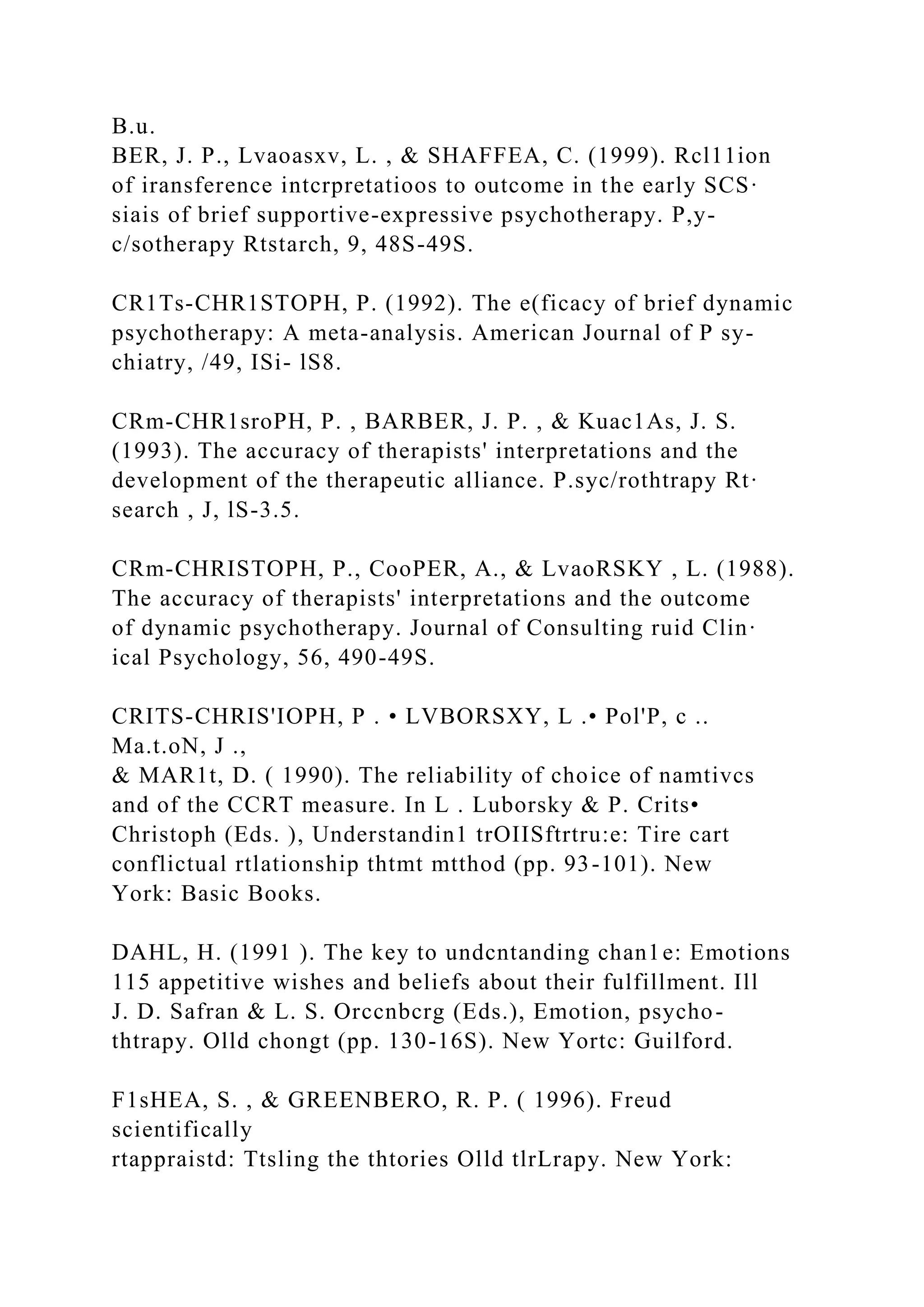 B.u.
BER, J. P., Lvaoasxv, L. , & SHAFFEA, C. (1999). Rcl11ion
of iransference intcrpretatioos to outcome in the early SCS·
siais of brief supportive-expressive psychotherapy. P,y-
c/sotherapy Rtstarch, 9, 48S-49S.
CR1Ts-CHR1STOPH, P. (1992). The e(ficacy of brief dynamic
psychotherapy: A meta-analysis. American Journal of P sy-
chiatry, /49, ISi- lS8.
CRm-CHR1sroPH, P. , BARBER, J. P. , & Kuac1As, J. S.
(1993). The accuracy of therapists' interpretations and the
development of the therapeutic alliance. P.syc/rothtrapy Rt·
search , J, lS-3.5.
CRm-CHRISTOPH, P., CooPER, A., & LvaoRSKY , L. (1988).
The accuracy of therapists' interpretations and the outcome
of dynamic psychotherapy. Journal of Consulting ruid Clin·
ical Psychology, 56, 490-49S.
CRITS-CHRIS'IOPH, P . • LVBORSXY, L .• Pol'P, c ..
Ma.t.oN, J .,
& MAR1t, D. ( 1990). The reliability of choice of namtivcs
and of the CCRT measure. In L . Luborsky & P. Crits•
Christoph (Eds. ), Understandin1 trOIISftrtru:e: Tire cart
conflictual rtlationship thtmt mtthod (pp. 93-101). New
York: Basic Books.
DAHL, H. (1991 ). The key to undcntanding chan1e: Emotions
115 appetitive wishes and beliefs about their fulfillment. Ill
J. D. Safran & L. S. Orccnbcrg (Eds.), Emotion, psycho-
thtrapy. Olld chongt (pp. 130-16S). New Yortc: Guilford.
F1sHEA, S. , & GREENBERO, R. P. ( 1996). Freud
scientifically
rtappraistd: Ttsling the thtories Olld tlrLrapy. New York:
 