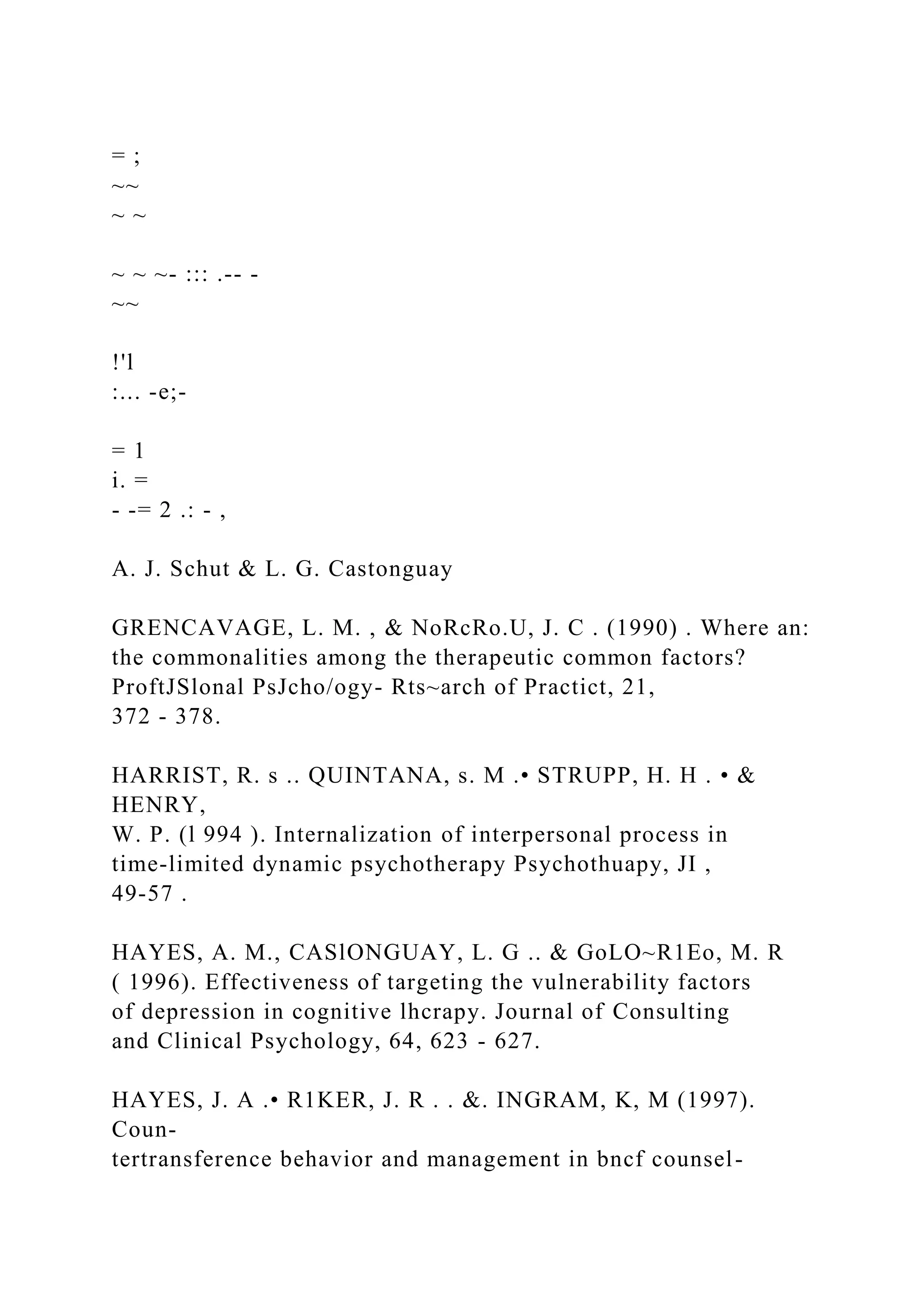 = ;
~~
~ ~
~ ~ ~- ::: .-- -
~~
!'l
:... -e;-
= 1
i. =
- -= 2 .: - ,
A. J. Schut & L. G. Castonguay
GRENCAVAGE, L. M. , & NoRcRo.U, J. C . (1990) . Where an:
the commonalities among the therapeutic common factors?
ProftJSlonal PsJcho/ogy- Rts~arch of Practict, 21,
372 - 378.
HARRIST, R. s .. QUINTANA, s. M .• STRUPP, H. H . • &
HENRY,
W. P. (l 994 ). Internalization of interpersonal process in
time-limited dynamic psychotherapy Psychothuapy, JI ,
49-57 .
HAYES, A. M., CASlONGUAY, L. G .. & GoLO~R1Eo, M. R
( 1996). Effectiveness of targeting the vulnerability factors
of depression in cognitive lhcrapy. Journal of Consulting
and Clinical Psychology, 64, 623 - 627.
HAYES, J. A .• R1KER, J. R . . &. INGRAM, K, M (1997).
Coun-
tertransference behavior and management in bncf counsel-
 
