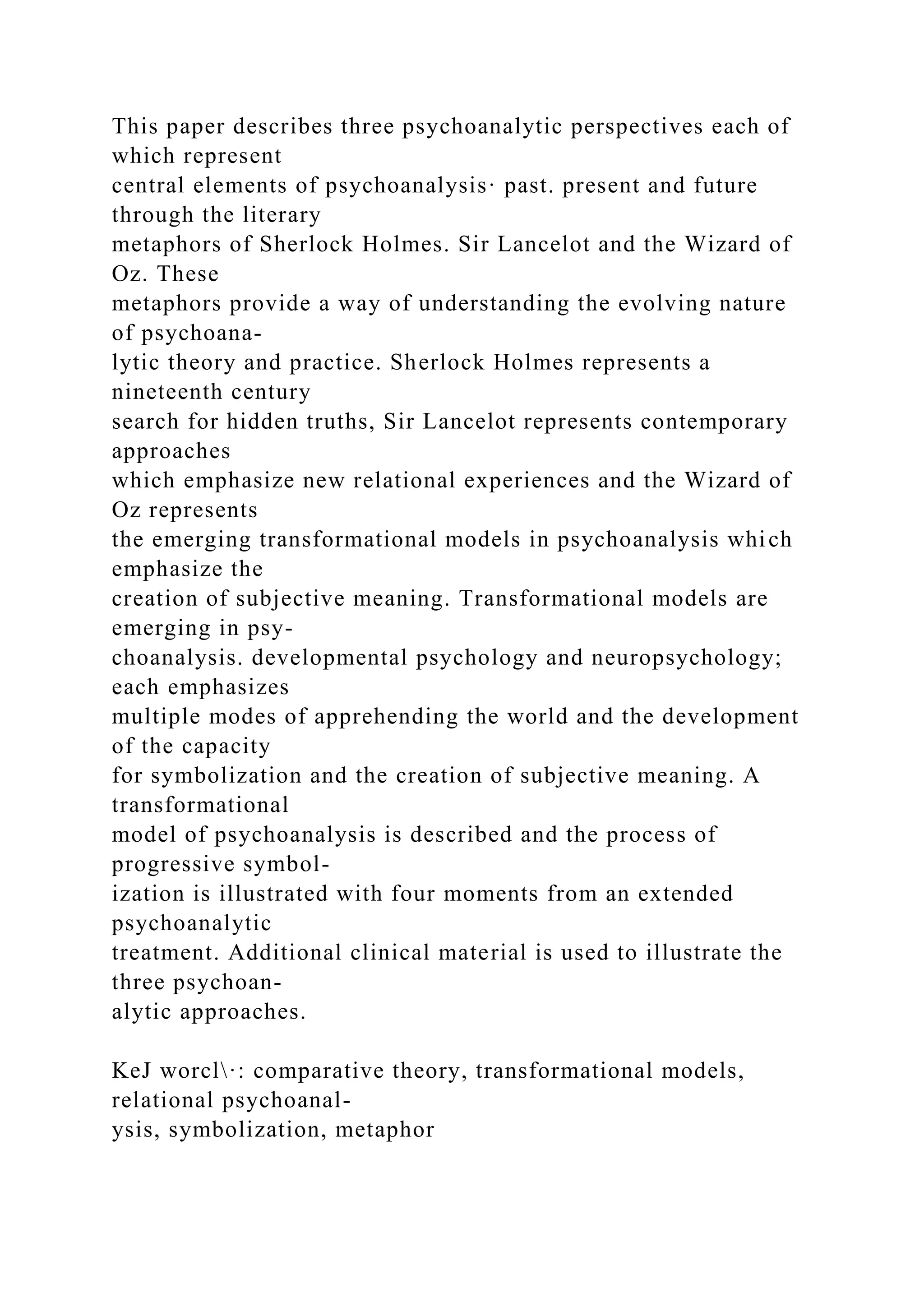 This paper describes three psychoanalytic perspectives each of
which represent
central elements of psychoanalysis· past. present and future
through the literary
metaphors of Sherlock Holmes. Sir Lancelot and the Wizard of
Oz. These
metaphors provide a way of understanding the evolving nature
of psychoana-
lytic theory and practice. Sherlock Holmes represents a
nineteenth century
search for hidden truths, Sir Lancelot represents contemporary
approaches
which emphasize new relational experiences and the Wizard of
Oz represents
the emerging transformational models in psychoanalysis which
emphasize the
creation of subjective meaning. Transformational models are
emerging in psy-
choanalysis. developmental psychology and neuropsychology;
each emphasizes
multiple modes of apprehending the world and the development
of the capacity
for symbolization and the creation of subjective meaning. A
transformational
model of psychoanalysis is described and the process of
progressive symbol-
ization is illustrated with four moments from an extended
psychoanalytic
treatment. Additional clinical material is used to illustrate the
three psychoan-
alytic approaches.
KeJ worcl·: comparative theory, transformational models,
relational psychoanal-
ysis, symbolization, metaphor
 