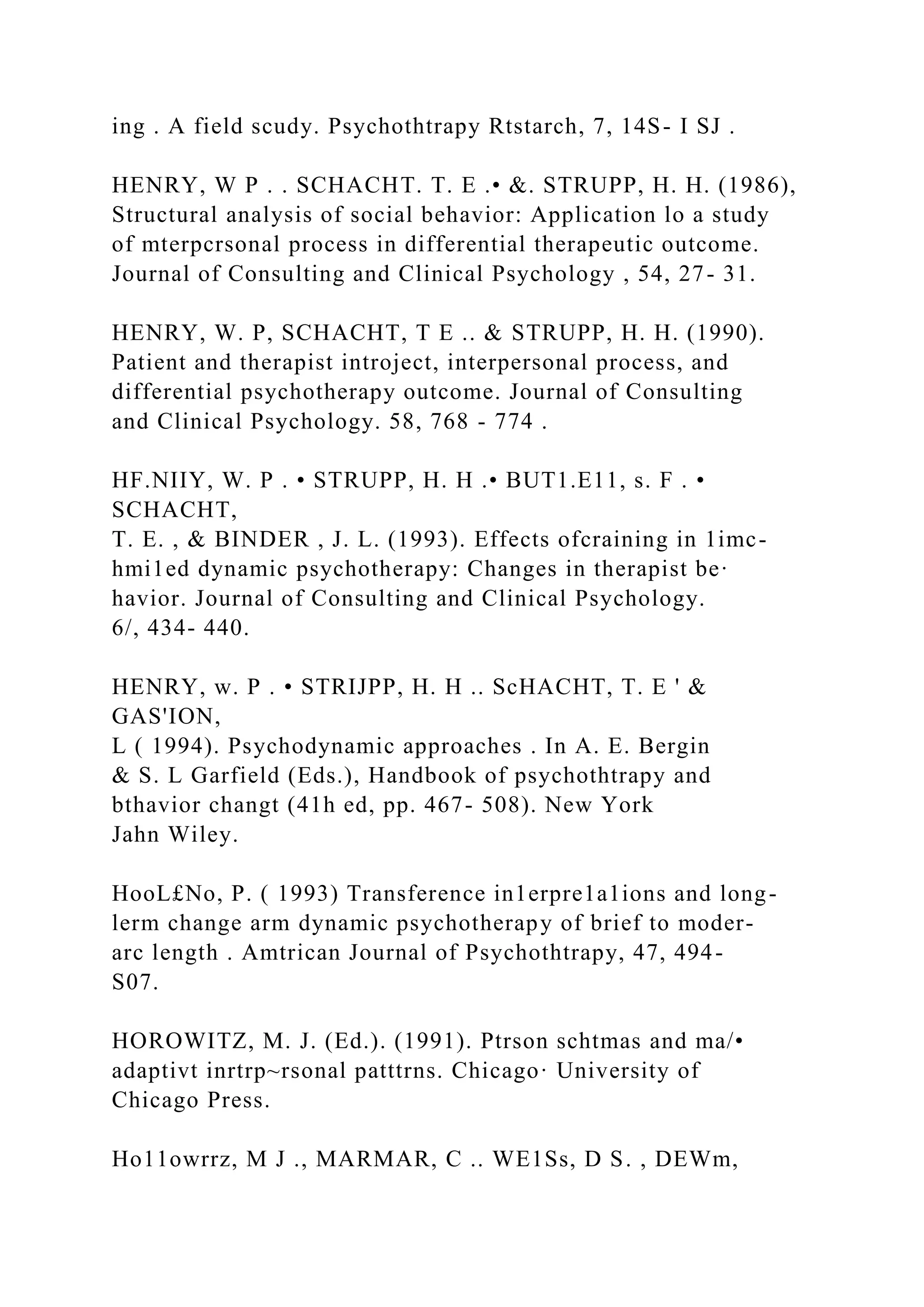 ing . A field scudy. Psychothtrapy Rtstarch, 7, 14S- I SJ .
HENRY, W P . . SCHACHT. T. E .• &. STRUPP, H. H. (1986),
Structural analysis of social behavior: Application lo a study
of mterpcrsonal process in differential therapeutic outcome.
Journal of Consulting and Clinical Psychology , 54, 27- 31.
HENRY, W. P, SCHACHT, T E .. & STRUPP, H. H. (1990).
Patient and therapist introject, interpersonal process, and
differential psychotherapy outcome. Journal of Consulting
and Clinical Psychology. 58, 768 - 774 .
HF.NIIY, W. P . • STRUPP, H. H .• BUT1.E11, s. F . •
SCHACHT,
T. E. , & BINDER , J. L. (1993). Effects ofcraining in 1imc-
hmi1ed dynamic psychotherapy: Changes in therapist be·
havior. Journal of Consulting and Clinical Psychology.
6/, 434- 440.
HENRY, w. P . • STRIJPP, H. H .. ScHACHT, T. E ' &
GAS'ION,
L ( 1994). Psychodynamic approaches . In A. E. Bergin
& S. L Garfield (Eds.), Handbook of psychothtrapy and
bthavior changt (41h ed, pp. 467- 508). New York
Jahn Wiley.
HooL£No, P. ( 1993) Transference in1erpre1a1ions and long-
lerm change arm dynamic psychotherapy of brief to moder-
arc length . Amtrican Journal of Psychothtrapy, 47, 494-
S07.
HOROWITZ, M. J. (Ed.). (1991). Ptrson schtmas and ma/•
adaptivt inrtrp~rsonal patttrns. Chicago· University of
Chicago Press.
Ho11owrrz, M J ., MARMAR, C .. WE1Ss, D S. , DEWm,
 