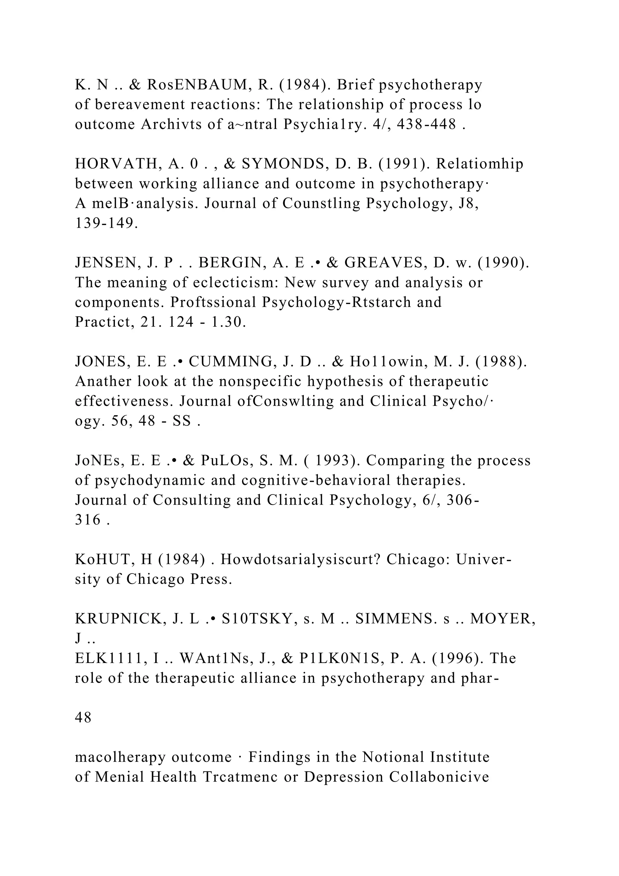 K. N .. & RosENBAUM, R. (1984). Brief psychotherapy
of bereavement reactions: The relationship of process lo
outcome Archivts of a~ntral Psychia1ry. 4/, 438-448 .
HORVATH, A. 0 . , & SYMONDS, D. B. (1991). Relatiomhip
between working alliance and outcome in psychotherapy·
A melB·analysis. Journal of Counstling Psychology, J8,
139-149.
JENSEN, J. P . . BERGIN, A. E .• & GREAVES, D. w. (1990).
The meaning of eclecticism: New survey and analysis or
components. Proftssional Psychology-Rtstarch and
Practict, 21. 124 - 1.30.
JONES, E. E .• CUMMING, J. D .. & Ho11owin, M. J. (1988).
Anather look at the nonspecific hypothesis of therapeutic
effectiveness. Journal ofConswlting and Clinical Psycho/·
ogy. 56, 48 - SS .
JoNEs, E. E .• & PuLOs, S. M. ( 1993). Comparing the process
of psychodynamic and cognitive-behavioral therapies.
Journal of Consulting and Clinical Psychology, 6/, 306-
316 .
KoHUT, H (1984) . Howdotsarialysiscurt? Chicago: Univer-
sity of Chicago Press.
KRUPNICK, J. L .• S10TSKY, s. M .. SIMMENS. s .. MOYER,
J ..
ELK1111, I .. WAnt1Ns, J., & P1LK0N1S, P. A. (1996). The
role of the therapeutic alliance in psychotherapy and phar-
48
macolherapy outcome · Findings in the Notional Institute
of Menial Health Trcatmenc or Depression Collabonicive
 