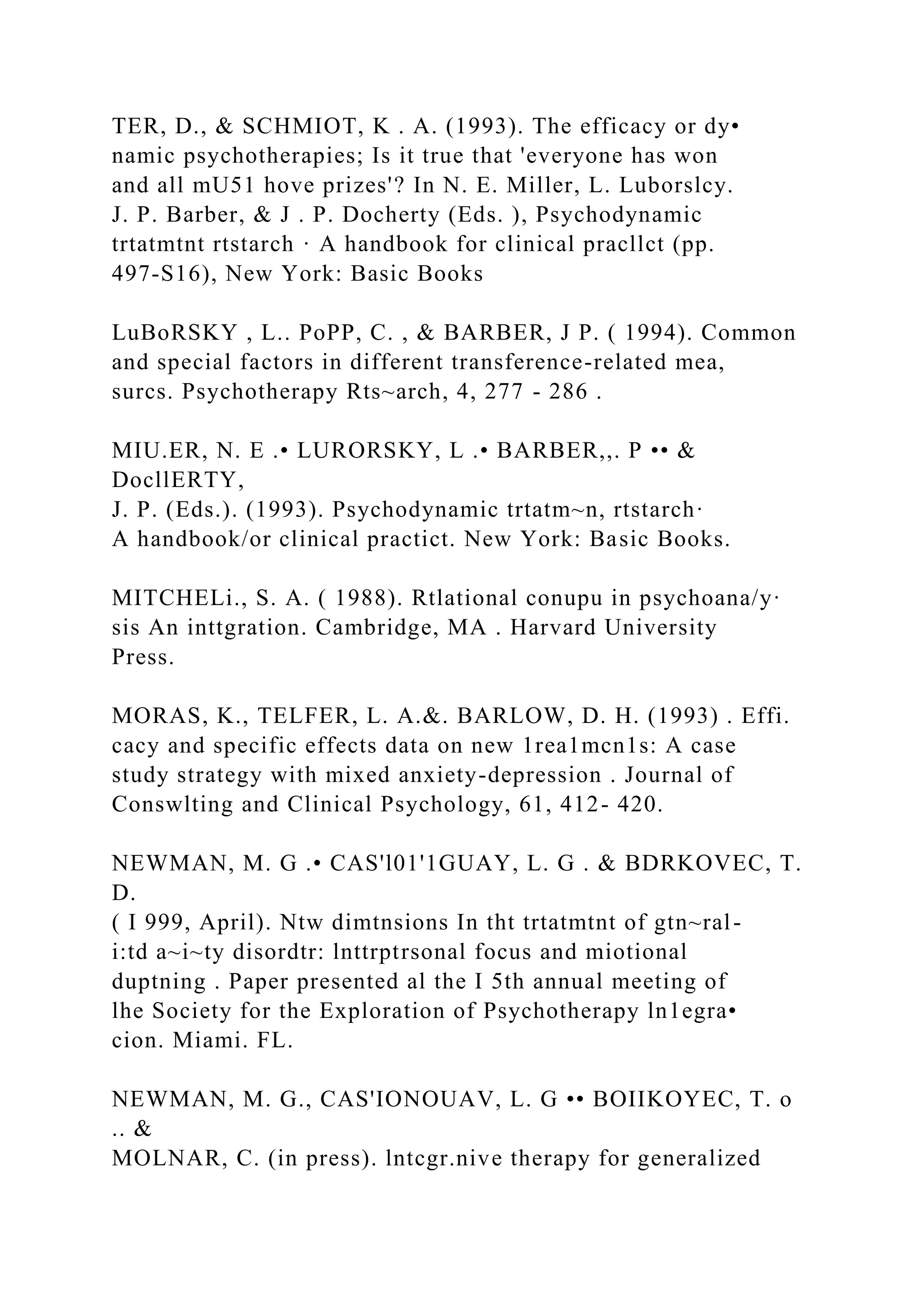 TER, D., & SCHMIOT, K . A. (1993). The efficacy or dy•
namic psychotherapies; Is it true that 'everyone has won
and all mU51 hove prizes'? In N. E. Miller, L. Luborslcy.
J. P. Barber, & J . P. Docherty (Eds. ), Psychodynamic
trtatmtnt rtstarch · A handbook for clinical pracllct (pp.
497-S16), New York: Basic Books
LuBoRSKY , L.. PoPP, C. , & BARBER, J P. ( 1994). Common
and special factors in different transference-related mea,
surcs. Psychotherapy Rts~arch, 4, 277 - 286 .
MIU.ER, N. E .• LURORSKY, L .• BARBER,,. P •• &
DocllERTY,
J. P. (Eds.). (1993). Psychodynamic trtatm~n, rtstarch·
A handbook/or clinical practict. New York: Basic Books.
MITCHELi., S. A. ( 1988). Rtlational conupu in psychoana/y·
sis An inttgration. Cambridge, MA . Harvard University
Press.
MORAS, K., TELFER, L. A.&. BARLOW, D. H. (1993) . Effi.
cacy and specific effects data on new 1rea1mcn1s: A case
study strategy with mixed anxiety-depression . Journal of
Conswlting and Clinical Psychology, 61, 412- 420.
NEWMAN, M. G .• CAS'l01'1GUAY, L. G . & BDRKOVEC, T.
D.
( I 999, April). Ntw dimtnsions In tht trtatmtnt of gtn~ral-
i:td a~i~ty disordtr: lnttrptrsonal focus and miotional
duptning . Paper presented al the I 5th annual meeting of
lhe Society for the Exploration of Psychotherapy ln1egra•
cion. Miami. FL.
NEWMAN, M. G., CAS'IONOUAV, L. G •• BOIIKOYEC, T. o
.. &
MOLNAR, C. (in press). lntcgr.nive therapy for generalized
 