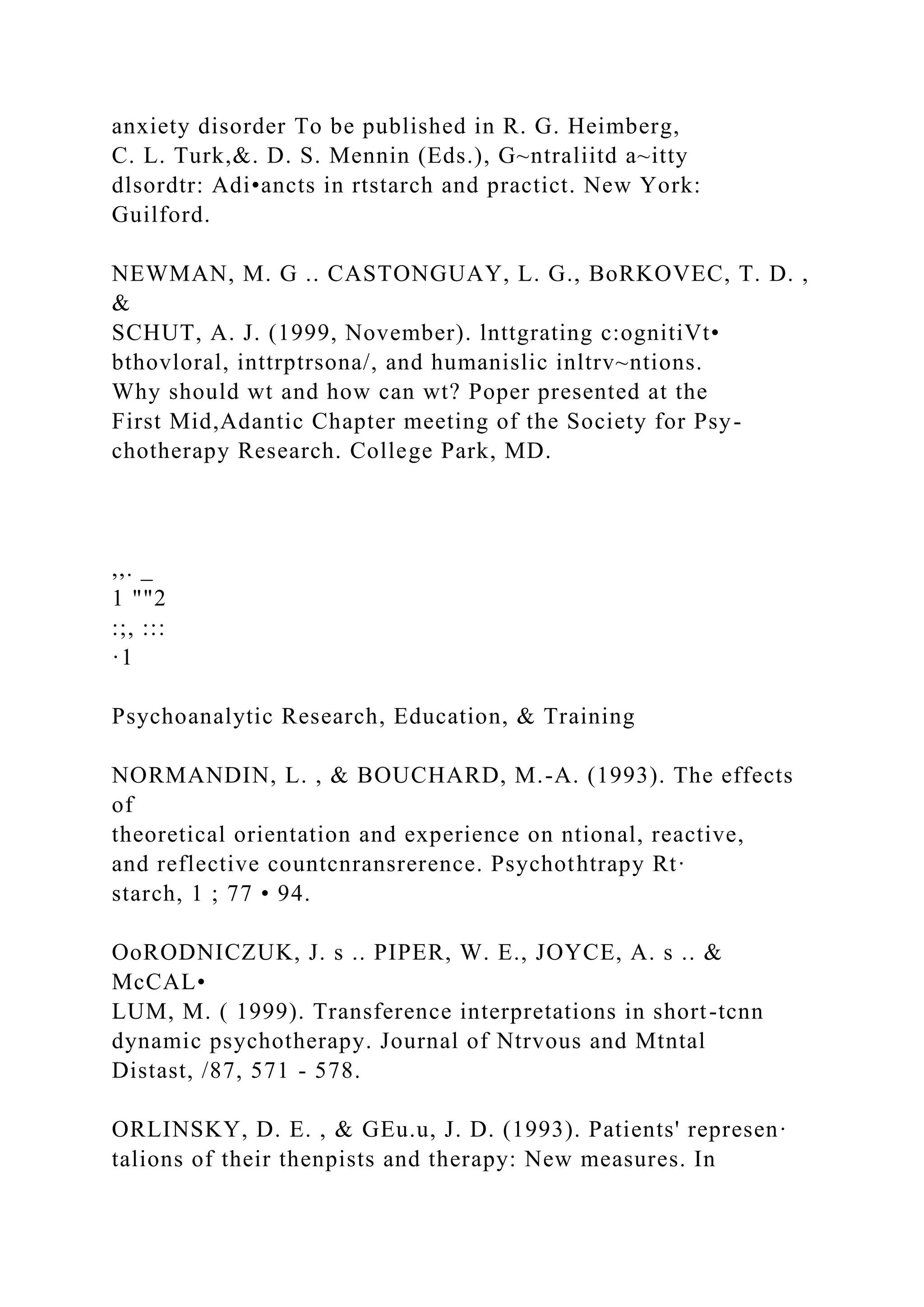 anxiety disorder To be published in R. G. Heimberg,
C. L. Turk,&. D. S. Mennin (Eds.), G~ntraliitd a~itty
dlsordtr: Adi•ancts in rtstarch and practict. New York:
Guilford.
NEWMAN, M. G .. CASTONGUAY, L. G., BoRKOVEC, T. D. ,
&
SCHUT, A. J. (1999, November). lnttgrating c:ognitiVt•
bthovloral, inttrptrsona/, and humanislic inltrv~ntions.
Why should wt and how can wt? Poper presented at the
First Mid,Adantic Chapter meeting of the Society for Psy-
chotherapy Research. College Park, MD.
,,. _
1 ""2
:;, :::
·1
Psychoanalytic Research, Education, & Training
NORMANDIN, L. , & BOUCHARD, M.-A. (1993). The effects
of
theoretical orientation and experience on ntional, reactive,
and reflective countcnransrerence. Psychothtrapy Rt·
starch, 1 ; 77 • 94.
OoRODNICZUK, J. s .. PIPER, W. E., JOYCE, A. s .. &
McCAL•
LUM, M. ( 1999). Transference interpretations in short-tcnn
dynamic psychotherapy. Journal of Ntrvous and Mtntal
Distast, /87, 571 - 578.
ORLINSKY, D. E. , & GEu.u, J. D. (1993). Patients' represen·
talions of their thenpists and therapy: New measures. In
 