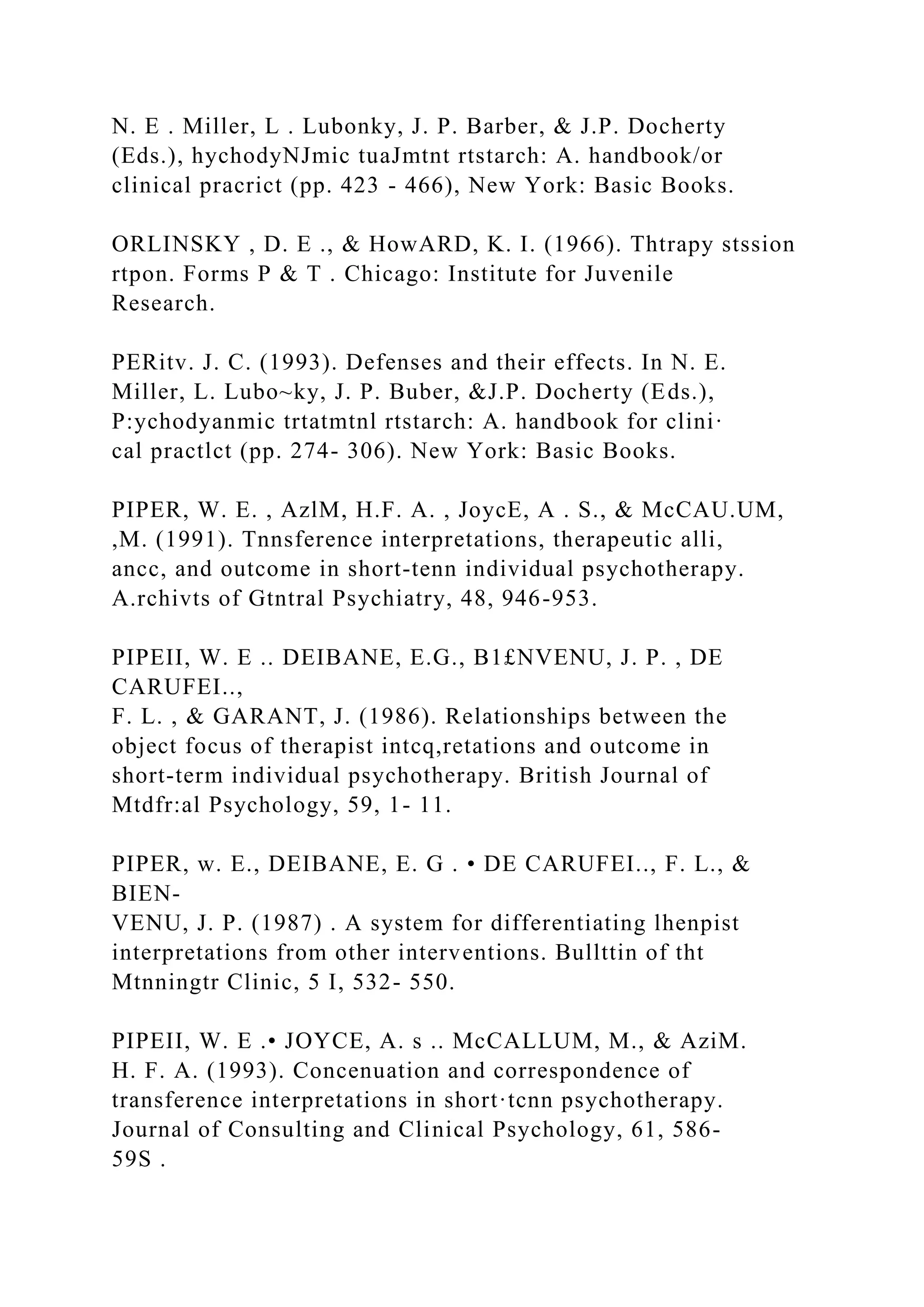 N. E . Miller, L . Lubonky, J. P. Barber, & J.P. Docherty
(Eds.), hychodyNJmic tuaJmtnt rtstarch: A. handbook/or
clinical pracrict (pp. 423 - 466), New York: Basic Books.
ORLINSKY , D. E ., & HowARD, K. I. (1966). Thtrapy stssion
rtpon. Forms P & T . Chicago: Institute for Juvenile
Research.
PERitv. J. C. (1993). Defenses and their effects. In N. E.
Miller, L. Lubo~ky, J. P. Buber, &J.P. Docherty (Eds.),
P:ychodyanmic trtatmtnl rtstarch: A. handbook for clini·
cal practlct (pp. 274- 306). New York: Basic Books.
PIPER, W. E. , AzlM, H.F. A. , JoycE, A . S., & McCAU.UM,
,M. (1991). Tnnsference interpretations, therapeutic alli,
ancc, and outcome in short-tenn individual psychotherapy.
A.rchivts of Gtntral Psychiatry, 48, 946-953.
PIPEII, W. E .. DEIBANE, E.G., B1£NVENU, J. P. , DE
CARUFEI..,
F. L. , & GARANT, J. (1986). Relationships between the
object focus of therapist intcq,retations and outcome in
short-term individual psychotherapy. British Journal of
Mtdfr:al Psychology, 59, 1- 11.
PIPER, w. E., DEIBANE, E. G . • DE CARUFEI.., F. L., &
BIEN-
VENU, J. P. (1987) . A system for differentiating lhenpist
interpretations from other interventions. Bullttin of tht
Mtnningtr Clinic, 5 I, 532- 550.
PIPEII, W. E .• JOYCE, A. s .. McCALLUM, M., & AziM.
H. F. A. (1993). Concenuation and correspondence of
transference interpretations in short·tcnn psychotherapy.
Journal of Consulting and Clinical Psychology, 61, 586-
59S .
 