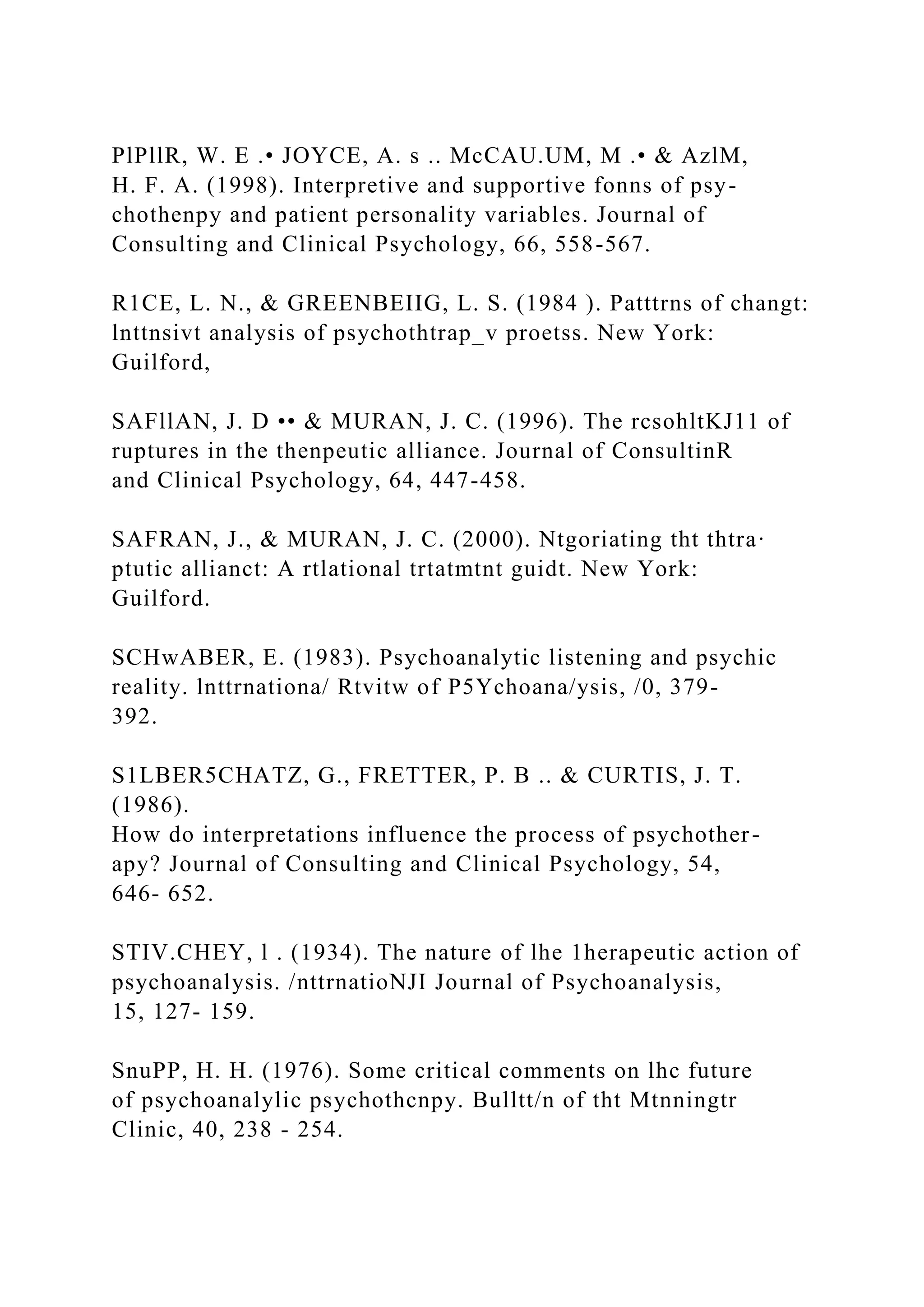 PlPllR, W. E .• JOYCE, A. s .. McCAU.UM, M .• & AzlM,
H. F. A. (1998). Interpretive and supportive fonns of psy-
chothenpy and patient personality variables. Journal of
Consulting and Clinical Psychology, 66, 558-567.
R1CE, L. N., & GREENBEIIG, L. S. (1984 ). Patttrns of changt:
lnttnsivt analysis of psychothtrap_v proetss. New York:
Guilford,
SAFllAN, J. D •• & MURAN, J. C. (1996). The rcsohltKJ11 of
ruptures in the thenpeutic alliance. Journal of ConsultinR
and Clinical Psychology, 64, 447-458.
SAFRAN, J., & MURAN, J. C. (2000). Ntgoriating tht thtra·
ptutic allianct: A rtlational trtatmtnt guidt. New York:
Guilford.
SCHwABER, E. (1983). Psychoanalytic listening and psychic
reality. lnttrnationa/ Rtvitw of P5Ychoana/ysis, /0, 379-
392.
S1LBER5CHATZ, G., FRETTER, P. B .. & CURTIS, J. T.
(1986).
How do interpretations influence the process of psychother-
apy? Journal of Consulting and Clinical Psychology, 54,
646- 652.
STIV.CHEY, l . (1934). The nature of lhe 1herapeutic action of
psychoanalysis. /nttrnatioNJI Journal of Psychoanalysis,
15, 127- 159.
SnuPP, H. H. (1976). Some critical comments on lhc future
of psychoanalylic psychothcnpy. Bulltt/n of tht Mtnningtr
Clinic, 40, 238 - 254.
 