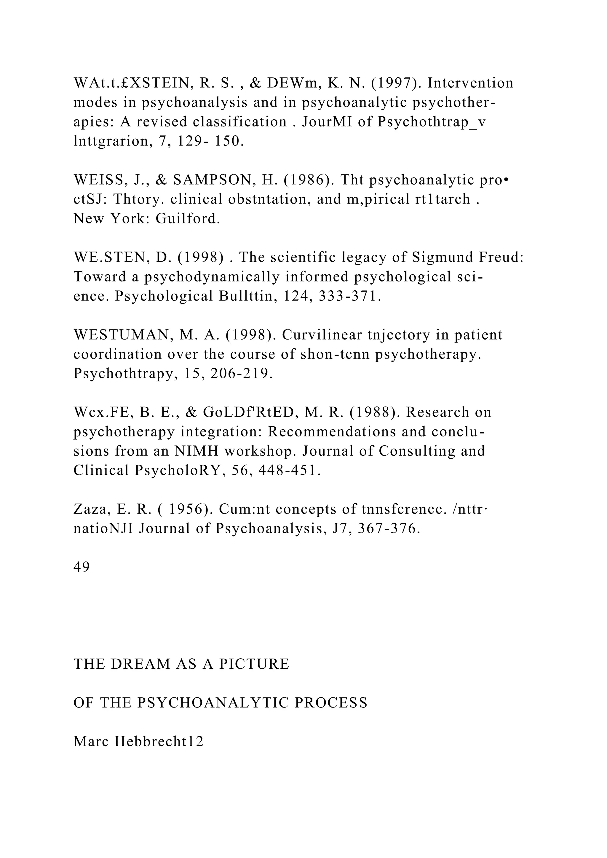 WAt.t.£XSTEIN, R. S. , & DEWm, K. N. (1997). Intervention
modes in psychoanalysis and in psychoanalytic psychother-
apies: A revised classification . JourMI of Psychothtrap_v
lnttgrarion, 7, 129- 150.
WEISS, J., & SAMPSON, H. (1986). Tht psychoanalytic pro•
ctSJ: Thtory. clinical obstntation, and m,pirical rt1tarch .
New York: Guilford.
WE.STEN, D. (1998) . The scientific legacy of Sigmund Freud:
Toward a psychodynamically informed psychological sci-
ence. Psychological Bullttin, 124, 333-371.
WESTUMAN, M. A. (1998). Curvilinear tnjcctory in patient
coordination over the course of shon-tcnn psychotherapy.
Psychothtrapy, 15, 206-219.
Wcx.FE, B. E., & GoLDf'RtED, M. R. (1988). Research on
psychotherapy integration: Recommendations and conclu-
sions from an NIMH workshop. Journal of Consulting and
Clinical PsycholoRY, 56, 448-451.
Zaza, E. R. ( 1956). Cum:nt concepts of tnnsfcrencc. /nttr·
natioNJI Journal of Psychoanalysis, J7, 367-376.
49
THE DREAM AS A PICTURE
OF THE PSYCHOANALYTIC PROCESS
Marc Hebbrecht12
 