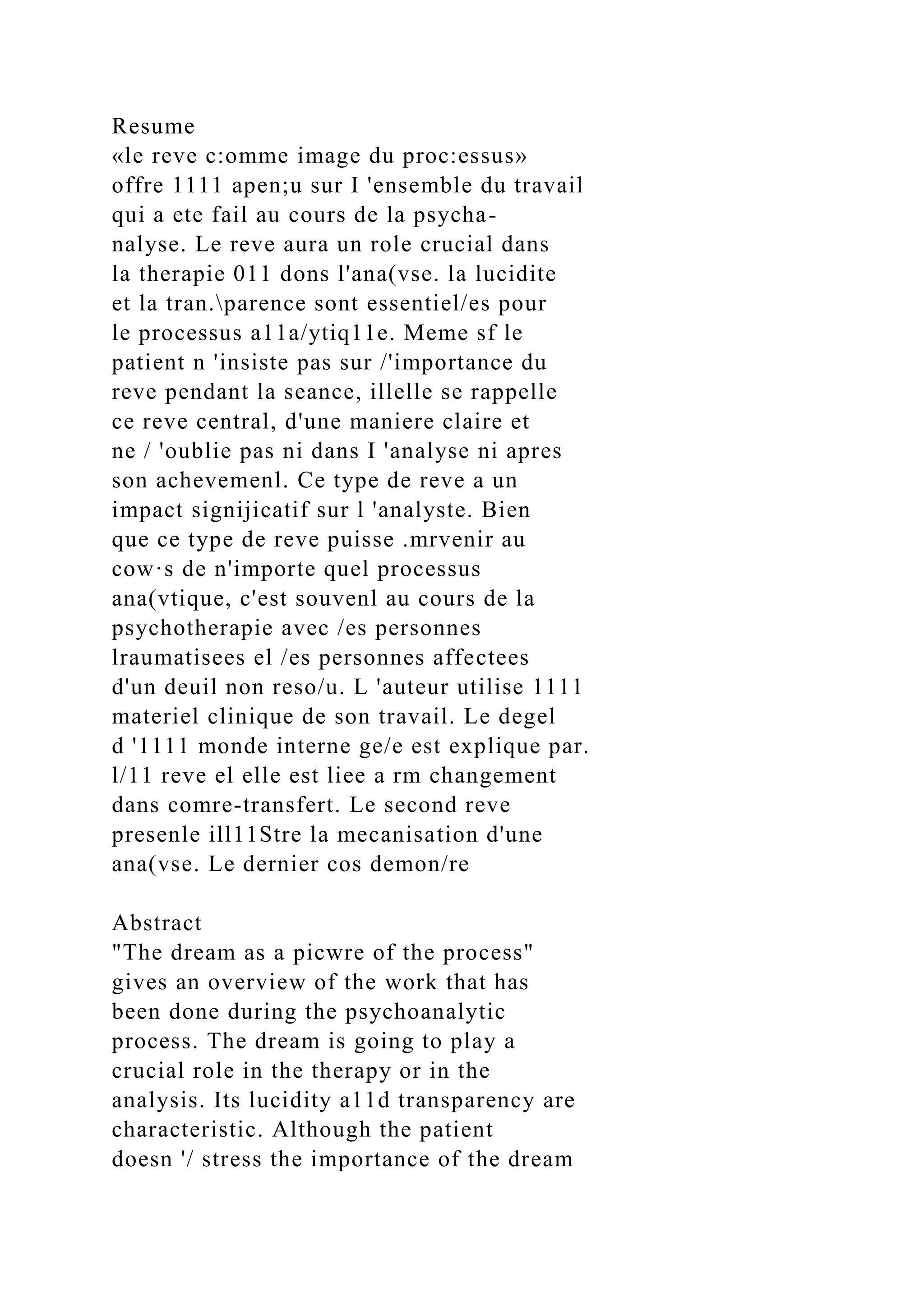 Resume
«le reve c:omme image du proc:essus»
offre 1111 apen;u sur I 'ensemble du travail
qui a ete fail au cours de la psycha-
nalyse. Le reve aura un role crucial dans
la therapie 011 dons l'ana(vse. la lucidite
et la tran.parence sont essentiel/es pour
le processus a11a/ytiq11e. Meme sf le
patient n 'insiste pas sur /'importance du
reve pendant la seance, illelle se rappelle
ce reve central, d'une maniere claire et
ne / 'oublie pas ni dans I 'analyse ni apres
son achevemenl. Ce type de reve a un
impact signijicatif sur l 'analyste. Bien
que ce type de reve puisse .mrvenir au
cow·s de n'importe quel processus
ana(vtique, c'est souvenl au cours de la
psychotherapie avec /es personnes
lraumatisees el /es personnes affectees
d'un deuil non reso/u. L 'auteur utilise 1111
materiel clinique de son travail. Le degel
d '1111 monde interne ge/e est explique par.
l/11 reve el elle est liee a rm changement
dans comre-transfert. Le second reve
presenle ill11Stre la mecanisation d'une
ana(vse. Le dernier cos demon/re
Abstract
"The dream as a picwre of the process"
gives an overview of the work that has
been done during the psychoanalytic
process. The dream is going to play a
crucial role in the therapy or in the
analysis. Its lucidity a11d transparency are
characteristic. Although the patient
doesn '/ stress the importance of the dream
 