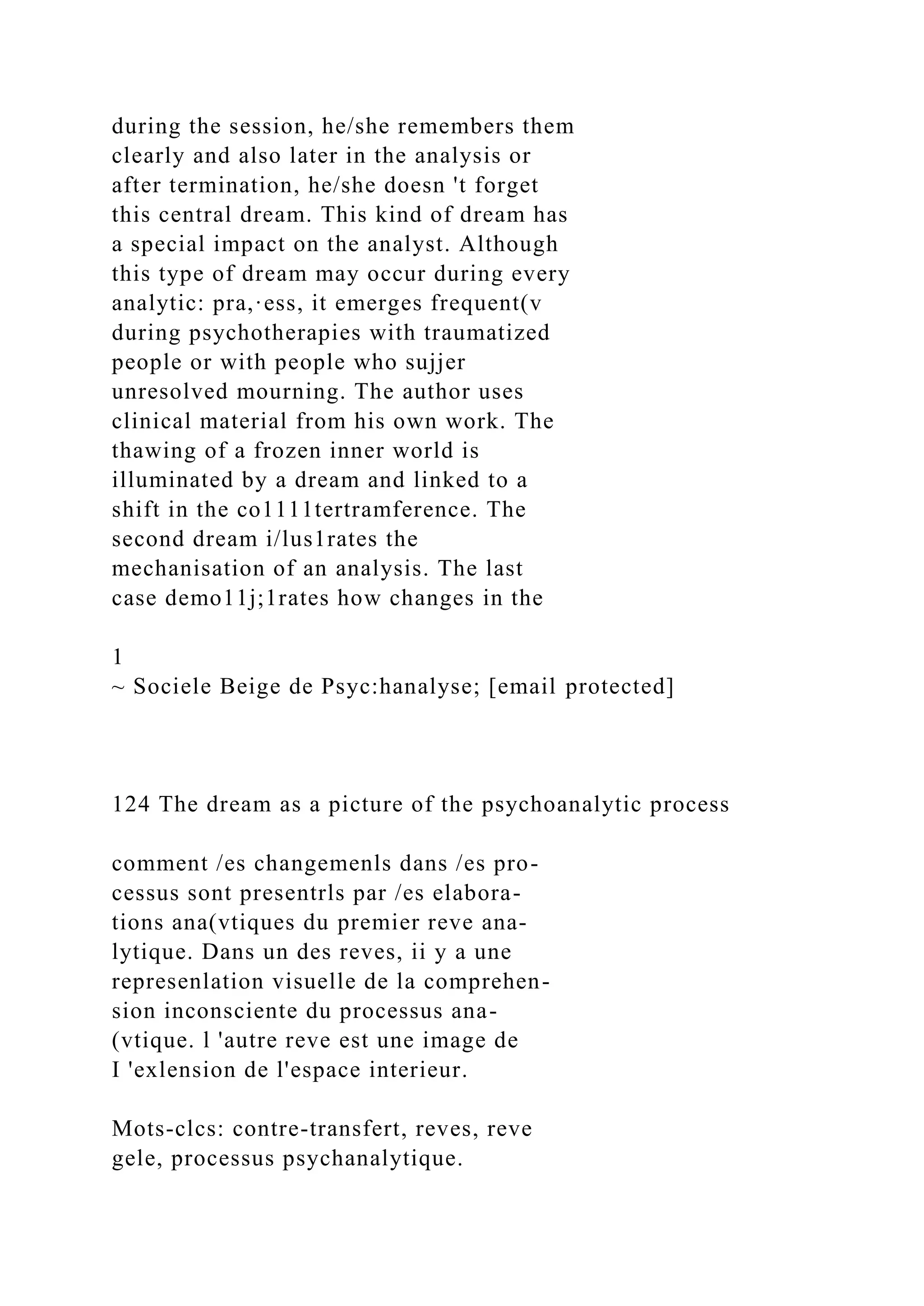 during the session, he/she remembers them
clearly and also later in the analysis or
after termination, he/she doesn 't forget
this central dream. This kind of dream has
a special impact on the analyst. Although
this type of dream may occur during every
analytic: pra,·ess, it emerges frequent(v
during psychotherapies with traumatized
people or with people who sujjer
unresolved mourning. The author uses
clinical material from his own work. The
thawing of a frozen inner world is
illuminated by a dream and linked to a
shift in the co1111tertramference. The
second dream i/lus1rates the
mechanisation of an analysis. The last
case demo11j;1rates how changes in the
1
~ Sociele Beige de Psyc:hanalyse; [email protected]
124 The dream as a picture of the psychoanalytic process
comment /es changemenls dans /es pro-
cessus sont presentrls par /es elabora-
tions ana(vtiques du premier reve ana-
lytique. Dans un des reves, ii y a une
represenlation visuelle de la comprehen-
sion inconsciente du processus ana-
(vtique. l 'autre reve est une image de
I 'exlension de l'espace interieur.
Mots-clcs: contre-transfert, reves, reve
gele, processus psychanalytique.
 