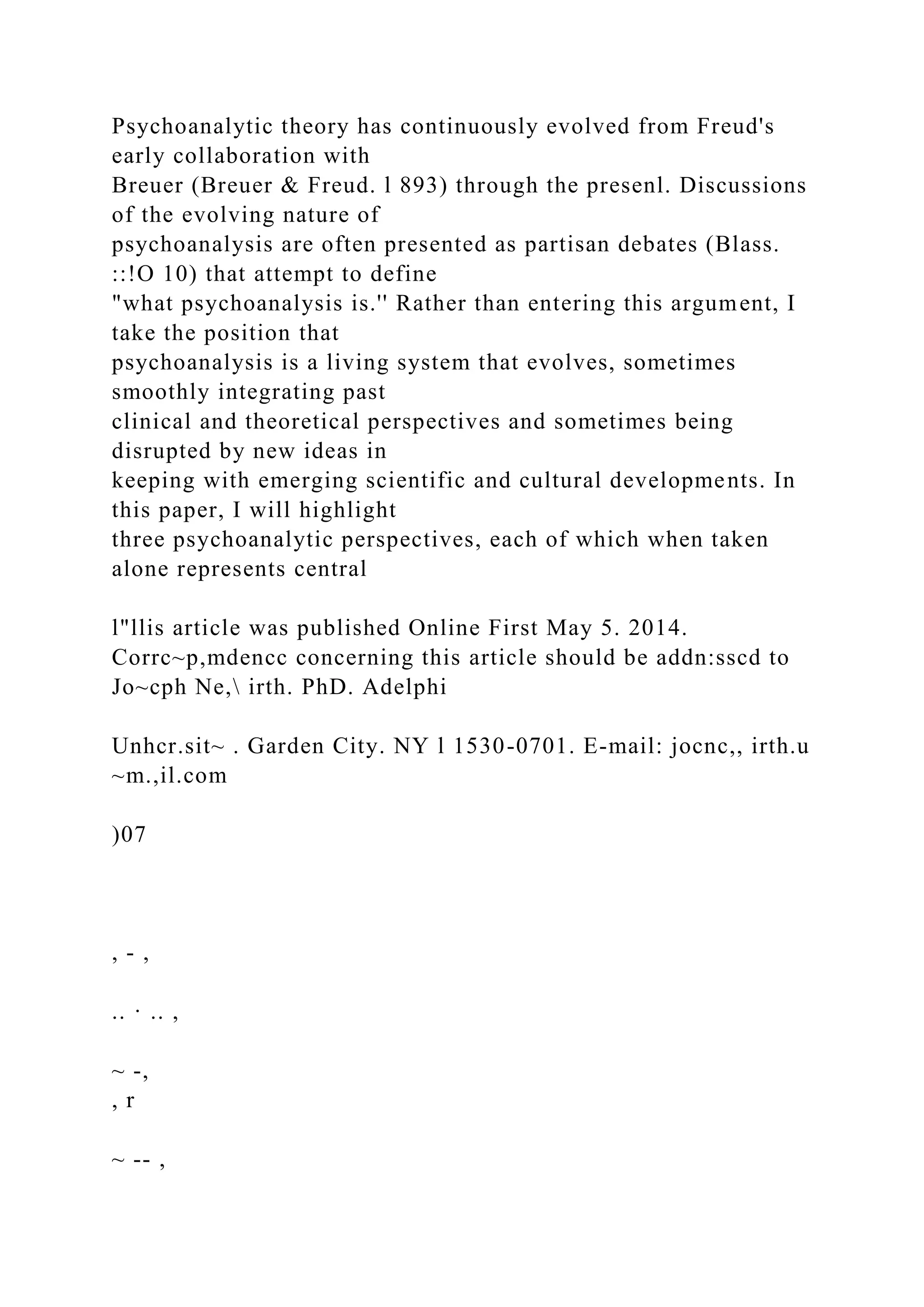 Psychoanalytic theory has continuously evolved from Freud's
early collaboration with
Breuer (Breuer & Freud. l 893) through the presenl. Discussions
of the evolving nature of
psychoanalysis are often presented as partisan debates (Blass.
::!O 10) that attempt to define
"what psychoanalysis is.'' Rather than entering this argument, I
take the position that
psychoanalysis is a living system that evolves, sometimes
smoothly integrating past
clinical and theoretical perspectives and sometimes being
disrupted by new ideas in
keeping with emerging scientific and cultural developments. In
this paper, I will highlight
three psychoanalytic perspectives, each of which when taken
alone represents central
l"llis article was published Online First May 5. 2014.
Corrc~p,mdencc concerning this article should be addn:sscd to
Jo~cph Ne, irth. PhD. Adelphi
Unhcr.sit~ . Garden City. NY l 1530-0701. E-mail: jocnc,, irth.u
~m.,il.com
)07
, - ,
.. · .. ,
~ -,
, r
~ -- ,
 