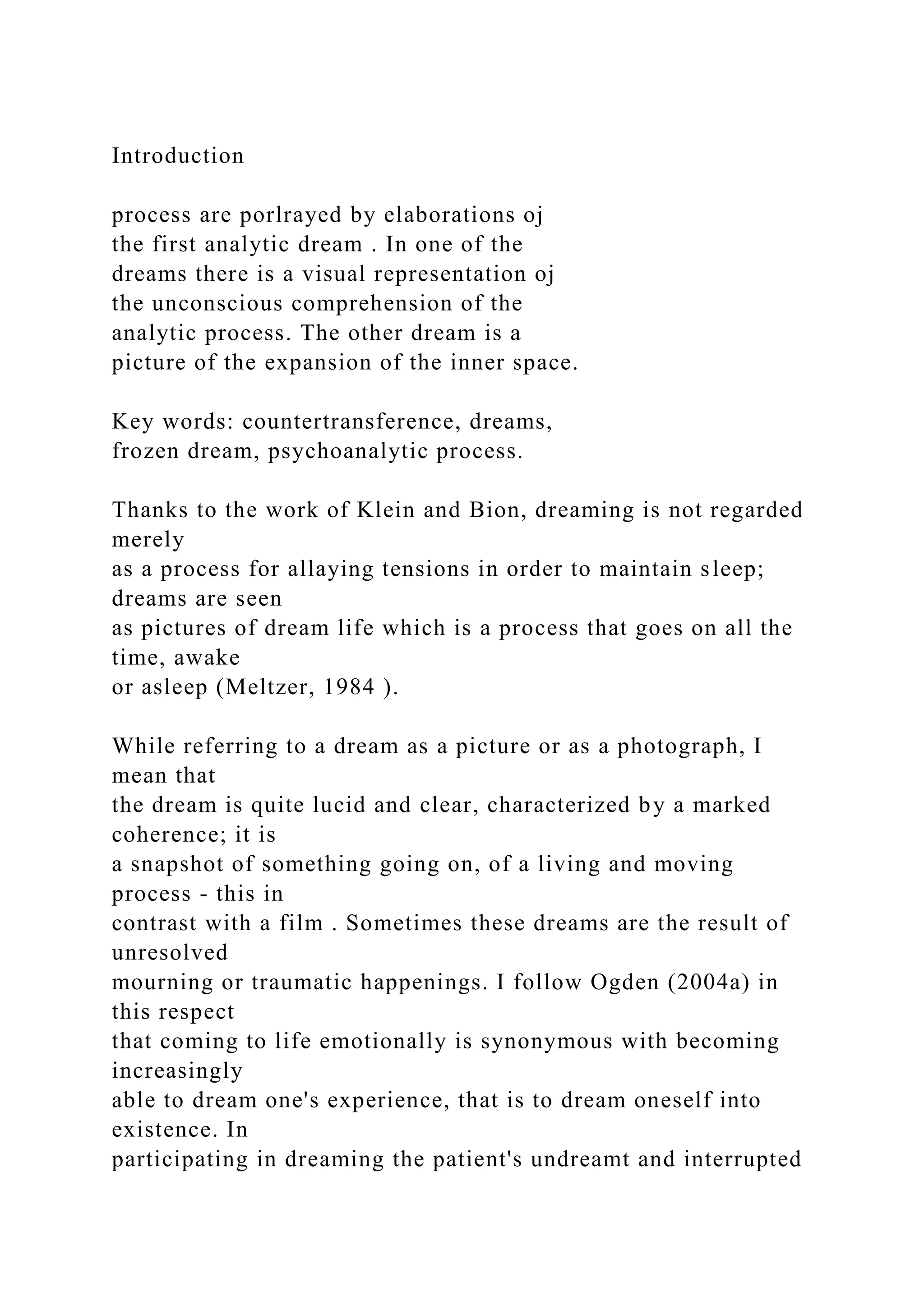 Introduction
process are porlrayed by elaborations oj
the first analytic dream . In one of the
dreams there is a visual representation oj
the unconscious comprehension of the
analytic process. The other dream is a
picture of the expansion of the inner space.
Key words: countertransference, dreams,
frozen dream, psychoanalytic process.
Thanks to the work of Klein and Bion, dreaming is not regarded
merely
as a process for allaying tensions in order to maintain sleep;
dreams are seen
as pictures of dream life which is a process that goes on all the
time, awake
or asleep (Meltzer, 1984 ).
While referring to a dream as a picture or as a photograph, I
mean that
the dream is quite lucid and clear, characterized by a marked
coherence; it is
a snapshot of something going on, of a living and moving
process - this in
contrast with a film . Sometimes these dreams are the result of
unresolved
mourning or traumatic happenings. I follow Ogden (2004a) in
this respect
that coming to life emotionally is synonymous with becoming
increasingly
able to dream one's experience, that is to dream oneself into
existence. In
participating in dreaming the patient's undreamt and interrupted
 