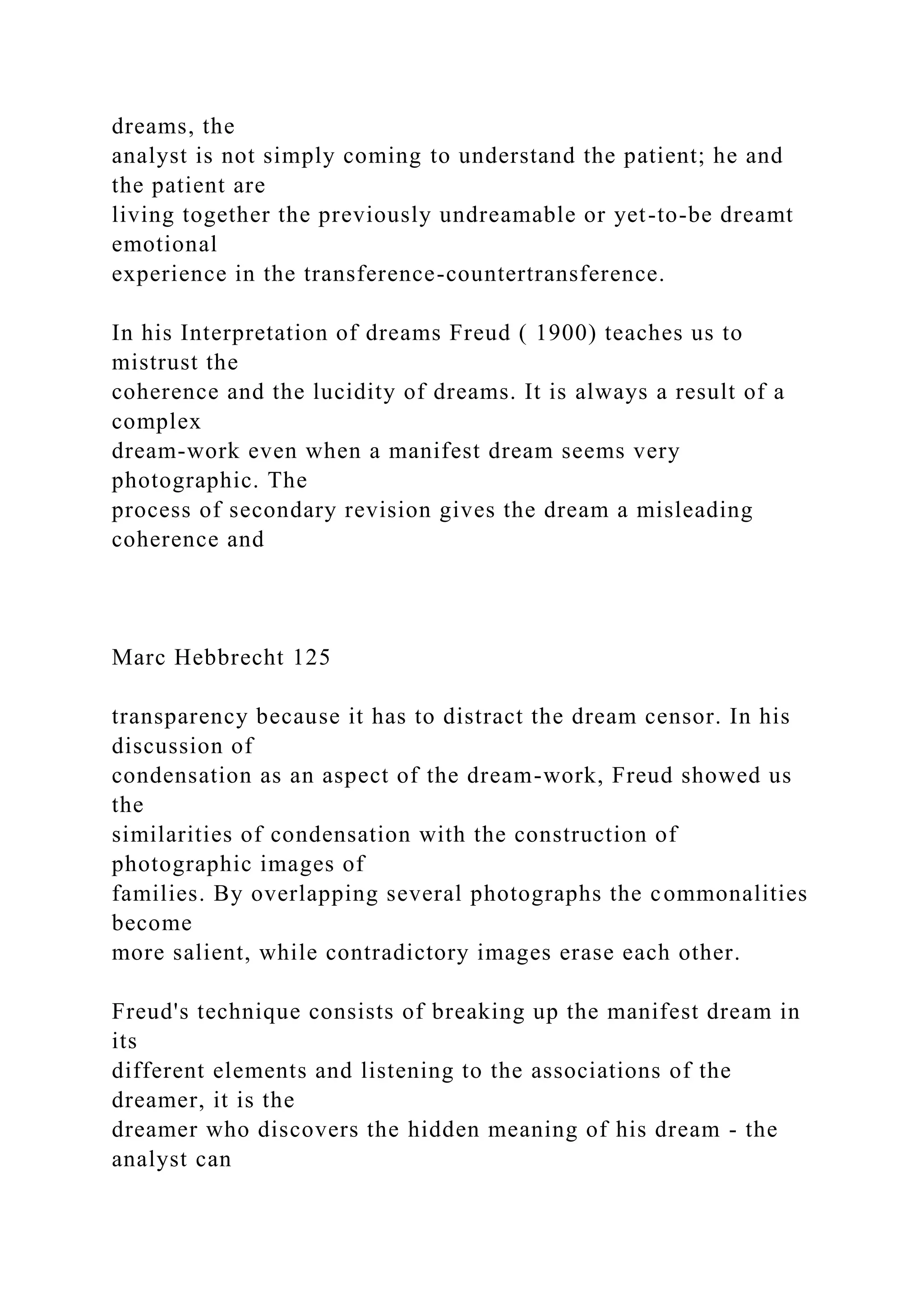 dreams, the
analyst is not simply coming to understand the patient; he and
the patient are
living together the previously undreamable or yet-to-be dreamt
emotional
experience in the transference-countertransference.
In his Interpretation of dreams Freud ( 1900) teaches us to
mistrust the
coherence and the lucidity of dreams. It is always a result of a
complex
dream-work even when a manifest dream seems very
photographic. The
process of secondary revision gives the dream a misleading
coherence and
Marc Hebbrecht 125
transparency because it has to distract the dream censor. In his
discussion of
condensation as an aspect of the dream-work, Freud showed us
the
similarities of condensation with the construction of
photographic images of
families. By overlapping several photographs the commonalities
become
more salient, while contradictory images erase each other.
Freud's technique consists of breaking up the manifest dream in
its
different elements and listening to the associations of the
dreamer, it is the
dreamer who discovers the hidden meaning of his dream - the
analyst can
 