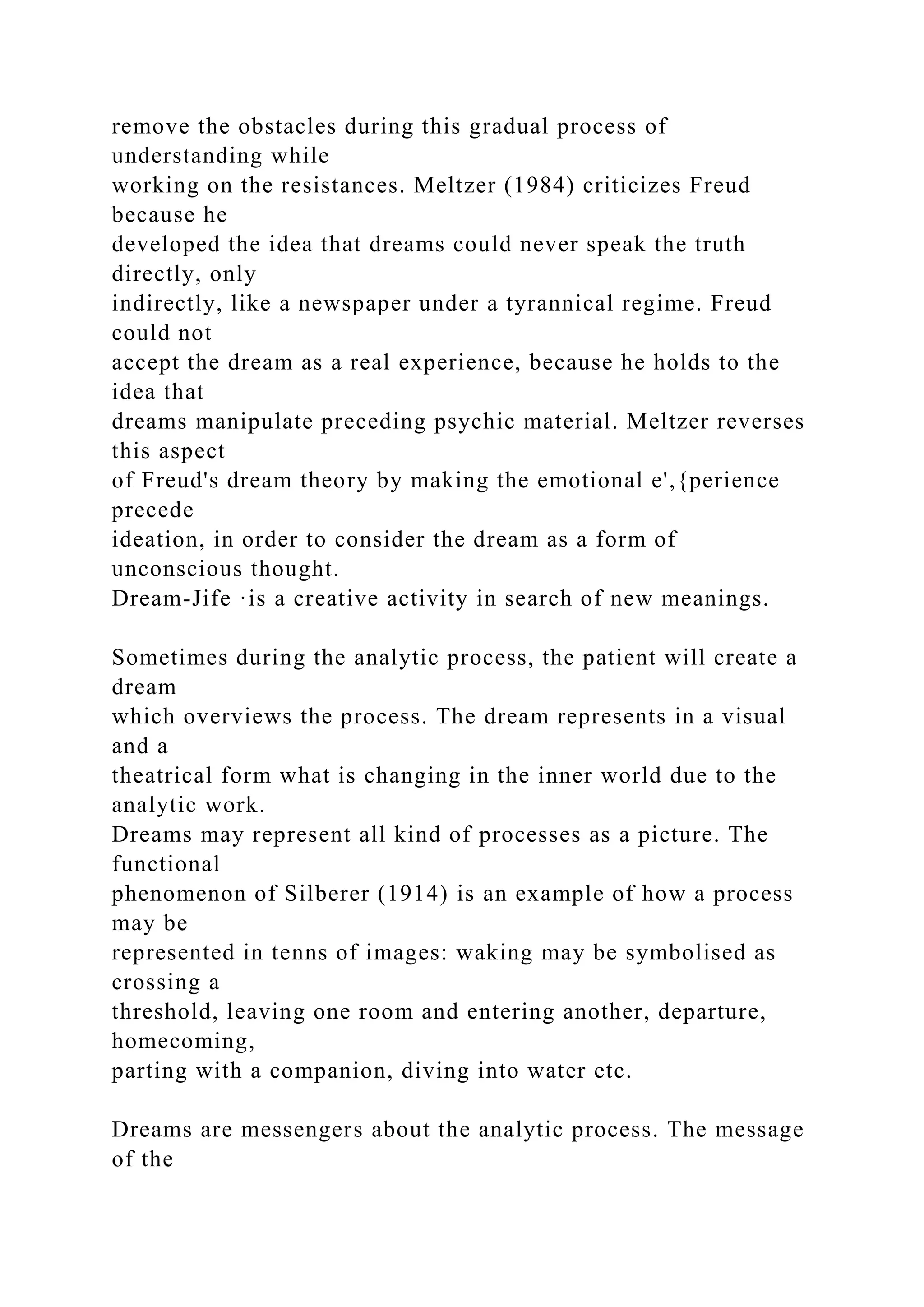 remove the obstacles during this gradual process of
understanding while
working on the resistances. Meltzer (1984) criticizes Freud
because he
developed the idea that dreams could never speak the truth
directly, only
indirectly, like a newspaper under a tyrannical regime. Freud
could not
accept the dream as a real experience, because he holds to the
idea that
dreams manipulate preceding psychic material. Meltzer reverses
this aspect
of Freud's dream theory by making the emotional e',{perience
precede
ideation, in order to consider the dream as a form of
unconscious thought.
Dream-Jife ·is a creative activity in search of new meanings.
Sometimes during the analytic process, the patient will create a
dream
which overviews the process. The dream represents in a visual
and a
theatrical form what is changing in the inner world due to the
analytic work.
Dreams may represent all kind of processes as a picture. The
functional
phenomenon of Silberer (1914) is an example of how a process
may be
represented in tenns of images: waking may be symbolised as
crossing a
threshold, leaving one room and entering another, departure,
homecoming,
parting with a companion, diving into water etc.
Dreams are messengers about the analytic process. The message
of the
 