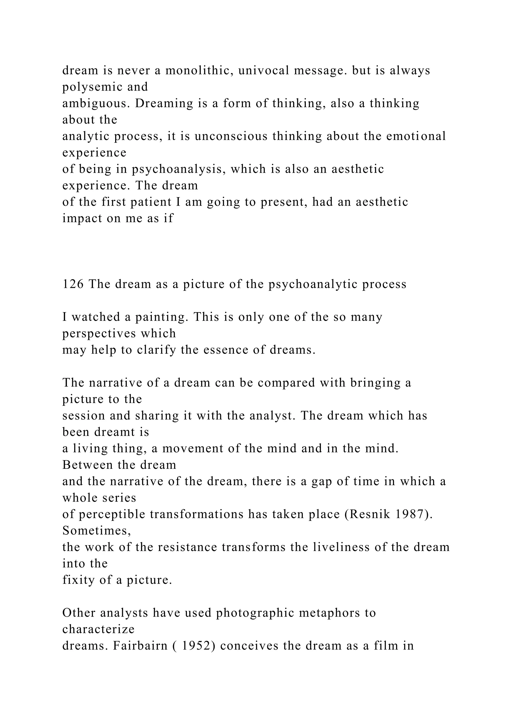 dream is never a monolithic, univocal message. but is always
polysemic and
ambiguous. Dreaming is a form of thinking, also a thinking
about the
analytic process, it is unconscious thinking about the emotional
experience
of being in psychoanalysis, which is also an aesthetic
experience. The dream
of the first patient I am going to present, had an aesthetic
impact on me as if
126 The dream as a picture of the psychoanalytic process
I watched a painting. This is only one of the so many
perspectives which
may help to clarify the essence of dreams.
The narrative of a dream can be compared with bringing a
picture to the
session and sharing it with the analyst. The dream which has
been dreamt is
a living thing, a movement of the mind and in the mind.
Between the dream
and the narrative of the dream, there is a gap of time in which a
whole series
of perceptible transformations has taken place (Resnik 1987).
Sometimes,
the work of the resistance transforms the liveliness of the dream
into the
fixity of a picture.
Other analysts have used photographic metaphors to
characterize
dreams. Fairbairn ( 1952) conceives the dream as a film in
 