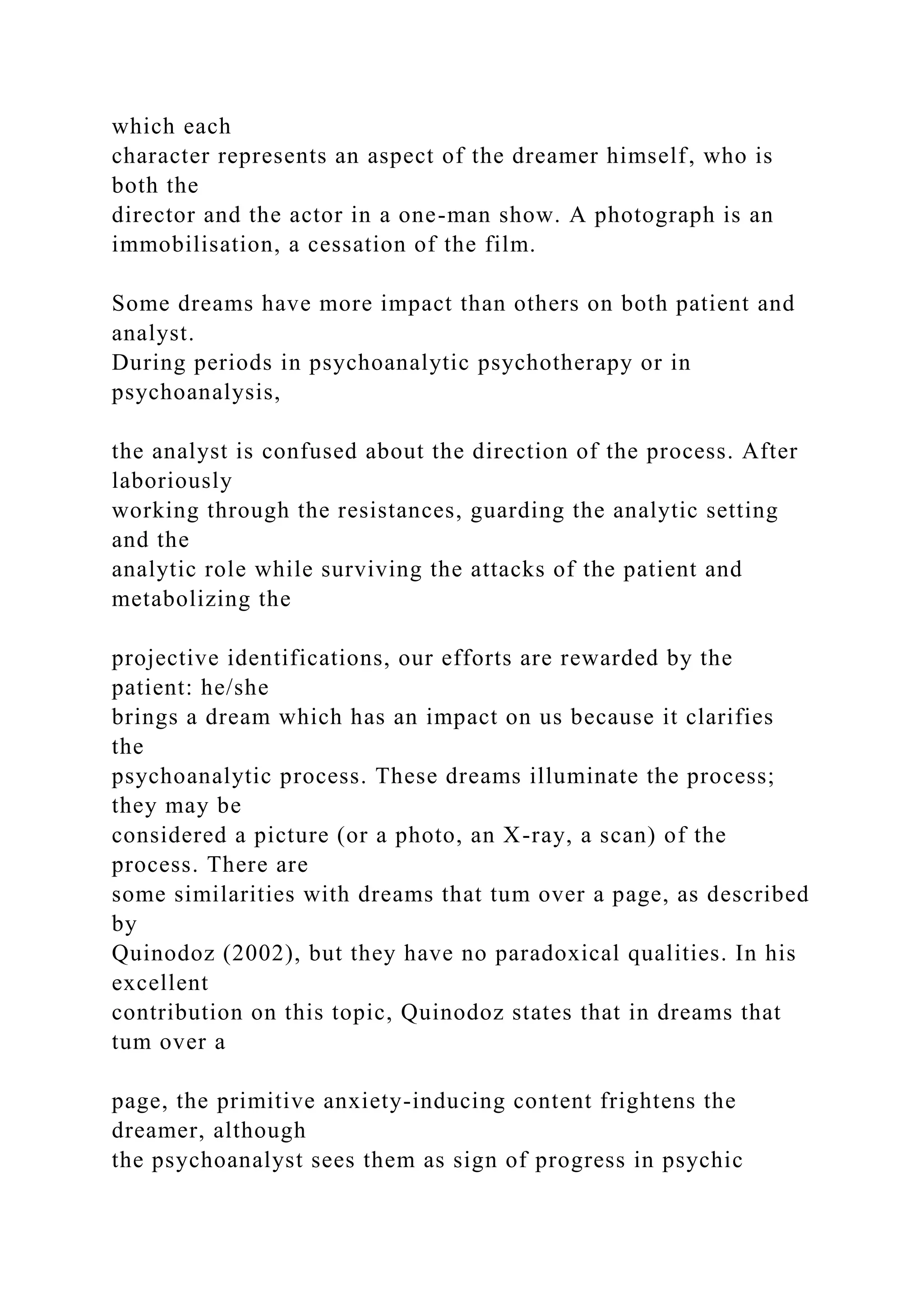 which each
character represents an aspect of the dreamer himself, who is
both the
director and the actor in a one-man show. A photograph is an
immobilisation, a cessation of the film.
Some dreams have more impact than others on both patient and
analyst.
During periods in psychoanalytic psychotherapy or in
psychoanalysis,
the analyst is confused about the direction of the process. After
laboriously
working through the resistances, guarding the analytic setting
and the
analytic role while surviving the attacks of the patient and
metabolizing the
projective identifications, our efforts are rewarded by the
patient: he/she
brings a dream which has an impact on us because it clarifies
the
psychoanalytic process. These dreams illuminate the process;
they may be
considered a picture (or a photo, an X-ray, a scan) of the
process. There are
some similarities with dreams that tum over a page, as described
by
Quinodoz (2002), but they have no paradoxical qualities. In his
excellent
contribution on this topic, Quinodoz states that in dreams that
tum over a
page, the primitive anxiety-inducing content frightens the
dreamer, although
the psychoanalyst sees them as sign of progress in psychic
 