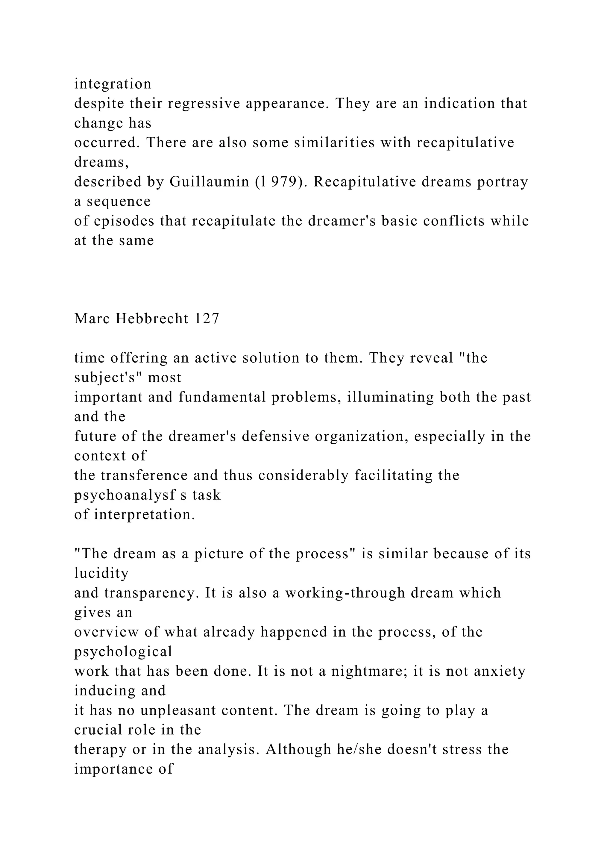 integration
despite their regressive appearance. They are an indication that
change has
occurred. There are also some similarities with recapitulative
dreams,
described by Guillaumin (l 979). Recapitulative dreams portray
a sequence
of episodes that recapitulate the dreamer's basic conflicts while
at the same
Marc Hebbrecht 127
time offering an active solution to them. They reveal "the
subject's" most
important and fundamental problems, illuminating both the past
and the
future of the dreamer's defensive organization, especially in the
context of
the transference and thus considerably facilitating the
psychoanalysf s task
of interpretation.
"The dream as a picture of the process" is similar because of its
lucidity
and transparency. It is also a working-through dream which
gives an
overview of what already happened in the process, of the
psychological
work that has been done. It is not a nightmare; it is not anxiety
inducing and
it has no unpleasant content. The dream is going to play a
crucial role in the
therapy or in the analysis. Although he/she doesn't stress the
importance of
 