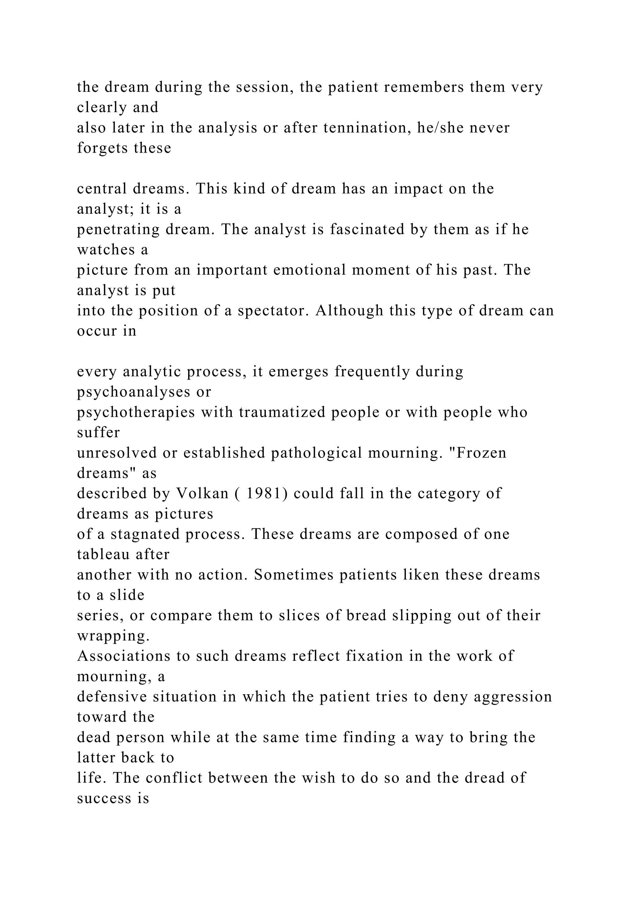the dream during the session, the patient remembers them very
clearly and
also later in the analysis or after tennination, he/she never
forgets these
central dreams. This kind of dream has an impact on the
analyst; it is a
penetrating dream. The analyst is fascinated by them as if he
watches a
picture from an important emotional moment of his past. The
analyst is put
into the position of a spectator. Although this type of dream can
occur in
every analytic process, it emerges frequently during
psychoanalyses or
psychotherapies with traumatized people or with people who
suffer
unresolved or established pathological mourning. "Frozen
dreams" as
described by Volkan ( 1981) could fall in the category of
dreams as pictures
of a stagnated process. These dreams are composed of one
tableau after
another with no action. Sometimes patients liken these dreams
to a slide
series, or compare them to slices of bread slipping out of their
wrapping.
Associations to such dreams reflect fixation in the work of
mourning, a
defensive situation in which the patient tries to deny aggression
toward the
dead person while at the same time finding a way to bring the
latter back to
life. The conflict between the wish to do so and the dread of
success is
 