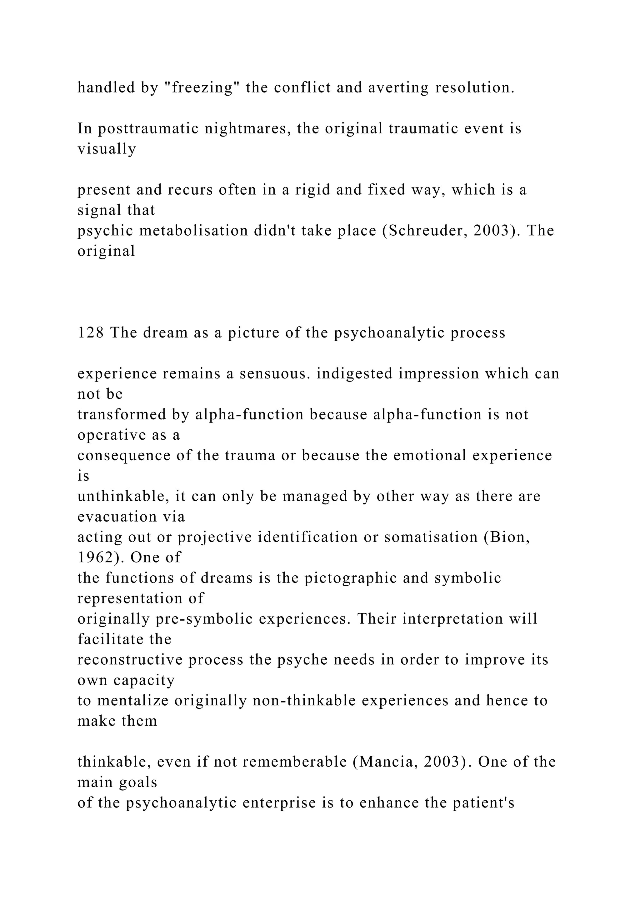 handled by "freezing" the conflict and averting resolution.
In posttraumatic nightmares, the original traumatic event is
visually
present and recurs often in a rigid and fixed way, which is a
signal that
psychic metabolisation didn't take place (Schreuder, 2003). The
original
128 The dream as a picture of the psychoanalytic process
experience remains a sensuous. indigested impression which can
not be
transformed by alpha-function because alpha-function is not
operative as a
consequence of the trauma or because the emotional experience
is
unthinkable, it can only be managed by other way as there are
evacuation via
acting out or projective identification or somatisation (Bion,
1962). One of
the functions of dreams is the pictographic and symbolic
representation of
originally pre-symbolic experiences. Their interpretation will
facilitate the
reconstructive process the psyche needs in order to improve its
own capacity
to mentalize originally non-thinkable experiences and hence to
make them
thinkable, even if not rememberable (Mancia, 2003). One of the
main goals
of the psychoanalytic enterprise is to enhance the patient's
 