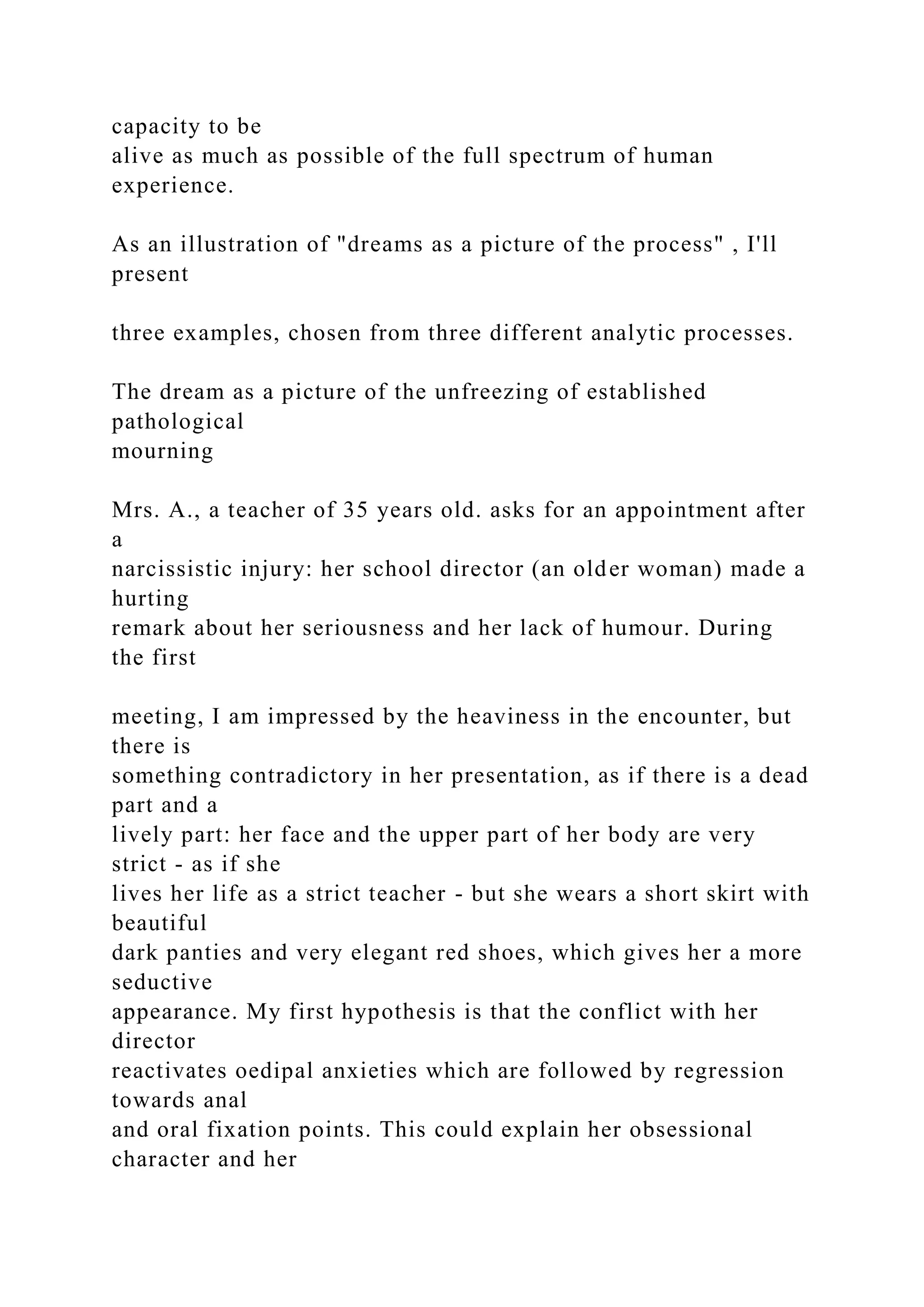 capacity to be
alive as much as possible of the full spectrum of human
experience.
As an illustration of "dreams as a picture of the process" , I'll
present
three examples, chosen from three different analytic processes.
The dream as a picture of the unfreezing of established
pathological
mourning
Mrs. A., a teacher of 35 years old. asks for an appointment after
a
narcissistic injury: her school director (an older woman) made a
hurting
remark about her seriousness and her lack of humour. During
the first
meeting, I am impressed by the heaviness in the encounter, but
there is
something contradictory in her presentation, as if there is a dead
part and a
lively part: her face and the upper part of her body are very
strict - as if she
lives her life as a strict teacher - but she wears a short skirt with
beautiful
dark panties and very elegant red shoes, which gives her a more
seductive
appearance. My first hypothesis is that the conflict with her
director
reactivates oedipal anxieties which are followed by regression
towards anal
and oral fixation points. This could explain her obsessional
character and her
 