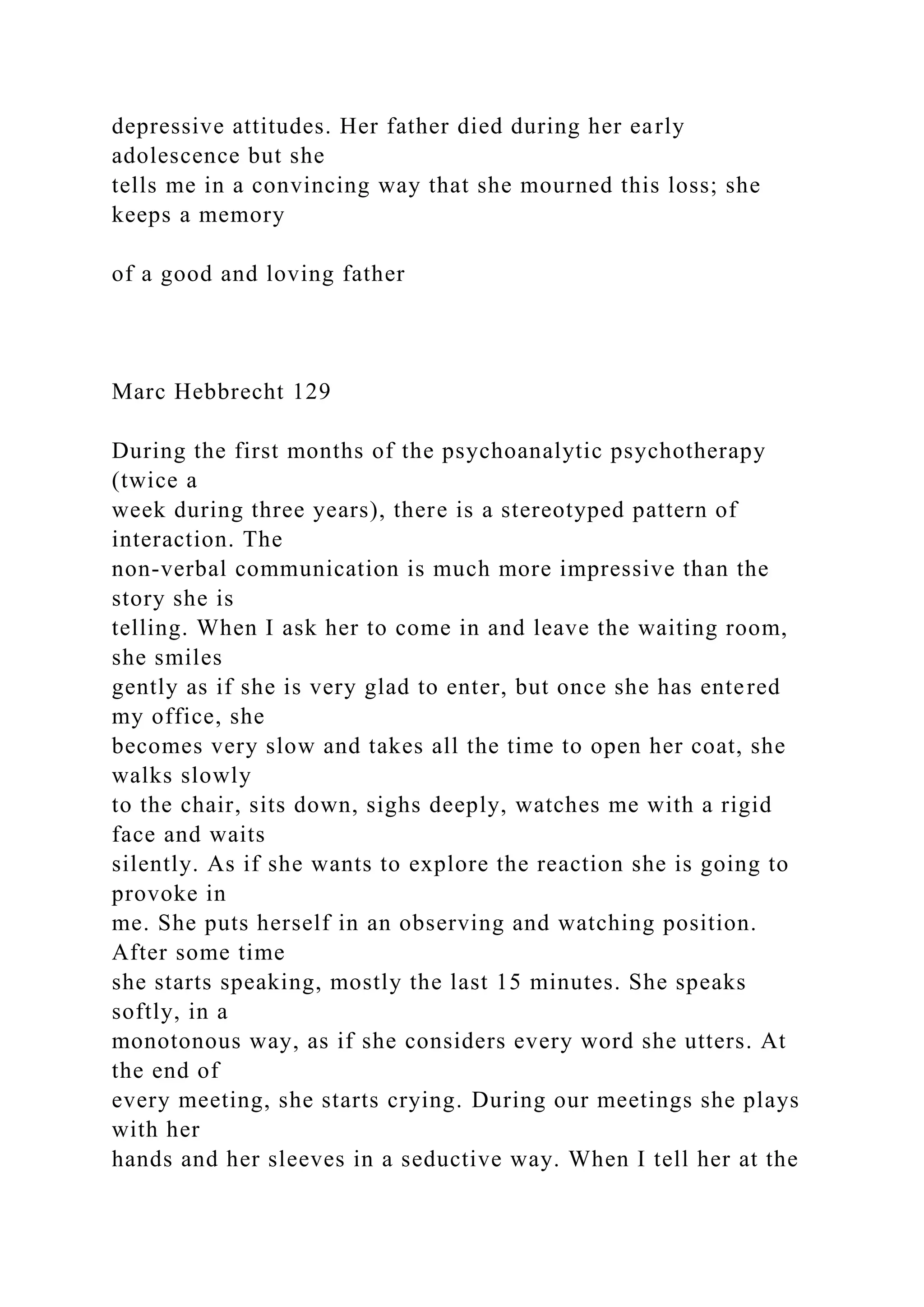 depressive attitudes. Her father died during her early
adolescence but she
tells me in a convincing way that she mourned this loss; she
keeps a memory
of a good and loving father
Marc Hebbrecht 129
During the first months of the psychoanalytic psychotherapy
(twice a
week during three years), there is a stereotyped pattern of
interaction. The
non-verbal communication is much more impressive than the
story she is
telling. When I ask her to come in and leave the waiting room,
she smiles
gently as if she is very glad to enter, but once she has entered
my office, she
becomes very slow and takes all the time to open her coat, she
walks slowly
to the chair, sits down, sighs deeply, watches me with a rigid
face and waits
silently. As if she wants to explore the reaction she is going to
provoke in
me. She puts herself in an observing and watching position.
After some time
she starts speaking, mostly the last 15 minutes. She speaks
softly, in a
monotonous way, as if she considers every word she utters. At
the end of
every meeting, she starts crying. During our meetings she plays
with her
hands and her sleeves in a seductive way. When I tell her at the
 