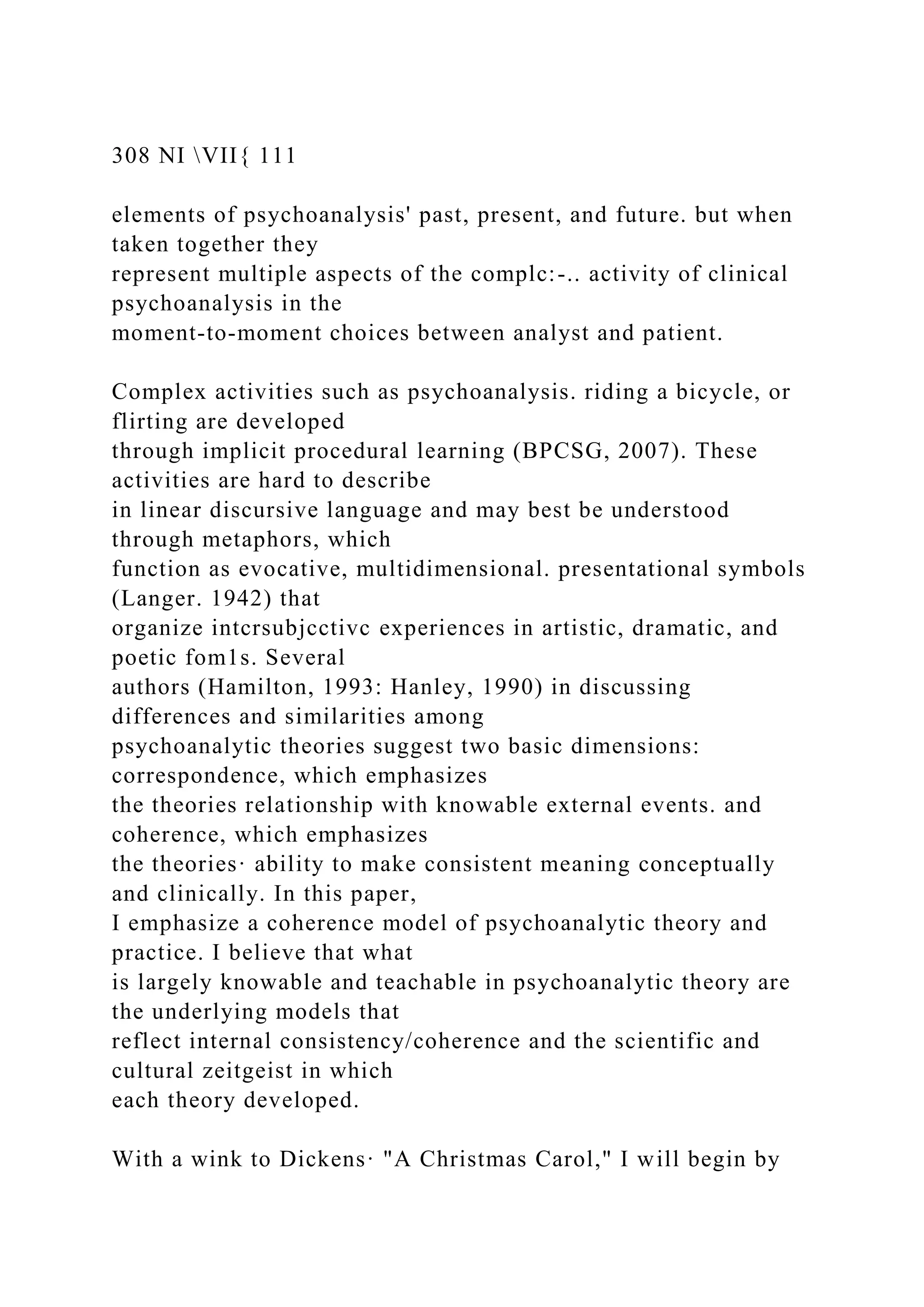 308 NI VII{ 111
elements of psychoanalysis' past, present, and future. but when
taken together they
represent multiple aspects of the complc:-.. activity of clinical
psychoanalysis in the
moment-to-moment choices between analyst and patient.
Complex activities such as psychoanalysis. riding a bicycle, or
flirting are developed
through implicit procedural learning (BPCSG, 2007). These
activities are hard to describe
in linear discursive language and may best be understood
through metaphors, which
function as evocative, multidimensional. presentational symbols
(Langer. 1942) that
organize intcrsubjcctivc experiences in artistic, dramatic, and
poetic fom1s. Several
authors (Hamilton, 1993: Hanley, 1990) in discussing
differences and similarities among
psychoanalytic theories suggest two basic dimensions:
correspondence, which emphasizes
the theories relationship with knowable external events. and
coherence, which emphasizes
the theories· ability to make consistent meaning conceptually
and clinically. In this paper,
I emphasize a coherence model of psychoanalytic theory and
practice. I believe that what
is largely knowable and teachable in psychoanalytic theory are
the underlying models that
reflect internal consistency/coherence and the scientific and
cultural zeitgeist in which
each theory developed.
With a wink to Dickens· "A Christmas Carol," I will begin by
 