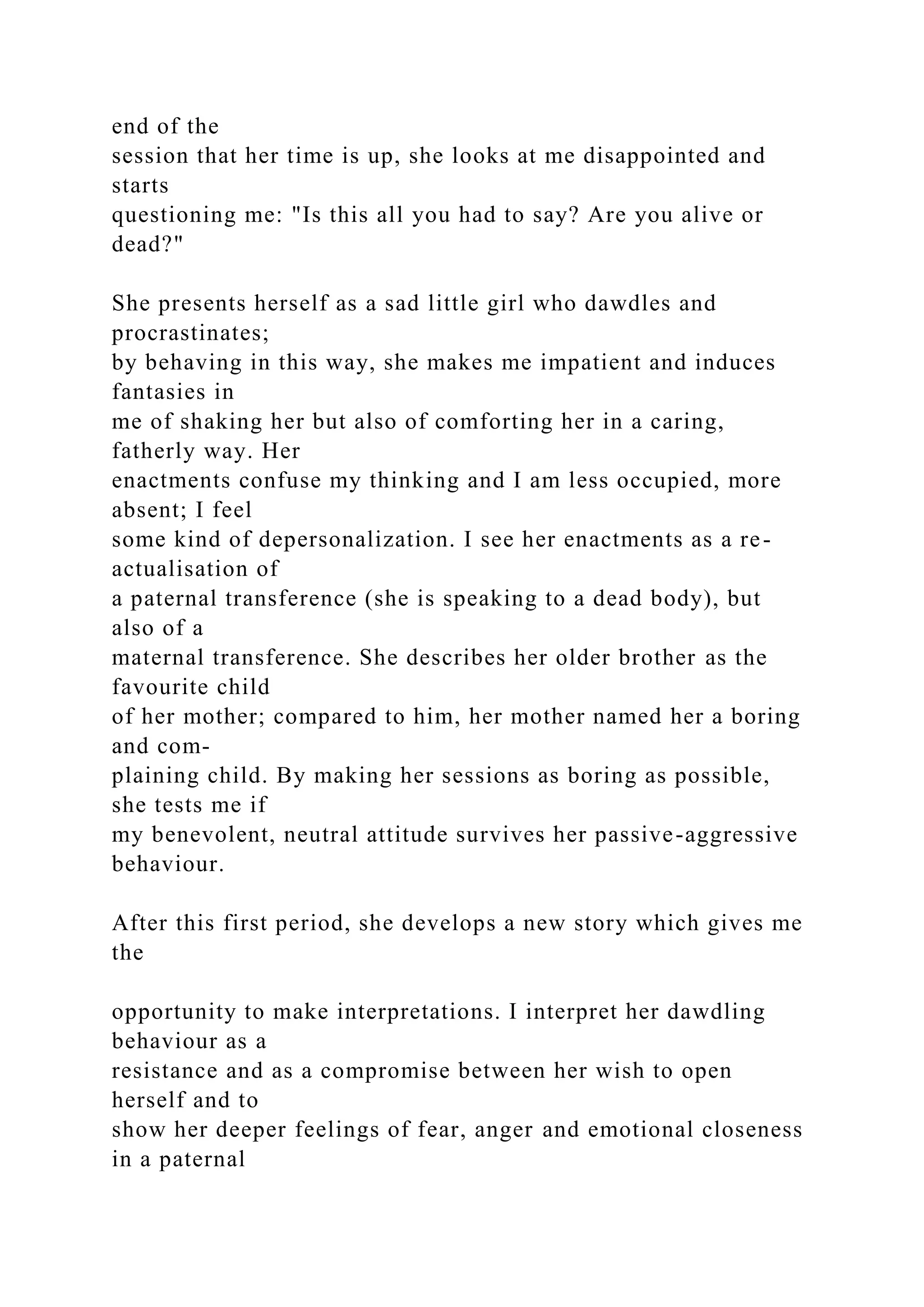 end of the
session that her time is up, she looks at me disappointed and
starts
questioning me: "Is this all you had to say? Are you alive or
dead?"
She presents herself as a sad little girl who dawdles and
procrastinates;
by behaving in this way, she makes me impatient and induces
fantasies in
me of shaking her but also of comforting her in a caring,
fatherly way. Her
enactments confuse my thinking and I am less occupied, more
absent; I feel
some kind of depersonalization. I see her enactments as a re-
actualisation of
a paternal transference (she is speaking to a dead body), but
also of a
maternal transference. She describes her older brother as the
favourite child
of her mother; compared to him, her mother named her a boring
and com-
plaining child. By making her sessions as boring as possible,
she tests me if
my benevolent, neutral attitude survives her passive-aggressive
behaviour.
After this first period, she develops a new story which gives me
the
opportunity to make interpretations. I interpret her dawdling
behaviour as a
resistance and as a compromise between her wish to open
herself and to
show her deeper feelings of fear, anger and emotional closeness
in a paternal
 